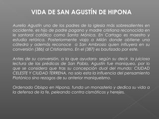 VIDA DE SAN AGUSTÍN DE HIPONA
Aurelio Agustín uno de los padres de la iglesia más sobresalientes en
occidente, es hijo de padre pagano y madre cristiana reconocida en
le santoral católico como Santa Mónica. En Cartago es maestro y
estudia retórica. Posteriormente viaja a Milán donde obtiene una
cátedra y además reconoce a San Ambrosio quien influyera en su
conversión (386) al Cristianismo. En el (387) es bautizado por este.
Antes de su conversión, a la que ayudara- según su decir, la juiciosa
lectura de las prédicas de San Pablo, Agustín fue maniqueo, por lo
que se considera que tras su concepción dual del mundo: CIUDAD
CELESTE Y CIUDAD TERRENA, no solo esta la influencia del pensamiento
Platónico sino rezagos de su anterior maniqueísmo.
Ordenado Obispo en Hipona, funda un monasterio y dedica su vida a
la defensa de la fe, peleando contra cismáticos y herejes.
 