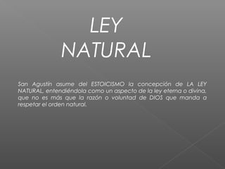 LEY
NATURAL
San Agustín asume del ESTOICISMO la concepción de LA LEY
NATURAL, entendiéndola como un aspecto de la ley eterna o divina,
que no es más que la razón o voluntad de DIOS que manda a
respetar el orden natural.
 