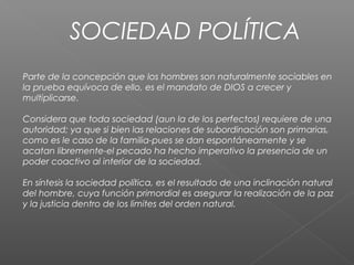 SOCIEDAD POLÍTICA
Parte de la concepción que los hombres son naturalmente sociables en
la prueba equívoca de ello, es el mandato de DIOS a crecer y
multiplicarse.
Considera que toda sociedad (aun la de los perfectos) requiere de una
autoridad; ya que si bien las relaciones de subordinación son primarias,
como es le caso de la familia-pues se dan espontáneamente y se
acatan libremente-el pecado ha hecho imperativo la presencia de un
poder coactivo al interior de la sociedad.
En síntesis la sociedad política, es el resultado de una inclinación natural
del hombre, cuya función primordial es asegurar la realización de la paz
y la justicia dentro de los limites del orden natural.
 