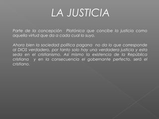 LA JUSTICIA
Parte de la concepción Platónica que concibe la justicia como
aquella virtud que da a cada cual lo suyo.
Ahora bien la sociedad política pagana no da lo que corresponde
al DIOS verdadero, por tanto solo hay una verdadera justicia y esta
seda en el cristianismo. Así mismo la existencia de la República
cristiana y en la consecuencia el gobernante perfecto, será el
cristiano.
 