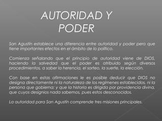 AUTORIDAD Y
PODER
San Agustín establece una diferencia entre autoridad y poder pero que
tiene importantes efectos en el ámbito de lo político.
Comienza señalando que el principio de autoridad viene de DIOS,
haciendo la salvedad que el poder es atribuido según diversos
procedimientos, a saber la herencia, el sorteo, la suerte, la elección.
Con base en estas afirmaciones le es posible deducir que DIOS no
designa directamente ni la naturaleza de los regímenes establecidos, ni la
persona que gobierna; y que la historia es dirigida por providencia divina,
que cuyos designios nada sabemos, pues estos desconocidos.
La autoridad para San Agustín comprende tres misiones principales.
 