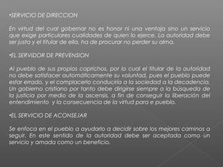•SERVICIO DE DIRECCION
En virtud del cual gobernar no es honor ni una ventaja sino un servicio
que exige particulares cualidades de quien lo ejerce. La autoridad debe
ser justa y el titular de ella, ha de procurar no perder su alma.
•EL SERVIDOR DE PREVENSION
Al pueblo de sus propios caprichos, por lo cual el titular de la autoridad
no debe satisfacer automáticamente su voluntad, pues el pueblo puede
estar errado, y el complacerlo conduciría a la sociedad a la decadencia.
Un gobierno cristiano por tanto debe dirigirse siempre a la búsqueda de
la justicia por medio de la ascensis, a fin de conseguir la liberación del
entendimiento y la consecuencia de la virtud para e pueblo.
•EL SERVICIO DE ACONSEJAR
Se enfoca en el pueblo a ayudarlo a decidir sobre los mejores caminos a
seguir. En este sentido de la autoridad debe ser aceptada como un
servicio y amada como un beneficio.
 