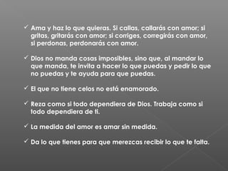  Ama y haz lo que quieras. Si callas, callarás con amor; si
gritas, gritarás con amor; si corriges, corregirás con amor,
si perdonas, perdonarás con amor.
 Dios no manda cosas imposibles, sino que, al mandar lo
que manda, te invita a hacer lo que puedas y pedir lo que
no puedas y te ayuda para que puedas.
 El que no tiene celos no está enamorado.
 Reza como si todo dependiera de Dios. Trabaja como si
todo dependiera de ti.
 La medida del amor es amar sin medida.
 Da lo que tienes para que merezcas recibir lo que te falta.
 