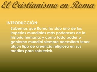 INTRODUCCIÓN:
Sabemos que Roma ha sido uno de los
imperios mundiales más poderosos de la
historia humana; y como todo poder o
gobierno mundial siempre necesitará tener
algún tipo de creencia religiosa en sus
medios para sobrevivir.
 