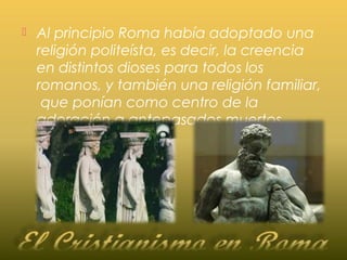  Al principio Roma había adoptado una
religión politeísta, es decir, la creencia
en distintos dioses para todos los
romanos, y también una religión familiar,
que ponían como centro de la
adoración a antepasados muertos.
 