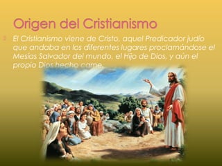  El Cristianismo viene de Cristo, aquel Predicador judío
que andaba en los diferentes lugares proclamándose el
Mesías Salvador del mundo, el Hijo de Dios, y aún el
propio Dios hecho carne.
 
