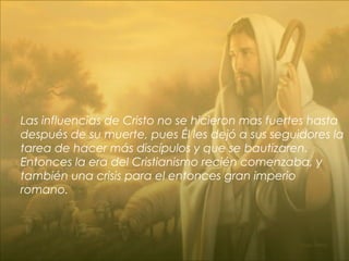  Las influencias de Cristo no se hicieron mas fuertes hasta
después de su muerte, pues Él les dejó a sus seguidores la
tarea de hacer más discípulos y que se bautizaren.
Entonces la era del Cristianismo recién comenzaba, y
también una crisis para el entonces gran imperio
romano.
 