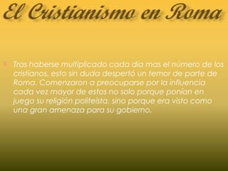  Tras haberse multiplicado cada día mas el número de los
cristianos, esto sin duda despertó un temor de parte de
Roma. Comenzaron a preocuparse por la influencia
cada vez mayor de estos no solo porque ponían en
juego su religión politeísta, sino porque era visto como
una gran amenaza para su gobierno.
 