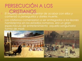  El imperio determinó intentar de acabar con ellos y
comenzó a perseguirlos y darles muerte.
 Los cristianos comenzaron a ser entregados a los leones
hambrientos en los estadios romanos, era un gran
espectáculo de entretenimiento aquella sanguinaria
forma de morir.
 