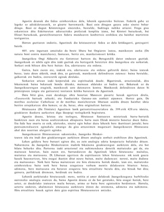 Agustin deu n a k dio fed e a ezinb e s t e k o a dela, lehe nik egu n e r o k o bizitza n. Federik gab e ez
legok e ez adiskid e t a s u ni k, ez gizart e harr e m a n i k. Ikusi ezin ditugu n gauz a asko sinet si beh a r
ditugu. Ikusi ez dugu n Kristore n g a n sines t e k o, best al d e , badit u g u nahiko arraz oi. Froga gisa
esk aint z e n ditu Eskritur et a n adi er azit ak o profeziak konplitu izan a, bai Kristori buruzko a k, bai
Elizari buruzko ak, gurutziltz at u a r e n fed er a mun d u a r e n konb er t sio ezohiko a et a hainb a t m artirire n
testig a n t z a .
      Horren guzti ar e n ondorio, Agustin e k dio krist a u e n t z a t fede a ez del a kritikag a r ri, gore s g a r ri
baizik.
        405. urte inguru a n am ait uko du best e liburu bat Ongiar e n izat e a, m a nik e o e n aurk a (De
nat ur a boni contr a m a nic h e o s ), funts e a n , berriz ere, m a nik ei s m o a ri kritika.
     Jaungoiko a Ongi Aldaezin et a Gorent z a t hartz e n da; Bera g a n d ik datoz ond a s u n guztiak.
Jaungoiko ak ex nihilo egin ditu izaki guztiak et a horre g a tik ber eizt e n dira Jaungoiko a et a sorkari ak.
Sorkari orok biltze n ditu ber e bait a n: Era, edert a s u n a et a orde n a .
        Gaitza, hain zuzen ere, izakiek era, edert a s u n a et a orde n a galtz etik dat or; bain a izat e a k
ber ez, izat e diren aldetik, onak dira, ez gaizto ak, m a nik e o e k defe n ditz e n zute n e z : bain a best al d e ,
galkorrak ere badira, ezer ez e tik egin ak direl ako.
        Sorkari e n art e a n izaki korpor al ak et a espiritu al a k dau d e . Bigarr e n a k, arrazion al ak, dira
bikain e n a k bain a bek at u a k hond a ditzak e, muin e a n aldat u k o ez badira ere. Bekat u a k ez du
Jaungoiko ar e n g a n era gi nik, m a nik e o e k ust e dut e n a r e n kontra. Manikeo e k defe n ditz e n dut e n bi
printzipio e n (ongi a et a gaitz ar e n ) teori ar e n kritika burutz e n du Agustin ek.
        Datu bitxi gisa, esa n dez ak e g u obra hon e t a n Manes e n pas a rt e luze ak agert z e n direl a,
«Tesoro »tik hart u a k zeh azki, et a Fund a zioko Gutun a- ren zenb ait aipa m e n . Horrez gain, De
moribu s eccl esi a e Catholica e et de moribu s ma nich e o r u m liburu a n azald u ditu e n hainb a t ideia
berriro erre pik a t z e n ditu he m e n ; ez da, ber az, obra origin altz at hartz e n .
        Hirut a s u n a (De Trinitat e) Agustin e n lanik garr a n t zit s u e n e t a k o a da. 399. e tik 420. er a idatzi a,
gizakiar e n ikusker a aurk ez t e n digu ikusp e gi teologikotik begir at u t a .
        Agustin deu n a , krista u et a teologo a , Hirut a s u n Sant u a r e n mist erio a k barru- barrutik
hunkitz e n zuen et a ber a u azaltz er a k o a n abiap u n t u hart u zuen Elizak mist erio hon e t a z due n fede a.
Eta fede hau onart u ez ezik, ulertz eko, sinet si egin beh a r duzu lehe nik bere ikurritz ari jarraiki, ber e
pent s a m e n d u a r e n egin a h al a em a n g o du giza arraz oi m e n mu g a t u a ri Jaungoiko a r e n Hirut a s u n a
ah al den neurri a n ulerg a rri egit ek o.
        Jaungoiko a r e n Hirut a s u n e a n sako nt z e k o, Jaungoiko Hirukoi-
tzare n isla et a irudi den gizakiar e n g a n aurkitz e n ditu e n analo gi a zenb ai t era biltz e n ditu Agustin e k.
        Lehe n gald er a ber e buru ari egit e n dio, ea zein an al o gi a edot a konp ar a zio baliat uko ditue n.
Nabar m e n a da Jaungoiko Hirukoitz ar e n irudirik bikain e n a gizakiar e n g a n aurkitz e n del a, et a hor
bilat u beh a rk o ditu. Pertso n a izaki arrazion al et a nahi m e n d u n a den e tik mait a t z e k o gai da, et a
m ait a s u n hon e t a n , hain zuzen ere, barru n d a t z e n du Agustin ek lehe n hirut a s u n a : mait al e a ,
m ait at u a et a mait a s u n a . IX. Liburu a n agertz e n da espiritu a r e n lehe n hirut a s u n a : nik neuk gauz a
hau e k hau s n a r t z e n , hiru osa g ai ikust e n ditut neur e bait a n, mait e dud a n e a n : nero ni, mait e dud a n a
et a m ait a s u n a ». Nork bere buru a mait a t z e a n ere hiru ele m e n t u horiek dau d e , izan ere, mait a t z e k o
ezinb e s t e k o a bait a nork ber e buru a ez a g u t z e a verb u m m e ntis delako a r e n bitart ez: beraz,
adi m e n a , ber e m ait a s u n a et a ber ar e n eza g u t z a hiru erre alit at e bez al a dira, et a hiruak bat dira;
gain er a , perfekt u a k diren e a n , berdi n a k ere badir a.
        Lehe nik aurkitut a k o hirut a s u n a k : me n s, notitia et am or del ako a k Jaungoiko a g a n a hurbiltz eko
aurr e n e k o analo gi a osatz e n du, bain a Agustin deu n a ez da hor gera t uk o, hiru osa g ai horiek, ber e
ust ez, ez dau d el a k o izat e a r e n m aila ber e a n , arim a ez bait a bere egintz e kin berdi ntz e n . Horrel a,
azt ert u ondor e n , ah al m e n e n hirut a s u n a aurkitz er a iriste n da: oroim e n a , adi m e n a et a nahi m e n a .
Hiru erre alit at e hau e k egit e n dut e giza espiritu a Hirut as u n a r e n antz eko.
 