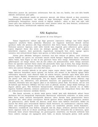beh a rr e k o a jasat e n du; justiziar e n zoriont a s u n a hain da, izan ere, han di a, inor ezin dela han dik
alde n d u zoritxarr e a n jausi gab e.
        Hort az, edoz el ak o a k izand a ere nat ur a r e n akat s a k, edo hiltzen diren e k ez dut e exist e n t zi a
iraunkorr a g o rik bere n g a n a t u , et a ordu a n ez dago ber ai e n g a n errurik – diren a baino izaer a
perfekt u a g o a bere n g a n a t u ez ar e n errurik ez dago e n mod u a n–, edot a ez dut e izan nahi, nahi
izanez gero izan zitezk e e n a , et a horret a r a k o em a n zitzaie n izat e a et a, kasu hon e t a n , errefu s a t z e n
dut e n a ongia den e z , errefu s a t z e a k ondorioz erru a dak ar.



                                                XXI. Kapitulua
                                          Zein gaiet a n da errua kalt eg arri

        Gauz a iraga n k orr e n saile a n argi dago gero ar e n esp e r a n t z a nahi a g o izan beh a r dugul a
iraga n a r e n azt erk e t a baino; jainkozko liburu e t a n ere iraga n e a n kont a t z e n diren e k sarrit a n
geroko e n irudia edo prom e s a edo froga ezkut a t z e n dut e bere n bait a n. Erre alit at e a n ere, oraingo
bizitzar e n jazoer e n inguru a n , onak nahiz txarrak izan, iraga n a k gutxi ardur a t z e n gaitu; geror a
es p er o dugu n a ri buruz dira arret a et a ah al e gi n guztiak. Nik ez dakit zein barn e senti p e n
nat ur al a r e n era gi n e z , inoiz jazot ak o a k, iraga n e k o a k izat e a g a t ik hain zuzen, egu n g o ego er a
zoriont s u zein zoritxarr ek o a ri begira inoiz gert a t u ez balira bez al a hau s n a r t z e n ditugu.
        Zert a n gert a dakid ak e kalte g a r ri existitz e n noiz hasi nintz e n ez jakite a, orain existitz e n
naiz el a bad a kit et a geror a ere existituko naizel a etsirik ban a g o ? Iraga n e k o e i buruz orain iritzia
aldat u bad u t , hai ei begira ez naiz ni erru gaiztor e n bat e n lotsa izango. Sortz aile ar e n errukiar e n
gidaritz a p e a n zer izango naiz e n, hori da nire ardur a et a pent s a m e n d u a orain. Izango naize n a ri
buruz et a epait uk o nau e n a ri buruz sinet si edo pent s a t u k o ban u egi a ez den a , hau izango litzat ek e ,
ben e t a n , edon ol a ere kont u a n hartz ek o huts e gi t e a , gert a ez dakid a n beh a rr e z k o a ez prest a t z e a
edot a nire as m o e n hel m u g a r a ezin iritsi ahal izat e a .
       Jantzi bat erost e k o kalt erik ez dit egit e n iraga n negu a ahaz t u izan ak, bain a kalt e egin go
lidak e datorr e n hotz al di ari muzin egit e a k; era bere a n nire arim a ri ez dio kalterik egin go lehe n
sufritut ak o a ah az t e a k, orain ohartz e n bad a et a aintz a t hartz e n , zert ar a k o ego n beh a r due n prest
geror a begira. Halab e r, Errom a r a n t z nabig a t z e n doa n a k, adibid ez, era goz p e n i k ez luke itsasor a t u
zen port u a zein izan zen ah az t e a g a t i k, non et a dago e n lekutik bra nk a nora n t z bider a t u ongi
jakinez gero; et a, alder a n t ziz, zein portut a tik itsasor a t u zen gogor a t z e a k ez dio lagu nt z a rik
esk ainiko, Errom a k o kaia non dago e n jakin ez et a harkaitz a jotzen bad u. Era bere a n , niri ere ezin
dit kalt erik egin bizitzar e n ibilbide a noiz hasi nue n ez jakite ak, ats e d e n izango dud a n hel m u g a non
dago e n jakinez gero. Nire bizitzar e n hast a p e n e t a k o oroitza p e n a k edo sus m o a k ere ez lidake
lagun t z a han dirik esk ainiko, arim ar e n jardu n a r e n xed e bak arr a den Jaungoiko ari buruz oker iritzi
et a errak u n t z a r e n haitz e t a n amilduko bani ntz.
        Hitz hau e k entz u n d a ez dez al a inork pent s a trab a k ipini nahi dizkied a nik aditu ei ber e n
ikerlan e a n beti ere Jaungoiko a k inspirat u t a k o Idazt e u n e a n oinarriturik; esa t e r a k o , ea arim a sortz e
bidez best e arim a sortz aile bat e n g a n d i k datorr e n, edot a hart uk o due n gorp ut z a r e ki n bat er a
gauz a t z e n den, edot a par aj e ez ez a g u n e n bat e tik igortz e n ditue n Jaungoiko ak gorp ut z a ani m a t u
et a gob e r n a t z e r a , edot a han dik ote datoz e n eurak bere n kax a helbur u hon e x e ki n; baldin et a
auzire n bat eb at zi gur a arraz oizko ak hipot e si hau e k hau s n a r t u et a ezt a b ai d a t z e a eska tz e n bad u,
edot a auzi inter e s g a r ri a g o rik ez e a n hau e k azt ert u et a ezt a b ai d a n jartz eko astirik bad a u k a t e .
Aldera n t ziz, esa n d a k o a k esa n badit ut, zera g a t ik izan da, alegi a, arim ar e n jatorriari buruzko auzi
hon e n inguru a n inork ere ez dez a n aus a rki e gi zent s ur a t u ber e iritziarekin bat ez dat orr e n a , agia n
ber ar e n a k baino arraz oi funts ez k o a g o et a gizat s u a g o t a n oinarritut a; et a ber eziki norb ait ek honi
buruz ondorio ziurra go et a argi a go rik at er a bad u, ez dez al a horre g a tik pent s a inork geroko
 