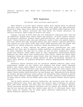 ond a s u n e n esp e r a n t z a    galdu   due nik,   ber e    exist e n t zi ar e n   hast a p e n a k   ez   jakin   edo   ez
gogor a t z e a g a t i k.




                                                 XXV. Kapitulua
                                    Zerk dara m a sorkari arrazionala ongitik gaitz era?

         Baina nahi m e n a ez da deu s egit er a mu gitz e n irudire n bat e k era gi n d a baizik; et a bakoitz ak
nahi due n a onart u ala bazt er tz e k o ahal m e n a dauk a, bain a zirrar a egingo dion irudia auker a t z e k o
gait a s u nik ez dauk a. Beraz, aitort u beh a r da espiritu a goiko edo beh e k o irudiek hunkitz e n dut el a,
halako mold ez non nahi m e n arrazion al a libre bait a batz uk zein best e a k auk er a t z e k o et a,
auk er a r e n merit u a r e n ondorio izango da zoritxarr a edo zorion a.
        Ezagu p e n irudi mot a bi ber eizi beh a r dira, bat a aholkul ari ar e n nahi m e n e t i k dator –hala izan
zen de a b r u a r e n a , gizaki ak am or e em a n e z bek at u egin zuen e k o a–, et a best e a arim a r e n arret a r e n
edo gorpu tz a r e n senti m e n e n m e n d e a n dau d e n gauz e t a t ik datorr e n a . Gure espiritu ar e n arret a r e n
m e n d e –Trinitat e alda e zi n a salbu, zeina gure adi m e n a r e n me n d e ez bain a arras gain e tik dago e n–,
hain zuzen espiritu a ber a dago, horre g a t ik jabetz e n gara geur e bizitze a z; espiritu a k gob er n a t z e n
due n gorp ut z a ere arret a horre n m e n d e dago; hon e k, zerb ait burutz ek o beh a r den gorpu t z at al a
mugi ar a z t e n du. Azkenik, gorp ut z a r e n senti m e n e n objekt u dira gorp ut z e z k o gauz a guztiak.
        Baina arim a ez bez al a, alda e zi n a den jakituri a gore n a r e n kont e n pl azio a n gure arim a
aldakorr a k bere buru a ikusi et a adi m e n a ri nolab ait aurkez t e k o, perfekzioe n alde a su m a t u beh a r
du, alegi a, Jaungoiko a izan gab e bera ere zerb ait ona dela et a, beraz, Jaungoiko ar e n ondor e n
ats e gi n em a n dez ak e e n zerb ait. Hobet u egit e n da, orde a, Jaungoiko ar e n mait a s u n a g a t i k harekin
konp a r a t u z ber e buru a ahaz t u edot a me s p r e t x a t z e r a iriste n den e a n . Aitzitik, bere buru a ri begira
Jaungoiko ari imitat u gur a m akurr e a n ats e gi n hartz e n bad u, ber e bot er e a n goz at u nahi a n, zenb a t
et a han di a g o izan nahi, ordu a n et a txikiago aurkitz e n da. Horixe dio Eskritur ak: «harrok eri a da
bek at u orore n sorb ur u a ; et a gizaki ar e n harrok e ri ar e n sorb ur u a Jaungoiko a g a n d i k alde n t z e a da »
(Ecl. 10,15).
        Dea br u a r e n beka t u a harrok e ri a izan zen; harrok eri ari inbidiarik mak urr e n a gehit u ost e a n
gizakiar e n g a n a hurbildu zen ber a hond a t u zue n harrok e ri a honi kuts a t u nahi a n. Horre g a t ik
gizakiari ez arri zitzaion zigorra hilgarri a ez bain a sen d a bi d e z k o a izan zen; zere n de a br u a k ber e
buru a gizaki ar e n aurre a n harrok eri ar e n ered u aurkez t u baz u e n , Jaunak bere buru a aurk ez t u zuen
ap alt a s u n a r e n ere d u; Jaunar e n g a n d i k agintz e n baitz ai gu betiko bizitza, lan et a oinaz e ikara g a r ri e n
ondor e n Kristok isurit ako odol ak berrer o sit a, bat egin dez a g u n gure Askatz aile ar e ki n hain gart s uki
et a bera g a n a argi hain distirat s u a k era m a n gaitz a n, ez en kont e n pl a zio bikain hon e t a tik ez gaitz al a
ap art a t u beh e k o objekt u e n inolako ikusp e gik; nahiz et a, best al d e , de a br u a r e n betiko kond e n a r e n
et a betiko oinaz e e n ere d u a aski izan beh e k o gauz e n grina edo goikoe n kontrak o edoz ei n suge s ti o
uxatz ek o.
       Hain da han di a justiziar e n ed ert a s u n a , hainb e s t e k o a argi et ern al a r e n poz a, hots, egia et a
jakituri a alda e zi n a r e n xarm a, hart a z egu n bakar bat e z goz atz e a zilegi ez balitz ai gu ere, goz a m e n
hon e n truke bizitza hon e t a k o ezin kont a ah al a urte ats e gi n e z bet e a k et a ond a s u n ten p or al ez
oparo a k gutxi es t e a k m er e ziko liguke el a. Horre g a tik zuzen et a sa m u rki zioen Profet ak: «Hob e da
egu n bat zure at ari et a n mila egu n best e edon o n baino » (Sal. 83, 11). Hitz hau e k, hal er e, best e
zentz u bat e a n har zitezk e e n , hau da, milaka egu n a k den b or a r e n aldakort a s u n t z a t et a egu n
bak arr a betikot a s u n alda e zi n tz a t ulert uz.
 