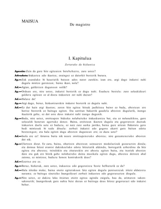 MAISUA
                                                    De magistro




                                                   I. Kapitulua
                                                Zertarako da hizku n t z a

Agustin: Zein da gur e hitz egit e a r e n bet e b e h a r r a , zure ust ez?
Adeodato: Irakas t e a edo ikast e a ; oraingoz ez dat orkit best e rik burur a.
Ag.—Zuk es a n d a k o bi hau e t a t ik bat e a n ados nat or zurekin; izan ere, argi dago irakat si nahi
    dugul a mintzo gar e n e a n ; bain a ikasi, nola?
Ad.—Agian, gald e t z e n dugu n e a n soilik?
Ag.—Ordu a n ere, nire ust ez, irakat si best e rik ez dugu nahi. Esad a z u best el a: zure solaskid e a ri
    gald er a egit e a n ez al diozu iraka st e n zer nahi duzun?
Ad.—Halax e da!
Ag.—Argi dago, beraz, hizkunt z a r e ki n irakat si best e rik ez dugul a nahi.
Ad.—Ez dut hain argi ikust e n; zere n hitz egit e a hitzak jaulkitze a baino ez bad a , ab e s t e a n ere
    horixe best e rik ez baitu g u egit e n. Eta sarrit a n bak arrik gau d el a ab e s t e n dugul arik, inongo
    ikaslerik gab e , ez dut ust e deu s irakat si nahi izango dugu nik.
Ag.—Bada, nire ust ez, oroitz a p e n bidezko nolab ait e k o iraka sk u n t z a bat, et a ez nolan a hiko a , gure
    solas al di hon e t a n agert u k o den e z. Baina, oroitz e a n ikast e n dugul a et a gogor a t z e n due n a k
    irakas t e n duel a ust e ez bad uz u, ez naiz zure aurka jarriko, bain a gure art e a n finkat ut a ger a
    bedi mintzo ak bi xed e dituel a: zerb ait irakat si edo gogor a ekarri gure bait a n edot a
    best e e n g a n ; et a hal a egit e n dugu abe s t e n dugu n e a n ere; ez duzu ust e?
Ad.—Inola ere ez! Arraro a bait a nik neur e oroitz a p e n e r a k o ab e s t e a ; nire goz a m e n e r a k o abe s t e n
    dut nik.
Ag.—Ulertz e n dizut. Ez zara, bain a, ohartz e n ab e s t e a n soinu ar e n mod ul azio a k goz ar a z t e n dizula;
    et a doinu a hitzei eran t si daki ek e el a k o edot a hitzet a tik alde n d u , horre g a t ik ezb er di n a da hitz
    egit e a et a abe s t e a ; txirulekin et a zitarar e ki n ere abe s t u egit e n bait a, et a txoriek abe s t e n
    dut e et a guk ere hitzik gab e nolab ait e k o doinu musikal a egit e n dugu, abe s t e a deitz e n ah al
    zaion a, ez mintzo a; bad uz u hon e n kontr akorik deu s?
Ad.—Ezertxo ere ez.
Ag.—Beraz, hizker ak, zure ust ez, iraka st e a edo gogor a t z e a best e helbururik ez du?
Ad.—Hala iritziko nioke, bain a otoitz egit er ak o a n hitz egit e n dugul a pent s a t z e a k iritziz aldatz e r a
    nara m a ; ez baitu g u sinet siko Jaungoiko ari zerb ait irakas t e n edo gogor a r a z t e n diogul a.
Ag.—Nire ust ez, ez dakizu leku itxiet a n otoitz egit e a agind u zaigul a, hau da, arim ar e n sakon-
    sakon e tik; Jaungoiko a k gure nahi a bet e dez a n ez baitiogu deus hitzez gogor ar a zi edo irakat si
    beh a r.
 