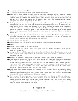 Ag.—Oraingoz ado s. Jarrai dez a g u n .
Ad.—«Nihil» hitzak existitz e n ez den a best e rik ez du adier az t e n .
Ag.—Egia diozu, agia n; bain a are sti a n baiezt a t u duzu n a k era go z t e n dit hori onartz e a : zerb ait
    ez a g u t z e r a em a t e k o ez bad a, ez dago el a ez au g a r ririk es a n duzu. Existitz e n ez den a ezin
    dait ek e inola ere zerb ait izan. Beraz, bert so hon e n bigarr e n hitza ez da eza u g a r ri bat, ez
    duel ako deus eza g u t z e r a em a t e n ; et a oker onart u dugu biok, hitz oro dela eza u g a r ri edot a
    ez au g a r ri orok zerb ait ez a g u t z e r a em a t e n duel a.
Ad.—Gehie gi est ut z e n nauz u, bain a ez a g u t z e r a em a t e k o rik ez dauk a g u n e a n ergelk eri a huts a da
    ez ein hitz es at e a ; et a nire ust ez, zuk orain nirekin solas e a n ez duzu hitzik ere alferrik esa t e n ;
    zure ahotik irtet e n diren hitz guzti ak zerb ait uler dez a d a n eza u g a r ri gisa esk aint z e n
    dizkidaz u. Beraz, ez zenuk e bi silab a horiek jaulki beh a r eur ek a z deu s ez a g u t a r a z t e n ez
    badi d a z u . Alabain a, es at e a beh a rr e z k o a del a ust e bad uz u, gur e bel arriet a n entz ut e a n zerb ait
    irakat si edo gogor ar a z t e n digut el a k o, zinez ohart uko zara zer es a n nahi dud a n , adier a zi ezin
    bad u t ere.
Ag.—Zer egin, ordu a n ? Hitz horrek existitz e n ez den erre alit a t e bat baino are a g o arim ar e n
    sentip e n bat adi er a z t e n duel a es a n g o dugu, arim a k erre alit a t e a ikusi ez, et a beron e n ez
    izat e a aurkitu due n e a n , ala aurkitu duel a ust e due n e a n ?
Ad.—Horixe azald u nahi izan dut.
Ag.—Edozer izand a ere, egin dez a g u n aurr er a abs ur d o gaitz a g o rik gert a ez dakigu n.
Ad.—Zein?
Ag.—«Ezerk» trab a rik egin ez et a geldi ger a t z e a .
Ad.—Xelebr e a izand a ere, ez dakit nola, bain a gert a dait ek e el a ikust e n dut; hob e t o esa n, gert a t u
    del a argi ikust e n dut.
Ag.—Jaungoiko a k hal a nahi bad u, dagokion leku a n hob e t o ulert uko dugu des a d o s t a s u n mot a hau;
    itzul gait ez e n orain bert s o hart a r a et a saia zaitez, ah al duzu n neurri a n, gaino nt z e k o hitzen
    esa n a hi a az altz e n.
Ad.—Hirugarr e n hitza «ex » prep o sizioa da; nire ust ez, horre n ordez «d e » jar dez ak e g u .
Ag.—Nire as m o a ez da hitz oso ez a g u n bat e n ordez gauz a bera esa n nahi due n best e oso ez a g u n
    bat aurkitz e a , biek es a n a hi bera izand a ere; bain a de m a g u n hal a dela. Poet ak «ex tant a
    urb e » es a n beh a rr e a n «d e tant a » es a n izan balu, et a nik zuri esk at u «d e » horre n es a n a h i a ,
    «ex » es a n nahi duel a era nt z u n g o zenid ak e , bi hitz edo ez au g a r ri hau e k gauz a bat ber a
    ez a g u t z e r a em a t e n digut el ak o, zure ust ez. Nik jakin nahi dut, orde a, bi zeinu horiek
    ez a g u t z e r a em a t e n digut e n gauz a bat- bera hori zer den.
Ad.—Nire ust ez, gauz a bat e tik ber ar e n zati izand a k o zerb ait at er a t z e a bez al a da, nahiz et a gauz a
    hori existitu ez, bert so hon e t a n gert a t z e n den mod u a n ; hiria existitu gab e han bizi ah al
    baitzit ezk e e n jatorriz bert ak o a k ziren zenb ai t troiar; edot a gauz a hori existituz, Errom a hiriko
    merk a t a ri ak Afrikan dau d el a esa t e n dugu n e a n bez al a.
Ag.—Hori horrel a dela onartz ek o et a zure arau horrek agi an izan ditzak e e n hainb a t salbu e s p e n
    ban a n- ban a n aipatz e n hasi gab e, aise ohart uk o zara hitz batz uk baliat u dituz ul a best e
    batz uk az altz ek o, hots, zeinu batz uk best e batz uk az altz ek o, gauz a oso jakinak best e gauz a
    oso jakinak azaltz eko. Nik, orde a , zeinu hau e k ez a g u t z e r a em a t e n dituzt e n gauz a k, ahal
    bad uz u, erakut s diez azkid az u n nahi nuke.



                                                 III. Kapitulua
                          Gauzarik erakut s ote daite k e e n zeinur e n bat erabili gab e
 