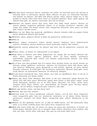 Ad.—Zuk nahi duzun eran t z u n a em a t e a ezinezko a zait era b a t , et a harriturik uzte n nau zuk hori ez
    ulertz e a k edot a ez ulert u a r e n a egit e a k. Baina solas e a n ari gar a, et a era nt z u n a k hitzezko a
    izan beh a rko du nahit a e z . Zuk jakin nahi dituzu n gauz ak, orde a , edoz ei n izand a ere, ez dira
    inondik ere hitzak, bain a haiei buruz hitzez ari zatz aizkit gald ezk a . Beraz, gald e egid az u zuk
    lehe nik hitzik gab e et a ondor e n eran t z u n g o dizut nik era ber e a n .
Ag.—Aitortz e n dut argu dio zuzen a del a zure a; bain a hiru silab a hau e k «p ari e s » (horm a) zer
    em a t e n digut e n ez a g u t z e r a gald e t u k o banizu, ez al zenid a n atz a m a r r e z sein al a t u ahal
    izango hiru silab az hitz horrek osatz e n due n eza u g a r ri ak adi er az t e n due n gauz a et a hitzik
    gab e erak ut si nik ikus nez a n ?
Ad.—Halax e da, bai. Baina hau gorp ut z a k signifikatz e n dituzt e n hitzekin soilik et a gorp ut z horiek
    bert a n dau d el a rik bak arrik egin dait ek e.
Ag.—Kolore ari, aka s o, gorp ut z a deitz e n al diogu ala gorp ut z a r e n nolakot a s u n a ?
Ad.—Hala da.
Ag.—Nolat a n, ordu a n , atz a m a r r e z eraku t s dait ek e he m e n ? Gorputz ei eure n nolakot a s u n a k
    eran s t e n al dizkiez u, aurr e a n dau d e n e a n hau e k hitzik gab e eraku t si ah al izat eko?
Ad.—Gorputz ak esa t e a n gorpu t z e z ko oro adi er a zi nahi nue n, hau da, gorpu t z e t a n su m a t z e n den
    oro.
Ag.—Pent s a , hal er e, ea he m e n ere salbu e s p e n i k ez ote dago e n .
Ad.—Ongi diozu; ez bainu e n es a n beh a r gorp ut z e z k o oro, ikusgai den oro baizik. Aitortz e n dut,
    beraz, soinu a, usai n a, zapor e a , gra bit a t e a , bero a et a best e hainb a t , senti m e n e n
    esp a rr u k o a k, gorp ut zik gab e sentit u ezin direlako gorpu t z e z ko a k diren a k, ezin direl a
    atz a m a r r e z sein al at u .
Ag.—Ez al duzu inoiz ikusi gizaki ak nola ia- ia mintzo diren gorrekin keinuz et a                           gorrek berai ek era
    bert s u a n nolat a n gald e t z e n , eran t z u t e n , irakas t e n et a sein al a t z e n dut e n   nahi dut e n a edot a
    asko bed e r e n ? Halako e t a n , gauz a ikusga rri ak ez ezik soinu a k, zapor e a k                  et a best e hainb a t
    horrel ako eraku s t e n da hitzik gab e . Eta antz erki e t a n pant o m i m a aktor e e k               hitzik gab e istorio
    oso ak dantz az et a pant o m i m a z kont a t z e n et a adi er a z t e n dizkigut e .
Ad.—Ez dut horre n kontr akorik deu s, bain a har ako «ex » hark zer signifikatz e n due n, ez nik et a ez
    histrioi dantz ari ak ezin dizugu az aldu.
Ag.—Akaso egi a diozu; bain a de m a g u n ah al duel a: ez dut ust e zalant z a rik egingo duzunik, hitz
    horrek es a n nahi due n gauz a adier a z t e k o egingo due n keinu a ez del a gauz a izango, zeinu a
    baizik. Horre g a tik, aktor e a k ere ez du hitza hitzez adi er aziko, bai orde a , zeinu a best e
    ez au g a r ri bat e n bidez; horrel a, «ex » mon o sila b o a k et a keinu ak gauz a bat- bera adier a z
    dez a t e n , niri ere holako a eza u g a r ririk gab e erak u s t e a nahi nuke.
Ad.—Nola egin dait ek e, bain a, zuk nahi duzun hori?
Ag.—Horm a k ah al izan zuen mod u a n .
Ad.—Horm a k berak ere, arraz oi m ailak a t u a k eraku s t e n due n e z , ezin du bere buru a eza g u t z e r a
    em a n ez au g a r ririk gab e. Izan ere, atz a m a r r a k sein al a t z e a ez da horm a , horm a ikust er a
    gar a m a t z a n ez au g a r ri bat baizik. Beraz, ez au g a r ririk gab e erakut s dait ek e e ni k ez dut
    ikust e n .
Ag.—Ibiltze a zer den gald e t u k o baniz u et a zu jaiki et a ibiliko bazin a, zer? Niri adier a z t e k o hitza
    barik, ez al zenuk e era biliko gauz a bera edot a best e ez au g a r rir e n bat?
Ad.—Hala del a aitort u beh a r dut, et a lotsat u ere egit e n nau gauz a hain nab a r m e n a ez ikusiak; et a
    horrek gogor a dakarzkit ber ez et a ez ez au g a r ri bidez erakut s dait ezk e e n best e hainb a t , hal a
    nola, jan, ed a n , eserit a edot a zutik ego n, oihu egin et a ezin kont a ah al a best e.
 