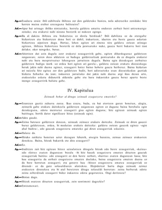 Ag.—Esad a z u orain: ibili zabiltzal a ibiltze a zer den gald e t uk o banizu, nola adier a ziko zenid ak e hitz
    horre n muin a era b a t ez ez a g u n a balitzaiz u?
Ad.—Apur bat arina g o ibiliko nintz at e k e , horrel a gald er a am ait u ondor e n zerb ait berri antz e m a n g o
    zenuk e; et a eraku t si nahi nizun a best e rik ez nuke e n egingo.
Ag.—Ba al dakizu ibiltze a et a bizkortz e a ez direl a berdin ak? Ibili dabilen a ez da et e n g a b e
    bizkortz e n et a bizkortz e n den a beti ez dabil; irakurtz e n , idazt e n et a best e gauz a askot a n
    bizkortz e a aipat z e n dugu. Hortaz, lehe n egit e n ari zinen a nire gald er a ost e a n arina g o
    egit e a n , ibiltze a bizkortz e a best e rik ez dela pent s a t u k o nuke, gauz a berri bak arr a hori izan
    del ako; oker nen go k e , beraz.
Ad.—Aitortz e n dut ezin dugul a ezer erak ut si ez au g a r ririk gab e , egit e n dihar d u g u n a z gald e t z e n
    zaigu n e a n ; zere n deu s aldat z e n ez bad u g u gald e t z ail e a k pent s a t u k o du ez diogul a erak ut si
    nahi et a hura me s p r e t x a t u z lehe n g o a n jarraitz e n dugul a. Baina egin dez ak e g u n zerb ait ez
    gald e t z e n badigu inork –ez orde a hori egit e n ari gar el a–, gald er a ost e a n erak ut s diez aiok e g u
    berak jakin nahi due n a egin ez , eza u g a r ri bat e z baino hob e t o gauz a berb e r a z . Baina hizket a n
    ari naiz el a hitz egit e a zer den gald e t z e n badit, hori adier a z t e k o es a n diez aiok e d a n guzti ak
    hizket a beh a rko du izan; irakas t e n jarrait uko dut jakin nahi due n a argi ikus dez a n art e,
    eraku s t e k o eska t u dida n e t ik alde n d u gab e et a hura irakas t e k o gauz a beraz apart e best e
    inongo ez au g a r ririk baliat u gab e .


                                                 IV. Kapitulu a
                            Zeinu a k behar al ditug u zeinua k eza g u t z er a e m a t e k o?

Ag.—Erantz u n guztiz zuhurr a zure a. Ikus ezaz u, bad a, ea bat etortz e n gar e n hon e t a n , alegi a,
    zeinurik gab e erak ut s dait ek e el a gald e t z e n zaigu n e a n egit e n ez dugu n a bain a bere h al a egin
    dez ak e g u n a , edot a me n t u r a z eza u g a r ri gisa egit e n dugu n a ; hitz egit e a n zeinu a k egit e n
    baititu gu; hortik dat or significar e hitza (zeinu a k egin).
Ad.—Ados gau d e .
Ag.—Zeinu batz u e z gald e t z e n den e a n , zeinu a k zeinu ez erakut s dait ezk e. Zeinu ak ez diren gauz ei
    buruz gald e t z e a n , orde a, bi mod u t a n erakut s dait ezk e: gald er a ost e a n gauz ok egin ez –egin
    ahal badir a–, edo gauz a k ez a g u t z e r a em a t e k o gai diren eza u g a r ri ak esk ainiz.
Ad.—Halax e da.
Ag.—Hiruko zatiket a hon e t a n azt er dez a g u n lehe nik, ats e gi n baz aiz u, zeinu a zeinu e z eraku s t e n
    den e k o a . Baina, hitzak bak arrik ote dira eza u g a r ri?
Ad.—Ez.
Ag.—Iruditz e n zait hitz egit e a n hitzez sein al a t z e n ditugul a hitzak edo best e ez au g a r ri ak, «keinu »
    edo «letr a » es at e n dugu n e a n bez al a –bi hitz hau e k ez a g u t z e r a em a t e n dituzt e n gauz a k
    ez au g a r ri ak baitira– edo ez au g a r ri ez den best e zerb ait, «harri a » es at e n dugu n e a n kasu; hitz
    hau ez au g a r ri a da zerb ait ez a g u t z e r a em a t e n duel ako, bain a ez a g u t z e r a em a t e n due n a ez
    da ber e horret a n ez au g a r ri; et a gen e r o hau –hitzez ez a g u t z e r a em a t e a eza u g a r ri ak ez
    diren a k– ez da gure solas al di ar e n alorreko a . Hizpidet z a t hart u dugu zeinu ak zeinuz
    eraku s t e n diren e k o a et a bi at al ber eizt e n ditugu solas al di horret a n : zeinu berb e r a k edot a
    zeinu ezb er di n a k eza u g a r ri bidez iraka st e a edot a gogor a t z e a . Ongi deritzoz u?
Ad.—Bista n dago.
Ag.—Hitzek osatz e n dituzt e n eza u g a r ri ak, zein senti m e ni dagoz kio?
Ad.—Entzu m e n a ri.
 