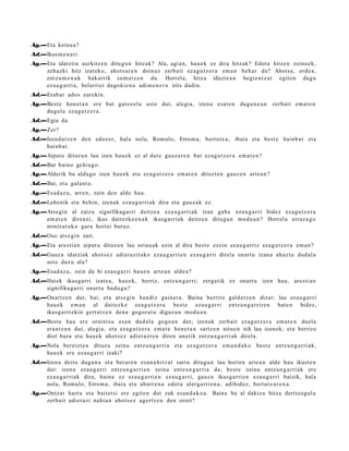 Ag.—Eta keinu a ?
Ad.—Ikus m e n a ri.
Ag.—Eta idatzit a aurkitz e n ditugu n hitzak? Ala, agia n, hau e k ez dira hitzak? Edot a hitze n zeinu ek,
    zeh azki hitz izat eko, ahot s a r e n doinuz zerb ait eza g u t z e r a em a n beh a r du? Ahots a, orde a,
    entz u m e n a k bak arrik su m a t z e n du. Horrel a, hitza idazt e a n begi e n t z a t egit e n dugu
    ez au g a r ri a, belarri ei dagoki e n a adi m e n e r a irits dadi n.
Ad.—Erab a t ados zurekin.
Ag.—Best e hon e t a n ere bat gatoz el a ust e dut, alegi a, izen a esa t e n dugu n e a n zerb ait em a t e n
    dugul a eza g u t z e r a .
Ad.—Egia da.
Ag.—Zer?
Ad.—Izend a t z e n den edoz er, hala nola, Rom ulo, Errom a, bert u t e a , ibaia et a best e hainb a t et a
    hainb a t .
Ag.—Aipat u dituz u n lau izen hau e k ez al dut e gauz a r e n bat eza g u t z e r a em a t e n ?
Ad.—Bat baino gehi a g o.
Ag.—Alderik ba alda g o izen hau e k et a ez a g u t z e r a em a t e n dituzt e n gauz e n art e a n ?
Ad.—Bai, et a gal a nt a .
Ag.—Esad a z u, arre n, zein den alde hau.
Ad.—Lehe nik et a behin, izen ak eza u g a r ri ak dira et a gauz a k ez.
Ag.—Atsegin al zaizu signifikag a rri deitz e a eza u g a r ri ak izan gab e eza u g a r ri bidez eza g u t z e r a
    em a t e n diren ei, ikus dait ezk e e n a k ikusg arri ak deitz e n ditugu n mod u a n ? Horrel a erraz a g o
    mintz a t uk o gar a horiei buruz.
Ad.—Oso ats e gi n zait.
Ag.—Eta ares ti a n aipat u dituzu n lau zeinu ak ezin al dira best e ezein ez au g a r riz ez a g u t z e r a em a n ?
Ad.—Gauz a idatziak ahot s e z adi er a zit ak o eza u g a r ri e n ez au g a r ri direla onart u izan a ah az t u dud al a
    ust e duzu ala?
Ag.—Esad a z u, zein da bi eza u g a r ri hau e n art e a n alde a ?
Ad.—Haiek ikusg arri izat e a, hau e k, berriz, entz u n g a r ri; zerga tik ez onart u izen hau, are sti a n
    signifika g a r ri onart u bad u g u ?
Ag.—Onartz e n dut, bai, et a ats e gi n han diz gain er a . Baina berriro gald e t z e n dizut: lau eza u g a r ri
    hau e k em a n al dait ezk e eza g u t z e r a best e ez au g a r ri entz u n g a r rir e n bat e n bidez,
    ikusga rri ekin gert a t z e n den a gogor a t u diguz u n mod u a n .
Ad.—Best e hau ere oraint s u esa n dud al a gogo a n dut; izen ak zerb ait ez a g u t z e r a em a t e n duel a
    eran t z u n dut, alegi a, et a ez a g u t z e r a em a t e hon e t a n sartz e n nitue n nik lau izenok; et a berriro
    diot hura et a hau e k ahot s e z adier a z t e n diren unetik entz u n g a r ri ak direla.
Ag.—Nola bereizt e n dituz u zeinu entz u n g a r ri a et a ez a g u t z e r a em a n d a k o best e entz u n g a r ri ak,
    hau e k ere ez au g a r ri izaki?
Ad.—Izen a deitu dugu n a et a berar e n es a n a hi t z a t sart u ditugu n lau horien art e a n alde hau ikust e n
    dut: izen a ez au g a r ri entz u n g a r ri e n zeinu entz u n g a r ri a da; best e zeinu entz u n g a r ri ak ere
    ez au g a r ri ak dira, bain a ez ez au g a r ri e n ez au g a r ri, gauz a ikusga rri e n eza u g a r ri baizik, hal a
    nola, Romulo, Errom a, ibaia et a ab arr e n a edot a ulerg a rri e n a , adibid ez, bert ut e a r e n a .
Ag.—Ontzat hart u et a bait et si ere egit e n dut zuk esa n d a k o a . Baina ba al dakizu hitza deritzog ul a
    zerb ait adier a zi nahi a n ahot s e z agertz e n den orori?
 