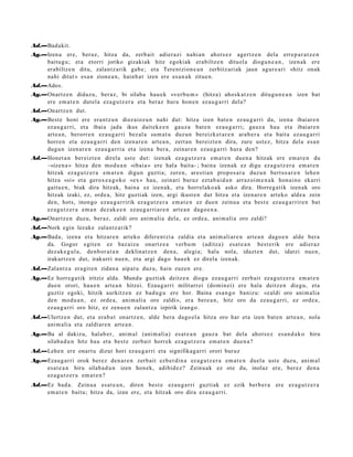 Ad.—Badakit.
Ag.—Izen a ere, ber az, hitza da, zerb ait adier a zi nahi a n ahot s e z agert z e n dela erre p a r a t z e n
    baitu g u; et a etorri joriko gizaki ak hitz egokiak era biltz e n dituel a diogu n e a n , izen ak ere
    erabiltz e n ditu, zalant z a rik gab e ; et a Tere nt zion e a n zerbitz ari ak jaun agur e a ri «hitz onak
    nahi ditut » esa n zione a n , hainb a t izen ere es a n a k zitue n.
Ad.—Ados.
Ag.—Onartz e n didaz u, ber az, bi silab a hau e k «ver b u m » (hitza) ahosk a t z e n ditugu n e a n izen bat
    ere em a t e n dut el a eza g u t z e r a et a beraz hura hon e n ez au g a r ri del a?
Ad.—Onartz e n dut.
Ag.—Best e honi ere era nt z u n diez aioz u n nahi dut: hitza izen bat e n ez au g a r ri da, izen a ibaiar e n
    ez au g a r ri, et a ibaia jada ikus dait ek e e n gauz a bat e n eza u g a r ri; gauz a hau et a ibaiar e n
    art e a n , berorr e n ez au g a r ri bez al a sum a t u duzun bereizk et a r e n ara b e r a et a bait a eza u g a r ri
    horre n et a eza u g a r ri den izen ar e n art e a n , zert a n bereizt e n dira, zure ust ez, hitza dela es a n
    dugu n izen ar e n eza u g a r ri a et a izen a bera, zeinar e n ez au g a r ri hura den?
Ad.—Honet a n ber eizt e n direla ust e dut: izen ak eza g u t z e r a em a t e n due n a hitzak ere em a t e n du
    –«izen a » hitza den mod u a n «ibai a » ere hal a bait a- ; bain a izen ak ez digu eza g u t z e r a em a t e n
    hitzak eza g u t z e r a em a t e n digun guztia; zere n, ares ti a n propo s a t u duzu n bert so a r e n lehe n
    hitza «si» et a gerox e a g o k o «ex » hau, zeinari buruz ezt a b ai d a n arraz oi m e n a k hon ai n o ekarri
    gaitu e n , biak dira hitzak, bain a ez izen ak, et a horrel ako a k asko dira. Horreg a tik izen ak oro
    hitzak izaki, ez, orde a, hitz guzti ak izen, argi ikust e n dut hitza et a izen ar e n art eko alde a zein
    den, hots, inongo eza u g a r ririk ez a g u t z e r a em a t e n ez due n zeinu a et a best e ez au g a r rir e n bat
    ez a g u t z e r a em a n dez ak e e n ez au g a r ri a r e n art e a n dago e n a .
Ag.—Onartz e n duzu, ber az, zaldi oro ani m ali a dela, ez orde a , ani m ali a oro zaldi?
Ad.—Nork egin lezak e zalantz arik?
Ag.—Bada, izen a et a hitzar e n art eko difere n t zi a zaldia et a ani m ali ar e n art e a n dago e n alde bera
    da. Gogor egit e n ez baz aiz u onartz e a verbu m (aditz a) esa t e a n best e rik ere adi er az
    dez ak e g ul a , den b or a t a n deklinat z e n den a, alegi a; hal a nola, idazt e n dut, idatzi nue n,
    irakurtz e n dut, irakurri nue n, et a argi dago hau e k ez direla izen ak.
Ad.—Zalantz a era git e n zidan a aipat u duzu, hain zuzen ere.
Ag.—Ez horre g a tik iritziz alda. Mundu guzti ak deitz e n diogu eza u g a r ri zerb ait ez a g u t z e r a em a t e n
    due n orori, hau e n art e a n hitzei. Ezaug a r ri militarr ei (domin ei) ere hala deitz e n diegu, et a
    guztiz egoki, hitzik aurkitz e n ez bad u g u ere hor. Baina esa n g o baniz u: «zaldi oro ani m ali a
    den mod u a n , ez orde a, ani m ali a oro zaldi», era bere a n , hitz oro da ez au g a r ri, ez orde a ,
    ez au g a r ri oro hitz, ez zenu e n zalant z a izpirik izango.
Ad.—Ulertz e n dut, et a era b a t onartz e n , alde bera dago el a hitza oro har et a izen bat e n art e a n , nola
    ani m ali a et a zaldiar e n art e a n .
Ag.—Ba al dakizu, hal ab e r, ani m al (ani m ali a) es at e a n gauz a bat dela ahot s e z es a n d a k o hiru
    silab a d u n hitz hau et a best e zerb ait horrek ez a g u t z e r a em a t e n due n a ?
Ad.—Lehe n ere onart u dizut hori ez au g a r ri et a signifikag a rri orori buruz
Ag.—Ezaug a r ri orok berez den a r e n zerb ait ezb er di n a ez a g u t z e r a em a t e n duel a ust e duzu, ani m al
    esa t e a n hiru silab a d u n izen hon ek, adibid e z? Zeinu a k ez ote du, inolaz ere, ber ez den a
    ez a g u t z e r a em a t e n ?
Ad.—Ez bad a. Zeinu a es at e a n , diren best e eza u g a r ri guzti ak ez ezik berb e r a ere ez a g u t z e r a
    em a t e n baitu; hitza da, izan ere, et a hitzak oro dira ez au g a r ri.
 