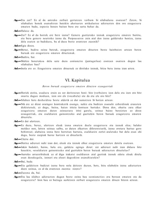 Ag.—Eta zer? Ez al da antz eko zerb ait gert a t z e n verb u m bi silab a d u n a esa t e a n ? Zere n, bi
    silab a d u n hon ek esa n a h i r e n bat e kin ahot s a r e n artikulazioz adi er a z t e n den oro ez a g u t z e r a
    em a t e n bad u, esp e zi e hon e n bait a n bera ere sart u beh a r da.
Ad.—Halax e da.
Ag.—Zer? Ez al du horrek ere ber e izen a? Gen ero guztiet ak o izen ak ez a g u t z e r a em a t e n baititu,
    et a ber a gen e r o neutroko izen a da. Perp a u s a r e n zein at al den izen a gald e t u k o baniz u, izen a
    del a es at e n ez badid az u, ba al duzu best e era nt z u n zuze nik?
Ad.—Egia diozu.
Ag.—Beraz, badira zeinu batz uk, eza g u t z e r a em a t e n            dituzt e n    best e     hainb a t e n   art e a n   ber e n
    buru ak ere ez a g u t z e r a em a t e n dituzt e n a k.
Ad.—Badira, bai.
Ag.—Multzo hon e t a k o a      dela   ust e   duzu    coniunc tio    (junt a g a ilu a)   esa t e a n   osatz e n    dugu n     lau
    silab a d u n hau?
Ad.—Inola ere ez. Ezagu tz e r a em a t e n ditue n a k ez direlako izen ak, hitza bera izen a izan arre n.



                                                  VI. Kapitulu a
                            Beren buruak ezag u t z e r a e m a t e n dituzt e n eza u g arriak

Ag.—Horiek utzit a, esa d a z u orain ea zer deritzoz u n honi: hitz (verb a) oro izen dela et a izen oro hitz
    onart u dugu n mod u a n , izen oro ele (voca b ul a) ote da et a ele oro hitz?
Ad.—Silab e n hots des b e r di n a best e alderik ez dut sum a t z e n bi horien art e a n .
Ag.—Nik ere ez dizut oraingoz kontrak orik esa n g o , nahiz et a badire n es a n a hi ezb er di n a k eran s t e n
    dizkiet e n a k; ez dugu, bain a, hai en iritzia kontu a n hart uko. Dena den, ohart u zara elkar
    ez a g u t z e r a em a t e n dut e n zeinu e t a r a iritsi gar el a, soinuz baino ber eizt e n ez diren
    ez au g a r ri ak, et a esal di ar e n gaino n t z e k o at al guztiekin bere n buru a k eza g u t z e r a em a t e n
    dituzt el a.
Ad.—Ez dut ulertz e n.
Ag.—Ez duzu, ber az, ulertz e n eleak izen a em a t e n duel a ez a g u t z e r a et a izen ak elea; halako
    mold ez non, letre n soinu a salbu, ez dut e n elkarr e n difere n t zi arik, izen a orot ar a hart uz gero
    behi ntz a t ; alab ai n a izen a bere horret a n hart ut a, esal di ar e n zortzi at al e t a k o bat dela es a n ohi
    dugu, best e zazpiak barn e hartz e n ez ditu el arik.
Ad.—Ulertu dut.
Ag.—Horixe adier a zi nahi izan dut, ele ak et a izen ak elkar eza g u t z e r a em a t e n dut el a es at e a n .
Ad.—Jakin bad a kit, bain a, hala ere, gald e t u egin go dizut: zer adier a zi nahi izan didaz u hitz
    hau e ki n, «es al di ar e n gaino nt z e k o at al guztiekin ber e n buru ak adi er a z t e n dituzt el a »?
Ag.—Aurreko arraz oibid e a k ez al digu irakat si es aldi ar e n at al guztiak izen ak edot a eleak direl a
    esa n dez ak e g u l a , izen ari et a eleari dagozkion es a n a hi a r e ki n?
Ad.—Bai, bad a
Ag.—Eta gald e t z e n badiz ut izen a bera nola deitz e n duzun, hots, hiru silabokin izen a adi er a z t e n
    due n soinu a, ez al da era nt z u n zuze n a : «izen »?
Ad.—Zuz en a da, bai.
Ag.—Eta lau silab e z adi er az t e n dugu n best e zeinu hau «coni un c ti o » era bere a n em a t e n ote da
    ez a g u t z e r a ? Izen hau ez baitu g u aurkitz e n zerb ait ez a g u t z e r a em a t e n ditue n hitze n art e a n .
 