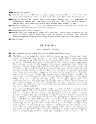 Ad.—Onartz e n dut hori ere.
Ag.—Hori da, hain zuzen, azald u dugu n a , izen ak eza g u t z e r a em a t e n ditu e n e n art e a n ber e buru a
    ere ez a g u t a r a z t e n duel a esa t e a n ; et a hori zeur e kabuz ulert u beh a r duzu ele ari buruz ere.
Ad.—Erraz a g o ulertz e n dut horrel a. Baina orain gogor a datorkit izen a era orokorr e a n et a
    partikul arr e a n aipat z e n del a; elea, berriz, es al di ar e n zortzi at al e n art e a n ez dugu aurkitz e n.
    Hau ere, beraz, best e des b e r di nt a s u n t z a t hart u beh a rko dugu, soinu a r e n a z gain.
Ag.—Nolat a n ? Nom e n et a ooooo art e a n soinu ar e n a z apart e best e des b e r di n t a s u ni k bad a g o e l a
    ust e duzu? Soinu a k ber eizt e n baititu latina et a greko a ?
Ad.—Ez dut best e difere n t zi arik sum a t z e n .
Ag.—Hart az, iritsi gar a ber e n buru ak bez al a elkar eza g u t z e r a em a t e n dut e n eza u g a r ri e t a r a ; et a
    hon ek eza g u t z e r a em a t e n due n a best e hark ere em a t e n du, soinu a n soilik ber eizt e n
    direlarik. Laugarr e n kat e g o ri a aurkitu dugu, aurrek o hirurak izen a et a hitzar ekiko ak baitziren.
Ad.—Bai, iritsi gar a.



                                                  VII. Kapitulu a
                                             Aurreko kapitulu e n epilogo a

Ag.—Gure solas al di hon e t a n aurkitu ditugu n a k labur bildu iezazkid az u, arre n.
Ad.—Ahal dud a n neurria n egin go dut. Lehenik, aldi bat e z jardu n gar a zerg a tik mintzo gar e n jakin
    nahi a n, et a irakas t e k o edot a gogor a t z e k o hitz egit e n dugul a aurkitu dugu; zere n, gald e
    egit e n dugu n e a n ere gure helburu a hau da, alegi a, gure gald er a jasotz e n due n a k ikas dez a n
    zer entz u n nahi dugu n ber a g a n d i k; ondor e n aurkitu dugu, itxuraz goz a m e n e r a k o egit e n
    dugu n ab e s t e a ez del a zeh azki lengo ai a; et a otoitz e a n Jaungoiko a ri deu s irakat si edo
    gogor ar a zi barik, gure hitze n era gi n a del a guri edot a best e norb aitz u ei zerb ait gogor ar a z t e a
    edo irakas t e a . Gero, nahiko finkat urik utzi ondor e n , hitzak zeinu best e rik ez direl a et a deu s
    ez a g u t z e r a em a t e n ez dut e n gauz a k ezin direla zeinu izan, bert so bat aurk ez t u duzu, hitzek
    ban a n- ban a n zer em a t e n dut e n ez a g u t z e r a azal nez a n; hon el a zioen bert s o a k: «Si nihil ex
    tant a sup e ris plac e t urbe relinq ui ». Ezin gen u e n aurkitu bigarr e n hitzar e n es a n a h i a , hitz
    ez a g u n a et a oso erabilia izan arre n. Nire iritzia zen, haler e, solas e a n hitz horri sarri egit e n
    diogul a lekua et a ez alferrik, entz ul e a ri zerb ait adier azi nahi a n baizik; adi m e n a r e n
    nolab ai t e k o sentip e n a adi er a z t e n duel a hitz horrek, eran t z u n didaz u, bila ari den a r e n ez
    izat e a aurkitu due n e a n , edo hala ust e behi ntz a t ; bain a txant x e t a n saih e s t u z- edo arazo a r e n
    nik ez dakit zein sakon t a s u n , best e noizbait er a k o utzi duzu soluzioa aurkitz e a , et a ez pent s a
    zure pro m e s a ah az t u dud a nik.
       Gero, bert s o a r e n hirug arr e n hitza az altz er a nindo a n e a n , behin et a berriro esk at z e n zenid a n
       balio berek o hitzak barik, hitzez eza g u t z e r a em a t e n ditugu n gauz ak az al nitza n; et a nik es a n
       dud a n e a n hori gure solas e a n ezinezko a zela, gald e gil e ei atz a m a r r e z eraku s t e n zaizkien
       gauz e t a r a iritsi gar a. Nire ust ez, horrel ako a k ziren gauz a korpor al guztiak, bain a last er jabet u
       gar a ikusg arri ak soilik direl a. Hortik, nik ez dakit nola, gorre n g a n a et a histrioien g a n a pas a
       gar a, hau e k keinuz et a hitzik gab e ez a g u t z e r a em a t e n baitut e ikus dait ek e e n a ez ezik guk
       hitzez aditz er a em a n dez ak e g u n gehi e n a , ia den a ; ondorioz, keinu ak ere ez au g a r ri direla
       aurkitu dugu. Hor hasi gar a azt ertz e n inolako zeinurik gab e nola eraku t s ditzak e g u n haie n
       bidez ez a g u t z e r a em a t e n diren gauz a k, atz a m a r r a z sein al at z e a n eraku s t e n baitu g u horm a ,
       kolore a et a ezein gauz a ikusga rri. Hem e n oker nen go e n ni hori ezinezko a zela esa t e a n , et a
       gure art e a n ado s jarri gine n eraku t s dait ezk e el a zeinurik gab e, gald er a zuze nt z e n zaigu n e a n
       egit e n ez ditugu n a k gald er a horiek egind a egin ditzak e g u n a k ; solas a, orde a , ez dela sail
 