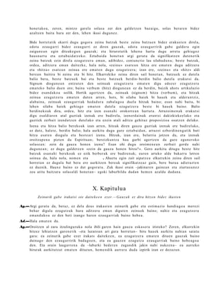 hon e t a k o a , zere n, mintzo gar el a solas a zer den gald e t z e n baz ai gu, solas berar e n bidez
      az altz e n bait a hura zer den, lehe n ikusi dugu n e z .

      Bide horret a tik ekarri dugu gogor a zeinu batz uk best e zeinu batz u e n bidez eraku s t e n direl a,
      edot a ez au g a r ri bidez ez au g a r ri ez diren gauz a k, edot a ez au g a r ririk gab e gald er a egin
      zaigu n e a n egin ditzak e g u n gauz ak; et a hirurot a tik lehe n a hart u dugu arret a gehi a g o z
      hau s n a r t u et a ezt a b ai d a t z e k o. Eztab ai d a hon e t a n argi ger at u da signifikatz e n dut e n e t ik
      zeinu batz uk ezin direl a ez a g u t z e r a em a n , adibid ez , coniunctio lau silab a d u n a ; best e batz uk,
      orde a , aditz er a em a n dait ezk e, hala nola, «zeinu » esa t e a n hitza ere em a t e n dugu aditz er a
      et a «hitz a » es at e a n zeinu a ere em a t e n dugu eza g u t z e r a ; izan ere, «zein u » et a «hitz » aldi
      bere a n baitira bi zeinu et a bi hitz. Elkarrekiko zeinu diren sail hon e t a n , batz u e k ez dut el a
      balio ber a, best e batz u e k bai et a best e batz u e k berdin- berdi n balio dut el a erakut si da.
      Signu m diogu n e a n entz ut e n den soinu a k eza g u t z e r a em a t e n digu edoz e r eza g u t z e r a
      em a t e k o balio due n oro; bain a verbu m (hitz) diogu n e a n ez da berdin, baizik ahot s artikulazio
      bidez es a n d a k o a soilik. Hortik agertz e n da, zeinu ak (signu m ) hitza (verbu m ), et a hitzak
      zeinu a eza g u t z e r a em a t e n dut e n arre n, hots, bi silab a hai ek bi hau e k et a alder a n t ziz,
      alab ai n a , zeinu ak ez au g a r ri ak hed a d u r a zab al a g o a duel a hitzak baino; es a n nahi bait a, bi
      lehe n silab a haiek gehi a g o em a t e n dut el a ez a g u t z e r a best e bi hau e k baino. Balio
      berdi n e k o a k dira, orde a , hitz et a izen esa n a h i orokorre a n hart ut a. Arrazoi m e n a k eraku t si
      digu es aldi ar e n at al guztiak izen ak ere badirel a, izenord ai n a k era nt si dakizkiek e el a k o et a
      guztiek zerb ait izend a t z e n dut el ak o et a ez ein at ali aditz a gehit uz propo sizioa osatz e n del ako.
      Izen a et a hitza balio ber eko a k izan arre n, hitzak diren gauz a guztiak izen ak ere badirel ako,
      ez dut e, hal er e, berdi n balio; hala aurkitu dugu gur e ezt a b ai d a n , arraz oi ezb er di n e n g a t i k bati
      hitza esa t e n diogul a et a best e a ri izen a. Hitzak, izan ere, belarri a jotzen du, et a izen ak
      oroitz a p e n a pizt en du Espiritu a n; ber eizku n t z a hau garbi agert z e n da gur e egu n e r o k o
      solas e a n : zein da gauz a hon e n izen a? Esan ohi dugu oroim e n e a n zerb ait gord e nahi
      dugu n e a n ; ez dugu gald e t z e n «zein da gauz a hon e n hitza? ». Gero aurkitu ditugu best e hitz
      batz uk es a n a h i ber eko a k ez ezik berb e r a k ere badire n a k ; eure n art eko alde bak arr a letre n
      soinu a da, hala nola, nom e n et a ooooo . Ahaztu egin zait aipatz e a elkarr ekin zeinu diren sail
      horret a n ez dugul a bat bera ere aurkitz e n ber e a k signifikatz e a z gain, bere buru a adi er a z t e n
      ez due nik. Haux e baino ez dut gogor a t u. Zuk ikusi orain –jakinar e n gain e a n et a ziurt a s u n e z
      zeu aritu baitz ar a solas al di hon e t a n– egoki laburbildu dud a n he m e n az aldu dud a n a .



                                                  X. Kapitulu a
            Zeinurik gab e irakat si ote daite k e e n ezer.—Ga u z a k ez dira hitze n bidez ikast e n

Ag.—Argi ger at u da, beraz, ez del a deu s iraka st e n zeinurik gab e et a esti m a zio han di a g o a m er e zi
    beh a r digula ez a g u t z a k hura aditz er a em a n digut e n zeinu ek baino; nahiz et a eza g u t z e r a
    em a n d a k o a ez den beti izango hare n eza u g a r ri ak baino hob e a .
Ad.—Hala em a t e n du.
Ag.—Oroitz en al zara itzulingur uk a nola ibili gar e n hain gauz a esk a s e r a iristeko? Zere n, elkarr ekin
    hitzez lehiatz e n gar e n e t ik –eta luzaro a n ari gar a horret a n– hiru hau e k aurkitu nahi a n saiat u
    gar a: ea zeinurik gab e ez er irakat s dait ek e e n , ea ez a g u t z e r a em a t e n ditue n gauz ak baino
    duin a g o den ez au g a r ririk bad a g o e n , et a ea gauz e n eza g u t z a eza u g a r ri ak baino hob e a g o a
    den. Eta orain laug arr e n a da –laburki bed e r e n zuga n dik jakin nahi nuke e n a – ea aurrek o
    hirurak aurkitutz a t em a t e n dituz u n, he m e n di k aurrer a dud a izpirik izan ez dez az u n.
 