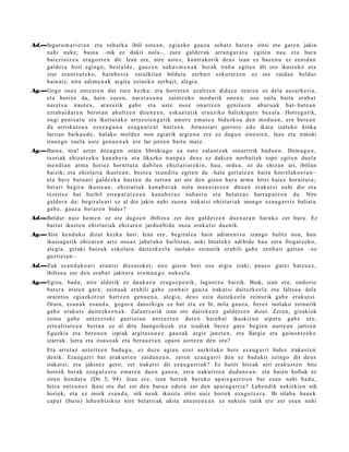 Ad.—Inguru m a ri e t a n et a zeh ark a ibili ost e a n , egiazko gauz a zeh at z bat er a iritsi ote gar e n jakin
    nahi nuke; bain a –nik ez dakit nola–, zure gald er a k arra n g u r a t u egit e n nau et a hura
    bai ezt a t z e a era g oz t e n dit. Izan ere, nire ust ez, kontr akorik deu s izan ez baz e n u ez zenid a n
    gald er a hori egingo; best al d e , gauz e n nah a s m e n a k berak trab a egit e n dit oro ikust eko et a
    ziur era nt z u t e k o , hainb e s t e est alkit a n bildut a zerb ait ezkut a t z e n ez ote zaida n beldur
    bain aiz, nire adi m e n a k argit u ezinek o zerb ait, alegi a.
Ag.—Gogo onez entz ut e n dut zure kezka; era horret a n az altz e n didaz u zeur e a ez del a aus a rk e ri a,
    et a horix e da, hain zuzen, nar et a s u n a zaintz eko mod urik one n a ; oso zaila bait a erab a t
    nare t s u iraut e a , araz orik gab e et a ust e osoz onartz e n genit u e n abur u a k bat- bat e a n
    ezt a b ai d a r e n berot a n ahultz e n diren e a n , esku e t a t ik erauziko balizkigut e bez al a. Horreg a tik,
    ongi pent s a t u et a ikertut ak o arraz oi e n g a t ik am or e em a t e a bidezko a den mod u a n , era ber e a n
    da arriskut s u a ez ez a g u n a ez a g u n t z a t hartz e a . Arrazoiari gorrot o edo ikara izat eko kinka
    larrian baika u d e , halako mold ez non egi arik argi e n a ere ez dugu n sines t e n , luze et a irmoki
    iraun go zuela ust e gen u e n a k ere lur jotzen baitu maiz.
Ag.—Baina, tira! azt er dez a g u n orain librekia g o ea zure zalantz ak oinarririk bad u e n . Dem a g u n ,
    txoriak ehizat z e k o kan a b e r a et a likazko tran p e z deu s ez daki en norb ait e k topo egit e n duel a
    me n di a n arm a horiez hornitut a dabile n ehizt ari ar e ki n; hau, orde a , ez da ehiza n ari, ibilian
    baizik; et a ehizt ari a ikust e a n , best e a txun dit u egit e n da –hala gert a t z e n bait a horrel ak o e t a n–
    et a bere buru ari gald ez k a hast e n da zert a n ari ote den gizon hura arm a bitxi haiez hornit ut a ;
    berari begir a ikust e a n , ehizt ari ak kan a b e r a k nola ma n ei a t z e n ditu e n eraku t si nahi dio et a
    txoritxo bat hurbil erre p a r a t z e a n kan a b e r a z nah a s t u et a bel atz az harr a p a t z e n du. Nire
    gald er a da: begiral e a ri ez al dio jakin nahi zue n a irakat si ehizt ari ak inongo ez au g a r riz baliat u
    gab e , gauz a berar e n bidez?
Ad.—Beldur naiz he m e n ez ote dago e n ibiltze a zer den gald e t z e n due n a r e n har ako zer hura. Ez
    baitut ikust e n ehizt ari ak ehizar e n jardu n bi d e oso a eraku t si due nik.
Ag.—Aise kend uk o dizut kezka hori. Izan ere, begiral e a hain adi m e n t s u izango balitz non, han
    ikusiag a tik ehiz ar e n art e oso az jabet uk o bailitzan, aski litzat ek e adibid e hau zera froga tz e k o,
    alegi a, gizaki batz uk eskol at u dait ezk e el a inolako zeinurik erabili gab e zenb ait gait a n –ez
    guztiet a n–.
Ad.—Zuk es a n d a k o a ri eran t si diez aiok e t , nire gizon hori oso argia izaki, pau s o gutxi batz u e z ,
    ibiltze a zer den erab a t jakiter a era m a n g o nuke el a.
Ag.—Egizu, bad a ; nire aldetik ez dauk az u era go z p e ni k, lagun t z a baizik. Biok, izan ere, ondorio
    bat e r a iriste n gar a: zeinu a k era bili gab e zenb ai t gauz a irakat si dait ezk e el a et a faltsu a dela
    oraint s u egi azkotz a t hartz e n gen u e n a , alegi a, deu s ezin dait ek e el a zeinurik gab e erak ut si.
    Orain, es a n a k esa n d a , gogor a dat ozkigu ez bat et a ez bi, mila gauz a, berez inolako zeinurik
    gab e erak ut s dait ezk e e n a k . Zalantz a rik izan ote dait ek e e n gald e t z e n dizut. Zere n, gizakiok
    zeinu gab e antz ez t oki guztiet a n antz ez t e n dut e n hainb a t ikuskizun aipat u gab e ere,
    erre alit at e a n bert a n ez al ditu Jaungoiko a k et a izadiak berez gur e begi e n aurre a n jartz e n
    Eguzkia et a bero n e n izpiak argit a s u n e z gauz a k argiz janzt e n, et a Ilargia et a gaino n t z e k o
    izarrak, lurra et a itsas o a k et a ber a u e t a n oparo sortz e n den oro?
      Eta arret a z azt ertz e n bad u g u , ez duzu agia n ezer aurkituko bere eza u g a r ri bidez iraka st e n
      denik. Ezaug a r ri bat erak u s t e n zaida n e a n , zere n ez au g a r ri den ez bad a kit ezingo dit deus
      irakat si; et a jakinez gero, zer irakat si dit eza u g a r ri ak? Ez baitit hitzak niri erak u s t e n hitz
      horrek berak ez a g u t z e r a em a t e n due n gauz a, zera irakurtz e n dud a n e a n : et a haie n kofiak ez
      ziren hond a t u (Dn 3, 94). Izan ere, izen horrek buruko ap ai n g a rrire n bat es a n nahi bad u,
      hitza entz u n e z ikasi ote dut zer den buru a edot a zer den ap ai n g a rri a? Lehe n dik nekizkien nik
      horiek, et a ez inork es a n d a , nik neuk ikusita iritsi naiz horiek ez a g u t z e r a . Bi silab a hau e k
      capu t (buru) lehe n bizikoz nire belarri ak ukitu zituzt e n e a n ez neki en tutik ere zer es a n nahi
 