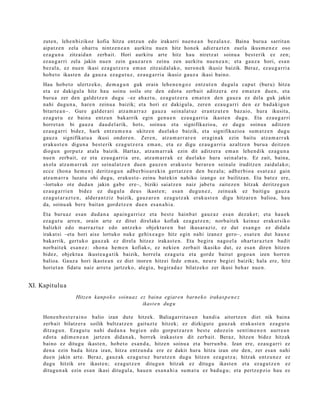 zute n, lehe n bizikoz kofia hitza entz u n edo irakurri nue n e a n bez al ax e. Baina buru a sarrit a n
     aipat z e n zela ohart u nintz e n e a n aurkitu nue n hitz hon e k adi er az t e n zuel a ikusm e n e z oso
     ez a g u n a zitzaid a n zerb ait. Hori aurkitu art e hitz hau niretz a t soinu a best e rik ez zen;
     ez au g a r ri zela jakin nue n zein gauz ar e n zeinu zen aurkitu nue n e a n ; et a gauz a hori, esa n
     bez al a, ez nue n ikasi ez a g u t z e r a em a n zitzaid al ak o, nero n e k ikusiz baizik. Beraz, ez au g a r ri a
     hob e t o ikast e n da gauz a eza g u t u z , ez au g a r ri a ikusiz gauz a ikasi baino.
     Hau hob e t o ulertz eko, de m a g u n guk orain lehe n e n g o z entz ut e n dugul a capu t (buru) hitza
     et a ez dakigul a hitz hau soinu soila ote den edot a zerb ait aditz er a ere em a t e n due n, et a
     buru a zer den gald e t z e n dugu –ez ah az t u, ez a g u t z e r a em a t e n den gauz a ez dela guk jakin
     nahi dugu n a , hare n zeinu a baizik; et a hori ez dakigul a, zere n eza u g a r ri den ez bad a ki gu n
     bitart e a n–. Gure gald er a ri atz a m a r r a z gauz a sein al a t uz era nt z u t e n baz aio, hura ikusita,
     ez a g u t u ez bain a entz u n bak arrik egin gen u e n eza u g a r ri a ikast e n dugu. Eta ez au g a r ri
     horret a n bi gauz a dau d el a rik, hots, soinu a et a signifikazio a, ez dugu soinu a aditz e n
     ez au g a r ri bidez, hark entz u m e n a ukitze n duel ako baizik, et a signifikazioa sum a t z e n dugu
     gauz a signifikat u a ikusi ondor e n . Zere n, atz a m a r r a r e n era gi n a k ezin baitu atz a m a r r a k
     eraku s t e n digun a best e rik eza g u t z e r a em a n , et a ez digu ez au g a r ri a az altz e n buru a deitz e n
     diogu n gorpu t z at al a baizik. Hart az, atz a m a r r a k ezin dit aditz er a em a n lehe n dik ez a g u n a
     nue n zerb ait, ez et a eza u g a r ri a ere, atz a m a r r a k ez duel ako hura sein al at u. Ez zait, bain a,
     axola atz a m a r r a k zer sein al a t z e n due n gauz e n eraku s t e berar e n sein al e iruditz e n zaidal ako;
     ecc e (hon a he m e n ) deritzog u n adb e r bi o a r e ki n gert a t z e n den bez al a; adb e r bi o a es at e a z gain
     atz a m a r r a luzat u ohi dugu, eraku s t e - zeinu bat eki n nahiko izango ez bailitza n. Eta bat ez ere,
     –lortuko ote dud a n jakin gab e ere–, biziki saiatz e n naiz jabet u zaitez e n hitzak deritz e g u n
     ez au g a r ri e n bidez ez dugul a deu s ikast e n ; esa n dugu n e z , zeinu ak ez baitigu gauz a
     ez a g u t a r a z t e n , alder a n t ziz baizik, gauz ar e n eza g u t z a k erak u s t e n digu hitzar e n balioa, hau
     da, soinu ak ber e bait a n gord e t z e n due n es a n a h i a .
     Eta buru a z es a n dud a n a ap ai n g a r ri ez et a best e hainb a t gauz az esa n dez ak e t ; et a hau e k
     ez a g u t u arre n, orain art e ez ditut direl ako kofiak ez a g u t z e n ; norb ait e k keinuz erak ut siko
     balizkit edo m arr az t u z edo antz ek o objekt ur e n bat ikusar aziz, ez dut esa n g o ez didal a
     irakat si –eta hori aise lortuko nuke gehix e a g o hitz egin nahi izan ez gero–, esa t e n dut haux e
     bakarrik, gert uk o gauz a k ez direl a hitzez irakas t e n . Eta begira nago el a ohart a r a z t e n badit
     norb ait e k es a n e z : «ho n a he m e n kofiak», ez nekie n zerb ait ikasiko dut, ez esa n diren hitze n
     bidez, objekt u a ikust e a g a t i k baizik, horrel a eza g u t u et a gord e baitut gogo a n izen horre n
     balioa. Gauz a hori ikast e a n ez diet inoren hitzei fed e em a n , neur e begi ei baizik; hala ere, hitz
     horiet a n fidat u naiz arret a jartz eko, alegi a, begir a d a z bilatz eko zer ikusi beh a r nue n.


XI. Kapitulu a
                     Hitzen kanp o k o soinua z ez baina egiaren barne k o irakasp e n e z
                                                 ikast e n dug u

     Hone n b e s t e r a i n o balio izan dut e hitzek. Baliaga rrit a s u n han di a aitortz e n diet nik bain a
     zerb ait bilatz er a soilik bultz at z e n gaituzt e hitzek; ez dizkigut e gauz a k eraku s t e n eza g u t u
     ditza g u n . Ezagu t u nahi dud a n a begi e n edo gorpu t z a r e n best e edoz ei n senti m e n e n aurr e a n
     edot a adi m e n e a n jartz e n dida n a k, horrek iraka st e n dit zerb ait. Beraz, hitze n bidez hitzak
     baino ez ditugu ikast e n, hob e t o es a n d a , hitze n soinu a et a burru n b a . Izan ere, eza u g a r ri ez
     den a ezin bad a hitza izan, hitza entz u n d a ere ez dakit hura hitza izan ote den, zer es a n nahi
     due n jakin art e. Beraz, gauz ak eza g u t u z burutz e n dugu hitzen ez a g u t z a ; hitzak entz u n e z ez
     dugu hitzik ere ikast e n ; eza g u t z e n ditugu n hitzak ez ditugu ikast e n et a ez a g u t z e n ez
     ditugu n a k ezin es a n ikasi ditugul a, hau e n esa n a hi a su m a t u ez bad u g u ; et a pertz e p zio hau ez
 