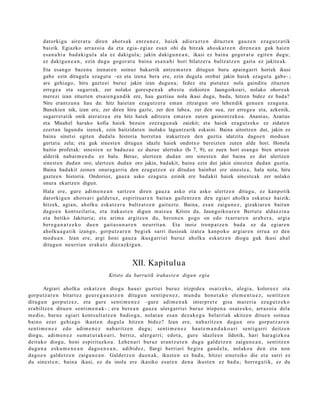 dat orkigu airer a t u diren ahot s a k entz u n e z , haiek adier a z t e n dituzt e n gauz e n eza g u t z a tik
       baizik. Egiazko arraz oi a da et a egia- egi az esa n ohi da hitzak aho sk a t z e n diren e a n guk hai en
       esa n a hi a bad a ki g ul a ala ez dakigul a; jakin dakigu n e a n , ikasi ez bain a gogor a t u egit e n dugu;
       ez dakigu n e a n , ezin dugu gogor a t u bain a esa n a hi hori bilatz er a bultz atz e n gait u ez jakite a k.
       Eta esango bazenu izenaren soinuz bakarrik antze m a t e n ditugun buru apaingarri horiek ikusi
       gabe ezin ditugula ezagut u –ez eta izena bera ere, ezin dugula orobat jakin haiek ezagut u gabe- ;
       are gehiago, hiru gazteei buruz jakin izan dugun a; fedez eta pietat ez nola gainditu zituzten
       errege a eta sugarrak, zer nolako goresp e n ak abestu zizkioten Jaungoikoari, nolako ohoreak
       merezi izan zituzten etsaieng a n dik ere, hau guztiau nola ikasi dugu, bada, hitzen bidez ez bada?
       Nire erantzun a hau da: hitz haiet an ezagutz era eman zitzaigun oro lehendik genue n ezagun a.
       Banekien nik, izan ere, zer diren hiru gazte, zer den labea, zer den sua, zer errege a eta, azkenik,
       sugarret atik onik ateratz e a eta hitz haiek aditzera emat e n zuten gainontzekoa. Ananias, Azarias
       eta Misahel harako kofia haiek bezain ezezagu n ak zaizkit; eta haiek ezagutz eko ez zidaten
       ezertan lagundu izenek, ezin baitzidat e n inolako laguntzarik eskaini. Baina aitortzen dut, jakin ez
       baina sinetsi egiten dudala historia horret an irakurtzen den guztia idatzita dagoe n modua n
       gertatu zela; eta guk sinest en ditugun idazle haiek ondotxo bereizten zuten alde hori. Honela
       baitio profetak: sinest e n ez baduzue ez duzue ulertuko (Is 7, 9); ez zuen hori esango bien artea n
       alderik nabarm e n d u ez balu. Beraz, ulertzen dudan oro sinest en dut baina ez dut ulertzen
       sinest en dudan oro; ulertzen dudan oro jakin, badakit, baina ezin dut jakin sinest en dudan guztia.
       Baina badakit zeinen onuragarria den ezagutz en ez ditudan hainbat ere sinest e a, hala nola, hiru
       gazte e n historia. Ondorioz, gauza asko ezagut u ezinik ere badakit haiek sinest e ak zer nolako
       onura ekartzen digun.
       Hala ere, gur e adi m e n e a n sartz e n diren gauz a asko et a asko ulertz e n ditugu, ez kanpo tik
       dat orkigu n ahot s a ri gald e t u z, espiritu a r e n bait a n gailent z e n den egi ari aholku esk at uz baizik;
       hitzek, agia n, aholku esk at z e r a bultz at z e n gaituzt e. Baina, esa n zaigu n e z , gizaki ar e n bait a n
       dago e n kont s eil ari a, et a iraka st e n digun m ais u a Kristo da, Jaungoiko a r e n Bertut e alda e zi n a
       et a betiko Jakituria; et a arim a argitz e n du, beron e n gogo on edo txarrar e n arab e r a , argi a
       bere g a n a t z e k o due n gait a s u n a r e n neurrit a n. Eta inoiz tronp a t z e n bad a ez da egiar e n
       aholku a g a t i k izango, gorpu tz a r e n begi ek sarri ilusioak izat e a kanp oko argiar e n erru a ez den
       mod u a n . Izan ere, argi honi gauz a ikusg arri ei buruz aholku eska tz e n diogu guk ikusi ahal
       ditugu n neurri a n eraku t s diez azkigu n .


                                                   XII. Kapitulu a
                                        Kristo da barrutik irakast e n digun egia

        Argiari aholku eska tz e n diogu hau ei guztiei buruz irizpide a osatz ek o, alegi a, kolore ez et a
gorp ut z a r e n bitart ez geur e g a n a t z e n ditugu n senti p e n e z , mun d u hon e t a k o ele m e n t u e z , sentitz e n
ditugu n gorp ut z e z, et a gure senti m e n e z –gure adim e n a k interpr e t e gisa mat e ri a ez a g u t z e k o
era biltz e n ditu e n senti m e n a k- ; era ber e a n gauz a ulerg arri ei buruz irizpen a osatz ek o, arraz oi a dela
m e di o, barn e egiari kont s ult a t z e n badio gu , nolat a n es a n dez ak e g u belarri ak ukitz en ditue n soinu a
baino ez er gehi a g o ikast e n dugul a hitzen bidez? Izan ere, nab a ritz e n dugu n oro gorp ut z a r e n
senti m e n e z edo adi m e n e z nab a ritz e n dugu; senti m e n e z haut e m a n d a k o a ri sentig a rri deitz e n
diogu, adi m e n e z su m a t u t a k o a ri, berriz, ulerg a rri; edot a , gure idazle e n ildotik, hari har a gizko a
deituko diogu, honi espirituzko a. Lehe n a ri buruz eran t z u t e n dugu gald e t z e n zaigu n e a n , sentitz e n
dugu n a esku m e n e a n dago e n e a n , adibid e z, Ilargi berri ari begir a gau d el a, nolako a den et a non
dago e n gald e t z e n zaigu n e a n . Galdet z e n due n a k , ikust e n ez bad u, hitzei sinet siko die et a sarri ez
du sine st e n ; bain a ikasi, ez du inola ere ikasiko es at e n den a ikust e n ez bad u; horre g a tik, ez du
 