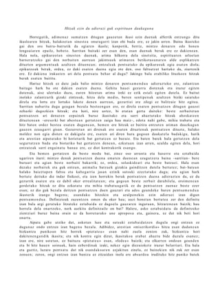 Hitzak ezin du adierazi guk espiritua n dauka g u n a

        Horreg a tik, adi m e n a z su m a t z e n ditugu n gauz e t a n ikusi ezin due n a k alferrik entz u n g o ditu
ikusle a r e n hitzak, halako e t a n sines t e a onur a g a r ri izan ohi bad a ere, ez jakin arre n. Baina ikust eko
gai den oro barru- barrutik da egiar e n ikasle; kanpo tik, berriz, mintzo den a r e n edo hon e n
lengo ai a r e n ep aile, hob e t o. Sarrita n bait aki zer esa n den, esa n due n a k ber ak ere ez dakie n e a n .
Hala nola, epikur e o t a n sines t e n due n a k, arim a hilkorra del a sinet sit a, espiritu ar e n arloet a n
barn e r a t z e k o gai den norb ait e n aurre a n jakintsu e k arim a r e n betikot a s u n a r e n alde esplikatz e n
dituzt e n argu m e n t u a k azaltz e n ditu e n e a n ; entz ul e a k pent s a t u k o du epikur e o a k egi a es at e n diola;
epikur e o a k ber ak, orde a , ez daki es at e n due n a egi a ote den, oso faltsutz a t hart uko du, ziurrenik
ere. Ez daki en a irakas t e n ari del a pent s a t u beh a r al dugu? Jakingo balu erabiliko lituzke e n hitzak
ber ak es at e n baititu.
        Hart az hitzek ez dut e jada balio mintz o den a r e n pent s a m e n d u a adi er az t e k o ere, zalant z a n
bait a go hark ba ote daki en es at e n due n a . Gehitu hau ei gez urr a diot e n a k et a iruzur egit e n
dut e n a k, aise ulert uko duzu, eur e n hitzet a n arim a ireki ez ezik est ali egit e n dut el a. Ez baitut
inolako zalant z a rik gizaki zintzo ak, hitza dela me dio, ber e n senti p e n a k azaltz e n biziki saiat uk o
direl a et a lortu ere lortuko luket e den e n aurre a n , gez urti ei ere zilegi ez balitz ai e hitz egit e a.
Sarrit a n nab a rit u dugu geu g a n bez al a best e e n g a n ere, ez direla es at e n pent s a t z e n ditugu n gauz ei
zeh az ki dagoz ki e n hitzak; et a hori, nire ust ez, bi erat a n gert a dait ek e: best e zerb ait e t a n
pent s a t z e n ari den a r e n ezp ai n e k buruz ikasit ako et a sarri ah az t u t a k o hitzak ahosk a t z e n
dituzt e n e a n –eres e rki bat abe s t e a n gert a t z e n zaigu hau maiz–, edot a nahi gab e, mihia trab a t u et a
hitz bat e n ordez best e a es at e n dugu n e a n , he m e n ere hitzak ez baitira entz ut e n arim a n dauzk a g u n
gauz e n ez au g a r ri gisan. Gezurr e t a n ari diren a k ere esa t e n dituzt e n a k pent s a t z e n dituzt e, hal ako
mold ez non egi a diot e n ez dakigul a ere, esa t e n ari diren hura gogo a n dauk a t el a bad a ki g u, harik
et a ares ti a n aipat u t a k o bi horiet a rik bat gert a t z e n ez baz ai e. Eta bat e n bat e k hal a gert a t z e n del a
segur t a t z e n bad u et a biot ariko bat gert a t z e n den e a n , ezkut u a n izan arre n, azald u egit e n dela, hori
entz ut e a k sarri eng ai n a t u ban a u ere, ez diot kontrak orik es a n g o .
        Eta he m e n gert a t z e n da best e mod u bat, zinez oso arrun t a et a has e rr e et a ezt a b ai d a
ugarir e n iturri: mintzo den a k pent s a t z e n due n a em a t e n due n e a n eza g u t z e r a bain a –sarrit a n– ber e
buru a ri et a agi an best e norb aiti bakarrik; ez, orde a, solaskid e a ri et a best e batz u ei. Hala es a n
dez ak e norb ait ek et a guk entz u n, ani m ali a batz u e k gizakia gainditz e n dut el a bert u t e z ; bat- bat e a n
halako baiezt a p e n faltsu et a kalte g a r ri a jasa n ezinik suts uki ez ezt a t u k o dugu; et a agi an hark
bert ut e deituko die indar fisikoei, et a izen horrekin berak pent s a t z e n due n a adier a z t e n du, ez du
gez urrik es at e n et a ez dabil oker erre alit at e a n ; et a gogo a n best e zerb ait dar a bil el a, oroim e n e a n
gord e t a k o hitzak ez ditu ezkut a t u et a mihia trab a t u a g a t i k ez du pent s a t z e n zuen a z best e ezer
es a n; ez dio guk bez al a deitz e n pent s a t z e n due n gauz ari et a ados geu n d e k e har e n pent s a m e n d u a
ikust erik izango bag e n u ; es a n d a k o hitzekin et a azalp e n e ki n ezin adier azi izan digun
pent s a m e n d u a . Definizioak zuze nt z e n om e n du oker hau; auzi hon e t a n bert u t e a zer den definitu
izan balu argi ger a t u k o litzat ek e ezt a b ai d a ez dago el a gauz ar e n inguru a n , hitzar e n e a n baizik; hau
horrel a del a onartz e k o, nork aurkitu definitz aile on bat? Halere, asko ezt a b ai d a t u da definitz eko
zientzi ari buruz bain a orain ez da horret a r a k o une aprop o s a et a, gain er a , ez dut nik beti hori
onart u.
        Aipat u gab e utziko dut, askot a n luze et a suts uki ezt a b ai d a t z e n dugul a ongi entz u n ez
dugu n a z ondo entz u n izan bag e n u bez al a. Adibidez, are sti a n «mis e rikordi a » hitza es a n dud a n e a n
hizkunt z a puniko a n hitz horrek «piet a t e a » esa n nahi zuel a zenion zuk, hizkuntz a hori
dakit e n e n g a n d i k ikasit a; et a nik kontr a egin dizut, ikasit ako a era b a t ahaz t u bide duzul a es a n e z ;
izan ere, nire ust e t a n , ez baituz u «piet a t e a » esa n, «fed e a » baizik; et a elkarr e n ondo a n geu n d e n
et a bi hitz hau e n soinu a k, hain ezb er di n a k izaki, nek ez egin diez aiok e t e iruzur belarriari. Eta hala
et a guztiz, luzaro pent s a t u dut nik es a n d a k o a r e n ezjakitun zinel a, ez bain eki e n nik zuk zer es a n
zenu e n ; zere n, ongi entz u n izan banizu ez zitzaid a n inola ere abs ur d o a irudituko hitz puniko bat e k
 