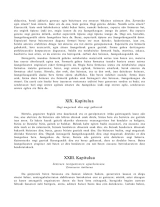 alda e zi n a , ber ak jakituri a gore n a z egin baitzitu e n et a ont a s u n bikain ez zaintz e n ditu. Zert ar a k o
egin zitue n? Izan zitez e n. Izat e oro da ona, Izate gore n a Ongi gore n a del ako. Nondik sortu zitue n?
Ezerez e tik. Izate orok hal ab e h a r r e z eduki beh a r baitu, xum eki bed e r e n , esp ezi e edo form a r e n bat,
et a ongirik tipien a izaki ere, ongi a izan e n da et a Jaungoiko a g a n izango du jatorri. Eta esp e zi e
gore n a ongi gore n a del arik, orob a t esp ezi erik tipien a ongi tipien a izango da. Ongi oro, best al d e ,
Jaungoiko a g a n d i k edot a Jaungoiko a ber a da. Beraz, esp e zi erik tipien a ere Jaungoiko a g a n d i k dator.
Espezi e a ri buruz baiez t a t z e n dugu n a form a ri buruz ere es a n dait ek e; laudorio e t a n , izan ere,
berdin antz er a era biltz e n ditugu txit dotor e a et a txit ed err a goraip a m e n a k . Espezi erik et a form arik
gab e k o tik, hots ezer ez e tik, egin zitue n Jaungoiko ak gauz a guzti ak. Form a gab e a deritzog u n a
perfekt u a r e ki n konp a r a t z e n dugu n e a n , baldin et a nolab ait e k o form a rik bad u, murritz a, eska s a ,
hasib erri a izan arre n, ez da ez er ez a et a horre g a tik, zerb ait den hein e a n , Jaungoiko a g a n d i k da.
        Horreg a tik, mun d u a form a rik gab e k o nolab ai t ek o m at e ri a tik sort u a izan baz e n ere, mat e ri a
hau ezer ez absol ut u tik egin a zen. Form arik gab e a bain a form a t u a izat eko hasi er a em a n zaion a
Jaungoiko ar e n ongin ai ari esk er form a g a r ri a da. Ongia bait a form a t u a izat e a et a nolab ai t ek o ongi a
form a t u a izat eko gait a s u n a ; beraz, ongi orore n egile ak, form ar e n em ail e a k, berak em a t e n du
form a t u a ah al izat e a. Horrel a, den orok, den hein e a n , et a ez den orok, izan dait ek e e n hein e a n ,
Jaungoiko a g a n d i k dauk a ber e form a edot a ah al bi d e a . Edo best e nolab ai t es a n d a : form a due n
orok, form a due n hein e a n et a form arik gab e k o orok form a g a r ri den hein e a n , Jaungoiko a g a n du
oinarri. Eta ezerk ezin lezak e ber e izaer ar e n osot a s u n a erdi et si ber e gen e r o a n sen d o a ez bad a ; et a
sen d o t a s u n hori ongi orore n egile ak em a t e n du; Jaungoiko a izaki ongi orore n egile, sen d o t a s u n
orore n egile a ere Bera da.




                                                   XIX. Kapitulua
                                          Ongi mu g a t u a k dira ongi galkorrak

       Horrela, gogo a r e n begi ak ern e dauzk a n a k et a ez gar ai p e n a r e n irrika gaizto a g a t i k lauso edo
itsu, aise ulertz e n du biziatz e n edo hiltze n diren a k onak direl a, bizioa ber a et a heriotz a ere gaitz ak
izan arre n. Ez luket e hau e k gaitzik ekarriko ele m e n t u osas u n g a r rir e n bat kend u k o ez baligut e ;
bizioa ez litzat ek e bizio, gaitzik ez balek a r. Bizioak kalt e egit e n badio osa s u n a ri, et a osa s u n a ona
dela inork ez du zalantz arik, bizioak hond a t z e n ditu e n a k onak dira; et a bizioak hond a t z e n ditue n a k
bak arrik biziatz e n dira; ber az, gauz a biziat u guzti ak onak dira. Eta biziatz e n badira, ongi mug a t u a k
direl ako biziatz e n dira. Ongiak izat e a g a t ik Jaungoiko a g a n d i k dira; ongi mug a t u a k direlako ez dira
Jaungoiko a ber a. Jaungoiko a da, ber az, biziat u edo gaiztot u ezin dait ek e e n ongi bakarr a.
Gainon tz e k o ongi guzti ak Hare n g a n d i k dira et a ber ez galkorr ak, deus ez direlako ber ez. Baina
Jaungoiko ar e n era gi n e z zati bat e n ez dira hond a t z e n et a zati bat e n osas u n a berre sk ur a t z e n dut e
hon d a t u t a k o e k .



                                                 XXIII. Kapitulua
                                      Zent z u e n testiga n t z ar e n egiaz k ot a s u n a .
                                                   Erroreare n iturburua

       Eta gorp ut z e k bere n bat a s u n a era ilune a n islatz e n bad u t e , gez urr a r e n kaus a z ez diegu
sinet si beh a r, zentz u g a b e k e ri a t a n dabiltz a n e n harrok e ri a n eror ez gait ez e n ; aitzitik, azt er dez a g u n
ea hare n antz a g a t ik eng ai n a t z e n dut e n ala hura lortu ezina g a tik, har a gizko begi e n aurre a n
faltsuki ikusar a zi nahi baitigut e , antz a, adi m e n huts ez baino ikus ezin dait ek e e n a . Lortuko balut e,
 