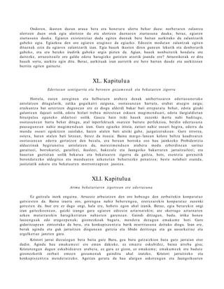 Ondor e n , ikust e n duzun arau a ber a era hon e t a r a ulert u beh a r duzu: norb er a r e n zalantz a
ulertz e n due n orok egi a ulertz e n du et a ulertz e n due n a r e n ziurt a s u n a dauk a; beraz, egi ar e n
ziurt a s u n a dauk a. Egiare n exist e n t zi az dud a egit e n due n a k bere bait a n aurkituko du zalantz a rik
gab e k o egia. Egiazko a den oro egiar e n era gi n e z da egi azko. Edozein mod u t a n zalantz ak egit e n
ditu e n a k ezin du egiar e n zalantz arik izan. Egia hau e k ikust e n diren gun e a n lekurik et a den b or a rik
gab e k o, et a era berek o irudirik gab e k o argia pizte n da. Agian, hau e k nonb ait e tik hond a t u ote
dait ezk e, arraz oitz ail e oro galdu edot a hara gizko gutizien atz etik joan d a ere? Arrazoiket a k ez ditu
hau e k sortu, aurkitu egin ditu. Beraz, aurkitu a k izan aurr etik ere ber e hart a n dau d e et a aurkitz e a n
berritu egit e n gaituzt e .



                                                   XL. Kapitulua
                   Edertas u n sentigarria eta beron e n goza m e n a k eta bek at arie n zigorra

        Horrela, eure n zere gi n e n et a helbur u e n ara b e r a den a k unib ert s o a r e n ed ert a s u n e r a k o
antol at z e n ditugul arik, zatika gog aik arri zaigu n a , osot a s u n e a n hart u t a , era b a t ats e gi n zaigu;
eraikun t z a bat azt ertz e n dugu n e a n ere ez diogu alder di bakar bati erre p a r a t u beh a r, edot a gizaki
gal an t e a n ilajeari soilik, edot a hizlari treb e a mirest e a n esku e n mugi m e n d u a ri, edot a ilargi aldi et a n
hiruz p al a u egu n e k o aldart e e i soilik. Gauz a hain txiki hau e k zuze nki ikertu nahi badit u g u ,
osot a s u n e a n hart u beh a r ditugu, at al inperfekt u e k osatz e n baitut e perfekzioa, berdi n ed ert a s u n a
pau s a g u n e a n nahiz mugi m e n d u a n izan. Gure egiazko iritzia, zatiari nahiz oso ari begira, ed err a da
mun d u osoari egokitz e n zaiolako, har e n at al e n bati atxiki gab e, juzgat z e r a k o a n . Gure error e a ,
ost er a , har e n at al e n bati lotze a n, ber ez da itsusi a. Baina m ar go- lane a n kolore beltz a koadro a r e n
osot a s u n e a n ederr a gert a t z e n den bez al a, era ber e a n borrok a oso hau jainkozko Probid e n t zi a
alda e zi n a k begiru n e t s u ant ol a tz e n du, m er e zi m e n d u e n ara b e r a mod u ezb er di n e a n sarituz
gar ait u ei, borrok ari ei, gar aile ei, ikusle ei, bak ez al e et a Jaungoiko bak arr ar e n jarraitz aile ei; et a
hau e t a n guztiet a n soilik bek at u a et a beka t u a r e n zigorra da gaitz a, hots, es e n t zi a gore n e t ik
boron d a t e z k o alde git e a et a mun d u a r e n azke n e t a n beh a rr e z k o pen a t z e a ; best e nolab ait esa n d a ,
justiziatik aska t u et a beka t u a r e n morron t z a p e a n jaust e a .



                                                   XLI. Kapitulua
                                   Arima beka t ariare n zigorrea n ere edert a s u n a

        Ez gaitz al a inork eng ai n a . Arrazoiz arbui a tz e n den oro hob e a g o den zerb ait e ki n konp a r a t u z
gutxie st e n da. Baina izaer a oro, gore n g o a nahiz beh e r e n g o a , ez er e z a r e ki n konp a r a t u z zuze nki
gore s t e n da. Inor ere ez dago ongi, hala ere, hob e t o egon ah al izanik. Beraz, egi a ber ar e ki n ongi
izan gait ezk e e n e a n , gaizki izango gar a egi ar e n edoz ei n azt ar n a r e ki n; are okerr a g o azt ar n a r e n
azke n mut urr a r e ki n har a gik eri at a n nah a s t e n gar e n e a n . Gaindi ditzag u n , bad a , irrika hon e n
laus e n g u a k edo era go z p e n a k ; gizon e zk o a k bag a r a , me n d e r a dez a g u n em a k u m e hori. Gure
gidaritz a p e a n zintzot uk o da bera, et a konkupi sz e n t zi a barik neurrit a s u n a deituko diogu. Izan ere,
ber ak agind u et a guk jarraitz e n diogu n e a n gutizia et a libido deritzo gu et a gu aus a rk e ri az et a
ergelk eri az janzt e n gara.
      Kristori jarrai diez aiog u n bera bait a gur e Buru, geu buru gatz aizkion hura gur e jarrai a n etor
dadin. Agindu hau em a k u m e e i ere em a n daki ek e, ez em a z t e esku bi d e z , bain a arre b a gisa;
Kristore n g a n dugu n esku bi d e a r e n ara b e r a , ez gar a ez gizon, ez em a k u m e ; em ak u m e e k ere bad u t e
gizon ez ko tik zerb ait em e e n              goz a m e n a k gaindit u ahal izat eko, Kristori jarraitz ek o et a
konku pisz e n t zi a m e n d e r a t z e k o. Ageria n ger at u da hau alargu n askor e n g a n et a Jaungoiko a r e n
 