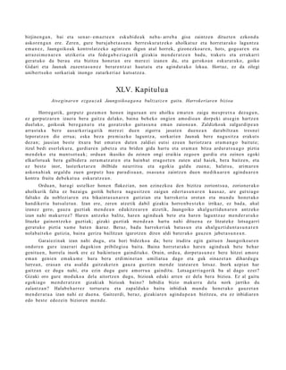 birjine n g a n , bai et a sen ar- em az t e e n esku bi d e a k neb a- arre b a gisa zaintz e n dituzt e n ezkon d u
askor e n g a n ere. Zere n, gure buruj a b e t a s u n a berre sk ur a t z e k o aholkat uz et a horret a r a k o lagu nt z a
em a n e z , Jaungoiko a k kontrol at z e k o agintz e n digun at al horrek, gizon e zk o a r e n , hots, gogo a r e n et a
arraz oi m e n a r e n utzikeri a et a fede g a b e z i a g a t i k gizaki a m e n d e r a t z e n bad u, trak et s et a erruk arri
ger at uk o da ber a u et a bizitza hon e t a n ere m er e zi izan e n du, et a geroko a n eskur a t u k o, goiko
Gidari et a Jaunak zuzen t a s u n e z berar e n t z a t haut a t u et a agind u t a k o leku a. Hortaz, ez da zilegi
unibert s ok o sorkari ak inongo zat ark e ri az kuts a t z e a .


                                                  XLV. Kapitulua
              Atse gi nar e n ezga u z a k Jaungoikoa g a n a bultzat z e n gaitu. Harrokeriaren bizioa

        Horreg a tik, gorpu t z goz a m e n hon e n inguru a n ere aholku em a t e n zaigu m es pr e t x a dez a g u n ,
ez gorp ut z a r e n izaer a ber a gaitz a del ako, bain a beh e k o ongie n am o dio a n dorp eki ats e gi n hartz e n
duel ak o, goikoak ber e g a n a t u et a goz atz ek o gait a s u n a em a n zaion e a n . Zaldizko ak zalgurdi p e a n
arras t a k a ber e aus a rk e ri a g a t i k m er e zi due n zigorra jasat e n due n e a n dar a biltz a n tres n ei
lepor at z e n die erru a; eska bez a pre mi a zk o lagun t z a, sorkari e n Jaunak ber e nag u sitz a erak ut s
dez a n ; jausi a n best e itxura bat em a t e n dut e n zaldiei eut si ez e a n heriotz ar a era m a n g o baitut e;
itzul bedi es erl ek ur a, gurdi ar e n jabetz a et a bride n gida hart u et a era m a n bitza ardur a t s u a g o piztia
m e n d e k o et a ma n t s o t u a k; ordu a n ikusiko du zeine n ongi eraikia zego e n gurdi a et a zeine n egoki
elkarlot u a k bera galbid er a zera m a t z a t e n et a hainb a t era g oz t e n zute n at al haiek, bera baitz e n, et a
ez best e inor, last erk e t a r e n ibilbide neurrit su et a egokia galdu zuen a; halat s u , arim a r e n
asko n a hi a k argal d u zue n gorp ut z hau para di s u a n , osas u n a zaintz e n due n me diku a r e n agind u a r e n
kontra fruitu deb e k a t u a eskur a t z e a n .
        Ordu a n , hara gi ust elkor hon e n flakezia n, non ezinezko a den bizitza zoriont s u a , zorion er a k o
aholkurik falta ez baz ai gu goitik beh e r a nagu si tz e n zaigu n ed ert a s u n a r e n kaus a z , are gutxi a go
faltako da noblezi ar e n et a bikaint a s u n a r e n gutizian et a harrok eri a orot a n et a mun d u hon e t a k o
han dik eri a hut s al e t a n . Izan ere, zere n atz etik dabil gizaki a horre n b e s t e k o irrikaz, ez bad a , ah al
izanez gero, gauz a guzti ak m e n d e a n edukitz e a r e n atz etik, Jaungoiko ah al g uz tid u n a r e n antz eko
izan nahi m akurr e z? Hare n antz eko balitz, har e n agind u a k bet e et a hare n lagu nt z a z m e n d e r a t u k o
lituzke gaino n t z e k o guztiak; gizaki guzti ak m e n d e a n hart u nahi ditue n a ez litzat ek e lotsa g a r ri
ger at uk o piztia xum e bat e n ikaraz. Beraz, bad u harrok eri ak bat a s u n et a ahal gu z ti d u n t a s u n a r e n
nolab ait e k o gutizia, bain a geriza bailitza n igarotz e n diren aldi bat er a k o gauz e n jabet a s u n e a n .
        Garai ezi n a k izan nahi dugu, et a hori bidezko a da; bere irudira egin gaitu e n Jaungoiko ar e n
ondor e n gur e izaer ari dagokion pribilegio a bait a. Baina horret a r a k o har e n agind u a k bet e beh a r
genit u e n , horrel a inork ere ez baikint u e n gaindit uko. Orain, orde a, dorp e t a s u n e z ber e hitzei am or e
em a n geni e n em ak u m e hura ber a erdi mi n e t a n umiliat u a dago et a guk oinaz e t a n dihard u g u
lurre a n, era s a n et a asal d a gaitz ak e t e n gauz a guzti en m e n d e izat e a r e n lotsaz. Inork azpia n har
gaitz a n ez dugu nahi, et a ezin dugu gure am orru a gaindit u. Lotsa g a r ri a g o rik ba al dago ezer?
Gizaki oro gure mod uk o a del a aitortz e n dugu, bizioak eduki arre n ez del a ber a bizioa. Ez al gaitu
egoki a go me n d e r a t z e n gizaki ak bizioak baino? Inbidia bizio mak urr a del a nork jarriko du
zalant z a n ? Halab e h a r r e z tortur a t u et a zap al d uk o baitu inbidiak mun d u hon e t a k o gauz e t a n
m e n d e r a t u a izan nahi ez due n a . Gaitzer di, beraz, gizaki ar e n agind u p e a n bizitze a, et a ez inbidiar e n
edo best e edoz ei n bizioren m e n d e .
 