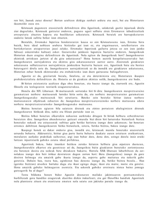 ren hiri, Jaunak zutaz dioe n a ! Bert a n az altz e n dizkigu zenb ait ardur a et a auzi, bai et a Historiar e n
ikusm ol d e osoa ere.
       Kristau a k pag a n o e n era s o e t a t ik defe n di tz e n ditu Agustin e k, salak e t a k guztiz injust u a k direla
ziur dago el a k o. Krista u a k gaitz et si ondor e n , pag a n o ugari salb at u ziren Errom a r e n inba ditz ail e e k
erres p e t a t u zituzt e n kap er a et a basiliket a n ezkut a t u t a . Kristau e k ber ai ek ere harr a p a k e t a r e n
ondorio latzak sufritu beh a r izan zituzt e n.
        Best al d e, Errom a k o Inperio a hon d a t z e a r e n kaus a ez zen Kristau t a s u n a izan, Errom a ber a
baizik, ber e ideal nobl e e n ara b e r a bizitzeko gai izan ez, et a eng ai n u a r e n , ust elk eri ar e n et a
bortizkeri ar e n atz a p a r r e t a n jausi zelako. Errom a k o Inperio ak gailurr a jotze a ez zen izan jainko
faltsu ei eskai nit ak o kultu ari esker. Gezurr ezko jainko e n lagu nt z a bazt er t u ondor e n , Jaungoiko ak
Historian due n era gi n a defe n ditz e n du Agustin e k. Nola egit e n du Jaungoiko a k hori? Jaungoiko a r e n
ekintz ak arrisku a n jartz e n al du giza ask at a s u n a ? Hona he m e n auzirik kora pilat s u e n e t a k o bat:
Jaungoiko ar e n aurr ej aki ntz a et a ekintz a giza ask at a s u n a r e n aurrez aurre. Zizero n e k gizakiar e n
ask at a s u n a salba t z e a r r e n aurr ej aki nt z a jainkozko a bazt er t u baz u e n ere, Agustin e k bat a et a best e a
bat er a g a r ri direl a ust e du. Jaungoiko ar e n aurr ej aki nt z a k ez du inondik ere gizaki ar e n ask at a s u n a ,
Historian zeh ar hon ek ekintz ar a k o et a era b a kitz e k o izan due n gait a s u n a baliog a b e t z e n .
      Agustin ez da, grezi arr ak bez al a, fatalist a, ez et a det er m i ni st a ere; Historiar e n ikusp e n
probid e n t zi alist a defe n di tz e n du. Historia ez da gizaki en ekintz a soilik, Jaungoiko ar e n a ere bad a.
       Bi hirien exist e n t zi a az altz e n digu obra hon e t a n , et a haux e izango da, ziurrenik ere, Agustin
filosofo et a teologo a r e n teoriarik eza g u n e n e t a k o a .
        Honel a dio XIV. Liburu a n: Bi mait a s u n e k sort ut a k o hiri bi dira: Jaungoiko a r e n me s p r e t x u r ai n o
gar a m a t z a n norb e r e mait a s u n a k lurreko hiria sort u du, et a norb er e m es pr e t x u r ai n o gar a m a t z a n
Jaungoiko a g a n a k o mait a s u n a k hiri zeruti arr a. Bat eko zein best e k o hiritar izat e a norb er e
m ait a s u n a r e n objekt u a k zeh az t e n du: Jaungoiko a me s p r e t x a t z e r ai n o k o norb er e mait a s u n a edot a
norb er a me s p r e t x a t z e r ai n o k o Jaungoiko a g a n a k o m ait a s u n a .
     Bizitza hon e t a n egiar e n bila saiatz e n diren a k et a zintzo port at z e n                ah al e gi nt z e n   diren a k
Jaungoiko ar e n hirikoak dira, nahiz et a Elizan part ai d e izan ez.
        Bizitza hilkor hon e t a n elkarr ekin nah a si a n aurkituko ditugu n bi hiriak helbur u ezb er di n e t a n
ber eizt e n dira. Jaungoiko a aba n d o n a t u z gaitz ari em a n d a bizi diren hiri lurt arr ek o bizta nl e e k bizitza
hon e t a k o nek e a k et a est u a s u n a k sufrituz gain betiko heriotz a izango dut e azke n e a n ; lur hon e t a n
erro m e s dabiltz a n Jaungoiko a r e n hiriko bizta nl e e k, ost er a , betiko bizitza, bak e a izango dut e.
        Ikusp e gi hon ek ez dak ar ondorio gisa, inondik ere, krista u a k mun d u hon e t a k o arazo e t a tik
urrun d u beh a rr a . Aldera n t ziz, hiritar gisa part e hart u beh a rr a dauk a t e eure n est at u e n eraiku nt z a n ,
mor al ar e n aurk ako praktikak saih e s t u z ; argi izan beh a r dut e, den a den, ezingo dut el a inoiz eraiki
lurre a n injustiziarik gab e k o est a t u ideal perfekt u a .
        Agustin ek bak e a , bake iraunkor betiko a zeruko hiriare n helburu gisa aipat z e n due n e a n ,
Jaungoiko ar e ki n elkartz e et a goz at z e a z ari da, Jaungoiko a bait a gizakiar e n ben e t a k o zoriont a s u n a
et a beron e n desira et a xed e a k bet e ditzak e e n bak arr a. Horrela XXII. liburu a n laburbiltz e n du zer-
nolako a izango den beti irrikaz desirat z e n dugu n zorion hori: Bera (Jaungoiko a) izango da gur e
desire n hel m u g a et a am airik gab e ikusia izango da, asp e rt u gab e mait a t u a et a nek erik gab e
goret si a. Dohai n hau, txera hau, eginkizu n hau deno n a izango da, betiko bizitza bez al a... Han
(geroko bizitzan) ats e d e n hart uko dugu et a ikusi egin go dugu; ikusi et a m ait e; mait e et a goret si.
Hona am airik gab e k o hel m u g a r e n es e n t zi a. Eta azke nik gab e k o errein ur a iriste a baino jom u g a
gur e a g o rik ba al dago?
      Testu bildu m a hon e n bidez Agustin deu n a r e n mailako jakints u a r e n pent s a m e n d u r a
hurbiltz e a k gora han diko eza g u t z a k ekarriko dizkio irakurl e a ri, et a gai filosofiko han di ak Agustin ek
nola plant e a t u zitue n et a eran t z u n a em a t e n nola saiat u zen jakiteko para d a izango du.
 