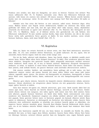Esad a z u zure errukiz, nire Jaun et a Jaungoiko, zer zare n zu niretz a t . Esaiozu nire arim a ri: Neu
nauz u salb a t z ail e (Sal. 34, 3). Esad az u entz ut e k o eran. Horra nire bihotz ar e n belarri ak zure
aurr e a n ; ireki itzazu et a esaioz u nire arim ari: «Ni nauz u osa s u n ». Mintzo horre n atz etik last erk a
hasiko naiz et a atz e m a n g o zaitut. Ez niri ezkut a zure aurp e gi hori! Hori ikus- nahi ez hil nadin ez
hiltzeko!
         Arimako etx e hau est u a dut bert a r a zu etor zaitez e n ; zab al ez az u. Erortz e a r dago; altx a
ezaz u. Badut e he m e n zure begi ek zert a n minb er a t u rik, bad a kit et a aitortz e n dut; bain a nork
garbit uko du? Edot a zuri izan ezik, nori dei egin beh a r diot? Aska naz az u, Jauna, ohark a b e k o
erru e t a t ik et a best e r e nik ez egotzi zure mira b e a ri (Sal. 16, 13). Sinest e n dut; horre g a tik ari naiz
(Sal. 115, 1). Bad akiz u, Jauna: ez al dizkizut aitort u nire gaizt ak e ri ak et a zuk bark at u nire
bihotz ar e n m akurk eri a? Ez naiz zurekin auzit a n hasiko, Egia zare n horrekin; et a nik ez dut neur e
buru a zuritu nahi, gaizt ak e ri a berez gez urt a ez dadi n. Ez noa zurekin auzit ar a , zere n erru ak
kontu a n badit uz u, Jauna, nork iraun bizirik? (Sal. 129, 3)




                                                   VI. Kapitulu a
       Hala ere, haut s et a erra u t s best e rik ez naize n arre n, ene Jaun horri mintz a t z e r a aus a r t z e n
naiz (Has. 18, 27), zure errukiari mintzo bain a t z ai o, ez gizaki isekari ari. Zu ere, agia n, irriz ari
zatz aizkit, bain a berriro niga n a itzuli et a nitaz erruki izango zara.
        Eta zer da, bad a, adier a zi nahi dizud a n a , Jauna, hau baizik, alegi a, ez dakid al a nondik etorri
naiz e n hon a, bizitza hilkor edot a herio bizigarri hon e t a r a ? Ez dakit. Zure erruki ar e n plaz er e k hart u
om e n nindut e n , har a gizko nire gur a s o e k es a n d a dakit, aita g a n d i k am a r e n g a n noizbait sort ar a zi
om e n ninduz u n; hai ek esa n a da, ni neu ez bain aiz oroitz e n. Bularrar e n ats e gi n e k ber e n g a n a t u
nindut e n ; ez am a k, ez inud e e k ez zute n ber e n bularrik bet e t z e n ; hai en bidez zuk em a t e n zenid a n
haur janari a, zeuk erab a ki bez al a, et a gauz e n funts e a n zeuk ezarrit ako ab er a s t a s u n e n ara b e r a .
        Zuk em a t e n zenid a n, hal ab e r, zuk em a n d a k o a baino gehi a g o nik ez nahi izat e a , et a hazi
nindut e n e i em a t e n zenie n zuk em a n a berai ek niri em a n nahi a: bihotz onez em a n nahi izat e n
zidat e n zuga n dik oparo zute n a . On zitzai en niri hai en g a n d i k on zitzaid a n a , hai en g a n di k ez bain a
haie n bidez zen a; zuga n dik baitira, Jauna, ond a s u n a k oro et a nire Jaungoiko a g a n d i k nire osas u n
guzti a.
       Honet a z gero ohart u nintz e n, barn e tik et a kanp otik em a t e n dizkidaz u n e t a n oihuk a entz ut e n
bainizu n. Artea n edo skitz e n et a ats e gi n e t a n plaz er hartz e n et a nire gorpu t z e k o mine t a n , berriz,
neg a r egit e n best e rik ez neki en.
        Gero hasi nintz e n irri egit e n ere, lehe nik am e t s e t a n , gero esn a . Inork es a n d a dakit hori et a
sinet si egin nue n, best e haurr ak ere horrel a ikust e n baititug u; neur e rik ez dut oroitze n. Emeki-
em e ki ohart u nintz e n non nen g o e n ; nire nahi a agert u nahi izat e n nien bet e ah al zute n ei; bain a
ezin adier a zi, gogo a k barn e a n bainitu e n et a hai ek nitaz land a; haie n zentz u m e n e k ezin su m a
zez ak e t e n nire barn e k o rik. Gorputz ari era gi n e z et a oihuka nolab ait adier azi nahi izat e n nizkien
nire gogo a k, bain a gutxit a n lortze n nue n; ez baitzut e n gogo a k et a keinu ak elkarr e n antzik. Kasu
egit e n ez zidat e n e a n , batz u e t a n ez ulert u a g a t ik et a best e e t a n nire kalter a k o zelako, has e rr e bizia
erak u s t e n nien zerbitz ari ei me n d e k o ez nituel ako et a etx ek o ei kasurik egit e n ez zidat el a k o, et a
neg a r r e z hast e n nintz e n m e n d e k u gisan. Geroztik ikusi ditud a n haurr ak halakox e a k direl a ohart u
naiz, et a ni ere halako a nintz el a hob eki irakat si didat e ez- ikasi hau e k hazi nindu t e n ikasi haiek
baino.
       Baina nire haurtz a r o a asp al di hil zen, et a hon a he m e n ni, oraindik ere bizirik. Zu, orde a,
betid a nik bizi zara, ez bait a zuga n deus hiltzen, me n d e e n hasi er a baino lehe n, lehe n a bera baino
ere lehe n a g o baitz ar a; sort ar a zi dituz u n guzti en Jaun et a Jaungoiko zara, zuga n bait a u d e gauz a
 