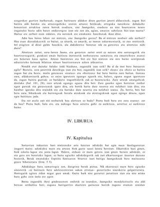 eze g o n k o r guztie n iturbur u a k, zuga n baitirau t e aldakor diren guzti en jatorri alda e zi n e k, zuga n bizi
baitira aldi bat e k o et a arraz oi g a b e k o orore n arraz oi betiko ak; erre g u k a nat orkizu: doh ak a b e
hon e n t z a t errukits u zare n horrek es a d a z u , ene Jaungoiko, esa d a z u ea nire haurtz a r o a neur e
iraga n e k o best e adin bat e n ondor e n g o a izan ote zen ala, agia n, am a r e n sab el e a n bizi izan nue n a ?
Hart az ere zerb ait es a n zidat e n , et a nero n e k ere em ak u m e haur d u n a k ikusi ditut.
       Adin hau baino lehe n zer nintz e n, en e Jaungoiko gozo a? Ba al nintz e n nonb ait edo norb ait?
Hau es a n diez a d a k e e n i k ez baitut, ez aitarik, ez am a rik, ez inoren esk ar m e n t u rik, ez en e oroitz erik.
Irri era git e n al dizut gald e hau e ki n, ala dakid a n t x o hon e t a z nik zu gore st e a et a aitortz e a nahi
duzu?
       Aitortz e n zaitut, zeru- lurren Jauna, et a gore s t e n zaitut oroit ez naiz e n nire sorrer a g a t i k et a
haurtz ar o a g a t i k; gizaki ari em a n baitiozu inoren e tik norb er a r e n a su m a t z e a et a em az t e ñ o e n es a n ei
ere hon e t a n kasu egit e a . Artea n bani ntz e n et a bizi ere bizi nintz e n et a nire barn e senti p e n a k
adier a z t e k o keinu a k bilatz e n nitu e n haurtz a r o a r e n azke n alde a n t s u .
       Nondik etor dait ek e hal ako izaki bizidun a, zuga n dik izan ezik? Ba al da inor ber e buru ar e n
egile? Best el a, zein jatorritik datorkigu izan et a bizi, zuga n dik izan ezik? «Izan » et a «bizi» ez baitira
zuga n bat et a best e , m aila gore n e a n «izat e a » et a «bizitz e a » bat ber a baitira zure bait a n. Goren a
zara, aldak u n t z a rik gab e a ; ez zaizu igarotz e n egu n g o egu nik et a, haler e, egu n a zuga n igarotz e n
da, zuga n baitira guztiak: ez bailuket e iraga n bi d e rik zuk ez baz e n e u z k a . Zure urte a k am ai g a b e a k
direl ako (Sal. 101, 28), zure urt e a k egu n g o egu n a dira beti. Zure gaurko egu n horret a n zenb a t
egu n gur e a k et a gura s o e n a k igaro dira, et a hortik hart u dut e neurri a et a nolab ai t izan dira; et a
hainb a t igaroko dira oraindik ere et a hart uk o dut e neurri a et a nolab ai t izat e a . Zu, berriz, beti bat
ber a zara; biharko a k et a hurre n g o a k bez al a atzoko ak et a atz er a g o k o a k egu n egingo dituzu, egu n
egin baitituz u jada.
      Eta zer axola zait niri norb ait e k hau ulertz e n ez bad u? Poztu bedi bera ere zera es a n a z : zer
da hau? Poztu bedi, hala ere, et a nahi a g o bez a azt ert u gab e zu aurkitz e a , azt ert uz ez aurkitz e a
baino.




                                                    IV. LIBURUA



                                                    IV. Kapitulu a
        Sort erria n irakas t e n hasi nintz e n e k o urt e haiet a n adiskid e bat egin nue n ikasla g u n e t a n
izugarri m ait e; adinkid e a nue n et a art e a n biok gazt e sasoi lorat u berrit a n. Elkarrekin hazi gine n,
biok eskola- lagun et a josta- lagun. Haler e, ordu a n ez nue n geror a izan gine n bez ai n adiskid e, ez
et a gero ere ben e t a k o lagun; ez bait a egi azko adiskid e g o rik zuk zuri elkart u e n g a n itsast e n duzun a
best e rik, Berak em a n d a k o Espiritu Sant u a r e n bitart ez isuri baitigu Jaungoiko ak ber e mait a s u n a
geur e bihotz et a r a (Erm. 5 5).
        Adiskide g o hura sa m u rr e gi a zen, ikasgrin a ber ak piztu a. Nik okerrar a zi nue n ber e egiazko
sines t e tik –ez baitzu e n ber e adol e sz e n t zi a n sakon errot u a– gez urr e zk o sine sk e ri a galga rri et a r a .
Horre g a tik egit e n zidan neg a r gure am ak. Gazt e hark nire gez urr ei jarraitz e n zien et a nire arim a
hura gab e ezin inola ere ego n.
        Baina zuga n dik ihesi gindo a z e n o n ondotik zu zeun d e n , Jaungoiko me n d e k a t z ail e et a aldi
ber e a n urrikaltsu hori; zuga n a harrigarriro ekartz e n gaituz u n horrek zuga n a era m a n zenid a n
 