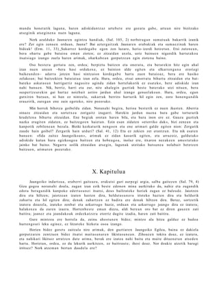 mun d u hon e t a tik lagun a , har e n adiskid a n t z a z urt e b e t e ere goz at u gab e, art e a n nire bizitzako
ats e gi nik ats e gi n e n a nue n lagun a .
         Nork azald uko Jaunar e n egintz a han di ak, (Sal. 105, 2) norb e r a g a n sum a t u a k bakarrik izanik
ere? Zer egin zenu e n ordu a n, Jauna? Bai azt er g ai tz ak Jaunar e n erab a ki ak et a sum a e zi n a k har e n
bide a k! (Erm. 11, 33) Sukarr e z kord e g a b e egon zen luzaro, herio- izerdi hotz et a n . Etsi zute n e a n ,
ber a ohart u gab e bat aio a em a n ziote n; ez zitzaid a n axol a, ust e bainu e n niga n dik hart ut a k o a
itsat si a g o izango zuel a har e n arim ak, ohark a b e a n gorp ut z e a n egin ziote n a baino.
       Oso best e r a gert a t u zen, orde a; berpizt u baitz e n et a oner a t u , et a ber ar e ki n hitz egin ah al
izan nue n une a n –bera hasi ordukox e, ez bainion alde egit e n et a elkarr e n g a n a erorie gi
baike u n d e n – ad arr a jotzen hasi nintz aion kord e g a b e hart u zuen bat ai o a z, bera ere hasiko
zelako a n ; bai baitz eki e n bat ai a t u a izan zela. Hura, orde a , ets ai am orr a t u bihurt u zitzaid a n et a bat-
bat ek o ask at a s u n harrigarriz nag u siro agind u zidan horrel ak orik ez esa t e k o, ber e adiskid e izan
nahi ban u e n . Nik, berriz, harri et a zur, nire ahal e gi n guztiak best e bat e r a k o utzi nitu e n, bera
susp e r t z e a r e ki n gai hart az noizb ait astiro jardu n ah al izango gen u el a k o a n . Hura, orde a, egu n
gutxire n buru a n , ni han ez nintz el a, sukarr a k berriro hart urik hil egin zen, zoro hon e n g a n d i k
era uzirik, zure g a n ene zain egot e k o, nire poz er ak o.
       Min horrek bihotz a goibel d u zidan. Noran a hi begira, herioa best e rik ez nue n ikust e n. Aberria
oinaz e zitzaid a n et a sort e t x e a zorigaitz izugarri. Harekin jardu n nue n a hura gab e tortur arik
krud el e n a bihurt u zitzaid a n . Ene begi ak orot a n hare n bila, et a hura inon ere ez. Gauz a guztiek
nazk a era git e n zidat e n , ez baitz e go e n haiet a n . Ezin es a n zidat e n «et orriko duk», bizi zen e a n et a
kanp otik zebilen e a n bez al a. Biziki kezkat u rik nen g o e n et a ene arim a ri gald e egit e n nion: Zerg a tik
zaud e hain goibel? Zerga tik hain urduri? (Sal. 41, 12) Eta ez zekien zer eran t z u n. Eta nik esa t e n
ban u e n : «fida zaitez Jaungoiko a n », arim ak ez zidan kasurik egit e n, et a arraz oiz, galdut a k o
adiskid e kutun hura egizko a g o a baitz e n et a hob e a g o a , inolaz ere, itxaro n nez ak e e n am e s t u t a k o
jainko bat baino. Negarr a soilik zitzaid a n ats e gi n, lagu n a k utzit ako hut s u n e a nolab ait bet e t z e n
baitzu e n , arim a r e n poz er a k o.




                                                   X. Kapitulu a
        Jaungoiko indart s u a , era b e rri gaitz az u, erak ut si guri aurp e gi argia, salb a gait ez e n (Sal. 79, 4)
Giza gogo a nora n a hi doal a, zuga n izan ezik best e edon o n min a aurkituko du, nahiz et a zuga n dik
edot a ber a g a n d i k kanpok o ed ert a s u n e i itsat si, deu s bailirat ek e horiek zuga n ez bal eu d e . Jaiotze n
dira et a hiltzen; jaiotz e a n izat e n hast e n dira, heldut a s u n e r a irist eko hazt e n dira et a heldurik
zah art u et a hil egit e n dira; den a k zah ar tz e n ez badira ere den a k hiltzen dira. Beraz, sortz e tik
izat er a doaz el a, izat eko zenb a t et a azkarr a g o haziz, ordu a n et a azkarr a g o joango dira ez izat er a;
halakox e a da eur e n izaer a. Horre n b e s t e em a n diez u, aldi bere a n oro bat ez diren gauz e n zati
baitira; joan ez et a joand a k o a k ordezk a t z e r a etorriz dagit e izadia, har e n zati baitira.
       Gure mintzo a ere horrel a da, zeinu aho st u n e n bidez; mintzo ala hitza galduz ez bado a
hurre n g o a ri leku egin ez , ez litzat ek e hizket a osoa izango.
       Horien bidez goret s zaitzal a nire arim ak, den guzti ar e n Jaungoiko Egilea, bain a ez dakiel a
gorp ut z a r e n zentz u e n bidez itsat si m ait a s u n a r e n likista s u n e a n . Zihoaz e n tokira doaz, ez izat er a,
et a nahikari likitsez urratz e n dut e arim a, ber ak ere izat e a nahi baitu et a m ait e ditue n e t a n ats e d e n
hart u. Horiet a n, orde a, ez du lekurik aurkitz e n, ez baitirau t e ; ihesi doaz. Nor doaki e atz etik hara gi
irritsez? Nork atz e m a n bert a n dau d el a ere?
 