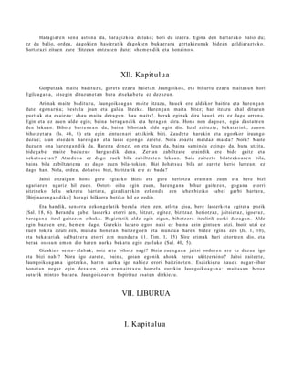 Hara gi ar e n sen a ast u n a da, har a gizko a delako; hori du izaer a. Egina den hart ar a k o balio du;
ez du balio, orde a, dagoki e n hasi er a tik dagoki e n buka e r a r a gert a kizu n a k bide a n geldiar az t e k o.
Sort ar azi zitue n zure Hitze a n entz ut e n dut e: «he m e n d i k et a hon ai no ».




                                               XII. Kapitulu a
      Gorputz ak mait e badit uz u, goret s ez az u haiet a n Jaungoiko a, et a bihurt u ezaz u mait a s u n hori
Egilea g a n a , ats e gi n dituz u n e t a n hura ats ek a b e t u ez dez az u n.
        Arimak m ait e badit uz u, Jaungoiko a g a n mait e itzaz u, hau e k ere aldakor baitira et a har e n g a n
dut e egon a r ri a; best el a joan et a galdu litezke. Haren g a n m ait a bitez; har itzazu ah al dituz u n
guzti ak et a es ai ez u: «ha u m ait a dez a g u n , hau mait a!, berak egin ak dira hau e k et a ez dago urrun ».
Egin et a ez zue n alde egin; bain a ber a g a n d i k et a ber a g a n dira. Hona non dago e n , egia dast a t z e n
den leku a n. Bihotz barre n e a n da, bain a bihotz ak alde egin dio. Itzul zait ezt e , bek at a riok, zeuon
bihotz e t a r a (Is. 46, 8) et a egin zintu e n a ri atxikirik bizi. Zaud e t e har eki n et a ego nkor iraun g o
duzu e; izan ats e d e n har e n g a n et a lasai ego n g o zaret e. Nora zoazt e m ald az m ald a? Nora? Maite
duzu e n ona hare n g a n d i k da. Haren a den e z , on et a leun da, bain a sa mi n d u egingo da, hura utzit a,
bide g a b e mait e bad uz u e harg a n dik den a. Zert a n zabiltzat e oraindik ere bide gaitz et a
nek et s u e t a n ? Atsed e n a ez dago zuek bila zabiltzat e n leku a n. Saia zait ezt e bilatz ek o a r e n bila,
bain a bila zabiltz at e n a ez dago zuen bila- tokian. Bizi doh a t s u a bila ari zaret e herio lurre a n; ez
dago han. Nola, orde a , doh a t s u bizi, bizitzarik ere ez bad a ?
       Jaitsi zitzaigu n hon a gure egi azko Bizia et a gure heriotz a era m a n zuen et a ber e bizi
ugari ar e n ugariz hil zuen. Ostot s oihu egin zuen, har e n g a n a bihur gait ez e n , gug a n a etorri
aitzineko leku sekr et u hart ar a, gizadi ar e ki n ezkon d u zen lehe n biziko sab el garbi hart a r a ,
[Birjinar e n g a n d i k o] hara gi hilkorra betiko hil ez zedin.
        Eta han dik, sen arr a ezkon g el a tik bez al a irten zen, atlet a gisa, bere last erk e t a egit er a pozik
(Sal. 18, 6). Bera n d u gab e, last erk a etorri zen, hitzez, egit ez, bizitzaz, heriotz az, jaitsier a z, igoer az ,
ber a g a n a itzul gait ez e n oihuka. Begiet a tik alde egin zigun, bihotz er a itzulirik aurki dez a g u n . Alde
egin baz u e n ere, he m e n dago. Gurekin luzaro ego n nahi ez bain a ezin gint u e n utzi. Inoiz utzi ez
zue n tokira itzuli zen, mun d u hon e t a n baitz e g o e n et a mun d u a hare n bidez egin a zen (Jn. 1, 10),
et a beka t a ri a k salb at z e r a etorri zen mun d u r a (1. Tim. 1, 15) Nire arim ak hari aitortz e n dio, et a
ber ak osa s u n em a n dio har e n aurk a beka t u egin zuel ako (Sal. 40, 5).
        Gizakien se m e- alab a k, noiz art e bihotz nagi? Bizia zue n g a n a jaitsi ondor e n ere ez duzu e igo
et a bizi nahi? Nora igo zaret e, bain a, goian egonik aho a k zeru a ukitzer ai n o? Jaitsi zait ezt e,
Jaungoiko a g a n a igotz eko, har e n aurka igo nahi ez erori baitzine t e n . Esaizkiez u hau e k neg a r- ibar
hon e t a n neg a r egin dez at e n , et a era m ai t z a z u horrel a zurekin Jaungoiko a g a n a : mait a s u n beroz
sut urik mintz o baz ar a, Jaungoiko ar e n Espirituz esa t e n dizkiez u.



                                               VII. LIBURUA



                                                 I. Kapitulua
 