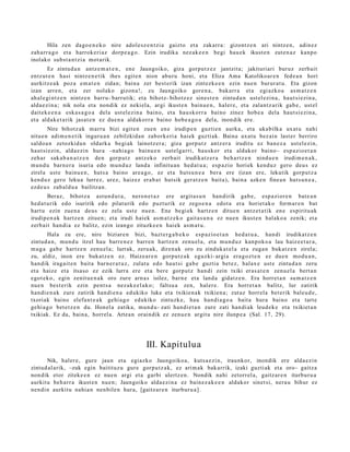 Hila zen dago e n e k o nire adol e sz e n t zi a gaizto et a zakarr a: gizontz e n ari nintz e n, adin ez
zah arr a g o et a harrok e ri az dorp e a g o . Ezin irudika nez ak e e n begi hau e k ikust e n zut e n a z kanpo
inolako subst a n t zi a mot arik.
        Ez zintud a n antz e m a t e n , en e Jaungoiko, giza gorpu t z e z jantzit a; jakituriari buruz zerb ait
entz ut e n hasi nintz e n e tik ihes egit e n nion aburu honi, et a Eliza Ama Katolikoar e n fed e a n hori
aurkitz e a k poz a em a t e n zidan; bain a zer best e rik izan zintezk e e n ezin nue n burur a t u. Eta gizon
izan arre n, et a zer nolako gizon a !, zu Jaungoiko gore n a , bakarr a et a egi azko a as m a t z e n
ah al e gi nt z e n nintz e n barru- barrutik; et a bihotz- bihotz ez sines t e n zintud a n ust el ezi n a , haut si ezin a,
alda e zi n a ; nik nola et a nondik ez nekiel a, argi ikust e n bainu e n , haler e, et a zalantz arik gab e , ust el
dait ek e e n a esk a s a g o a dela ust el ezin a baino, et a hau sk orr a baino zinez hob e a dela haut si ezin a,
et a aldak e t a rik jasat e n ez due n a aldakorr a baino hob e a g o a del a, inondik ere.
        Nire bihotz ak marru bizi egit e n zuen en e irudip e n guztie n aurka, et a uka bilka uxat u nahi
nitu e n adi m e n e t i k inguru a n zebilzkida n zabork eri a haiek guzti ak. Baina uxat u bez ai n last er berriro
saldo a n zetozkid a n oldark a begi ak lainotz er a ; giza gorp ut z antz er a iruditu ez ban e z a ust el ezin,
haut si ezi n, alda e zi n hura –nahi a g o bainu e n ust el g a rri, hau skor et a aldakor baino– esp a zio e t a n
zeh ar sak a b a n a t z e n den gorp ut z antz ek o zerb ait irudikatz e r a beh a rt z e n nindu e n irudi m e n a k ,
mun d u barn e r a isuria edo mun d u z land a infinitu a n hed a t u a ; esp a zio horiek kend u z gero deu s ez
zirela ust e bainu e n , huts a baino are a g o , ez et a huts u n e a ber a ere (izan ere, lekutik gorp ut z a
kend u z gero lekua lurrez, urez, haiz ez erab a t hut sik ger at z e n bait a), bain a azke n finea n hut s u n e a ,
ezd e u s zab al d u a bailitzan.
        Beraz, bihotz a ast u n d u t a , nero n e t a z ere argit a s u n han dirik gab e , esp a zi or e n bat e a n
hed a t u rik edo isuririk edo pilat urik edo puzt urik ez zego e n a edot a era horiet ak o form a r e n bat
hart u ezin zuen a deus ez zela ust e nue n. Ene begi ek hartz e n ditue n antz e t a t ik en e espiritu ak
irudipe n a k hartz e n zitue n; et a irudi haiek as m a t z e k o gait a s u n a ez nue n ikust e n halako a zenik; et a
zerb ait han di a ez balitz, ezin izango zituzke e n haiek as m a t u .
       Hala zu ere, nire biziare n bizi, bazt e r g a b e k o esp azio e t a n hed a t u a , han di irudikatz e n
zintud a n , mun d u itzel hau barre n e z barr e n hartz e n zenu el a, et a mun d u z kanpok o a lau haiz e e t a r a ,
mug a gab e hartz e n zenu el a; lurrak, zeru ak, diren a k oro zu zinduk a t el a et a zuga n bukat z e n zirela;
zu, aldiz, inon ere bukatz e n ez. Haize ar e n gorpu tz a k eguzki- argia era g oz t e n ez due n mod u a n ,
han dik iragait e n bait a barn e r a t u z , zulat u edo haut si gab e guztia bet ez , halax e ust e zintud a n zeru
et a haize et a itsaso ez ezik lurra ere et a ber e gorp ut z han di zein txiki eras a t e n zenu el a bert a n
egot ek o, egin zenit u e n a k oro zure arn a s isilez, barn e et a land a gidatz e n . Era horret a n su m a t z e n
nue n best e rik ezin pent s a nez ak e e l a k o; faltsu a zen, hal er e. Era horret a n balitz, lur zatirik
han di e n a k zure zatirik han di e n a edukiko luke et a txikien a k txikien a; zut az horrel a bet erik bal eu d e ,
txoriak baino elefa n t e a k gehi a g o edukiko zintuzk e, hau han di a g o a bait a hura baino et a tart e
gehi a g o bet e t z e n du. Honel a zatika, mun d u- zati han di e t a n zure zati han di ak leud e k e et a txikiet a n
txikiak. Ez da, bain a, horrel a. Artea n oraindik ez zenu e n argit u nire ilunp e a (Sal. 17, 29).




                                                  III. Kapitulua
       Nik, haler e, gure jaun et a egiazko Jaungoiko a, kuts a e zi n, iraunkor, inondik ere alda e zi n
zintud al arik, –zuk egin baitituz u gure gorpu t z a k, ez arim ak bak arrik, izaki guzti ak et a oro– gaitz a
non dik etor ziteke e n ez nue n argi et a garbi ulertz e n . Nondik nahi zetorr el a, gaitz ar e n iturburu a
aurkitu beh a rr a ikust e n nue n; Jaungoiko alda e zi n a ez bain ez a k e e n aldakor sinet si, nera u bihur ez
nen di n aurkitu nahi a n nen bile n hura, [gaitz ar e n iturbur u a] .
 