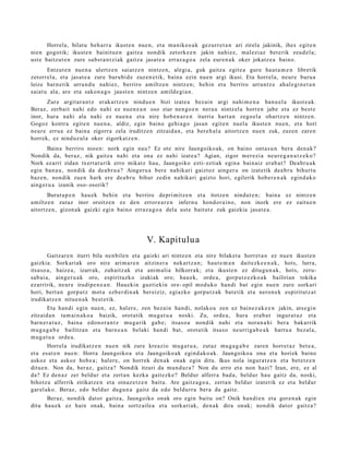 Horrela, bilatu beh a rr a ikust e n nue n, et a ma nike o a k gez urr e t a n ari zirela jakinik, ihes egit e n
nien gogotik; ikust e n bainitu e n gaitz a nondik zetork e e n jakin nahi ez, mal ezi az bet e rik zeud el a;
ust e baitzut e n zure subst a n t zi ak gaitz a jasat e a erraz a g o a zela eur e n a k oker jokatz e a baino.
       Entzut e n nue n a ulertz e n saiatz e n nintz e n, alegi a, guk gaitz a egit e a gure haut a m e n libretik
zetorr el a, et a jasat e a zure burubi d e zuzen e tik, bain a ezin nue n argi ikusi. Eta horrel a, neur e buru a
leize barn e tik urrun d u nahi ez, berriro amiltz e n nintz e n; behin et a berriro urruntz e ah al e gi n e t a n
saiat u ala, are et a sako n a g o jaust e n nintz e n amild e gi a n.
      Zure argit ar a n t z erak ar tz e n nindu e n bizi izat e a bez ai n argi nahi m e n a ban u el a ikust e a k.
Beraz, zerb ait nahi edo nahi ez nue n e a n oso ziur nen go e n nera u nintz el a horre n jabe et a ez best e
inor, hura nahi ala nahi ez nue n a et a nire hob e n a r e n iturria hart a n zego el a ohartz e n nintz e n.
Gogoz kontra egit e n nue n a , aldiz, egin baino gehi a g o jasa n egit e n nuel a ikust e n nue n, et a hori
neur e erru a ez bain a zigorra zela iruditz e n zitzaid a n , et a ber e h al a aitortz e n nue n zuk, zuzen zare n
horrek, ez ninduz ul a oker zigorkatz e n .
        Baina berriro nioen: nork egin nau? Ez ote nire Jaungoiko ak, on baino ont a s u n bera den a k?
Nondik da, beraz, nik gaitz a nahi et a ona ez nahi izat e a ? Agian, zigor mer ezi a neur e g a n a t z e k o ?
Nork ez arri zidan txert a t u rik erro mikatz hau, Jaungoiko ezti- eztiak egin a bain aiz erab a t ? Dea br u a k
egin ban a u , nondik da dea b r u a ? Aingeru a bere nahik ari gaiztoz aing er u on izat etik dea b r u bihurt u
baz e n , non dik zue n hark ere de a b r u bihur zedin nahikari gaizto hori, egilerik hob e r e n a k egind a k o
aing er u a izanik oso- osorik?
       Burut a p e n hau e k behi n et a berriro depri mitz e n et a itotze n nindut e n ; bain a ez nintz e n
amiltz e n zutaz inor oroitze n ez den error e a r e n infern u hond or ai n o, non inork ere ez zaitu e n
aitortz e n , gizon a k gaizki egin baino erraz a g o a del a ust e baitut e zuk gaizkia jasat e a .




                                                V. Kapitulu a
        Gaitzar e n iturri bila nen bile n et a gaizki ari nintz e n et a nire bilaket a horret a n ez nue n ikust e n
gaizkia. Sorkariak oro nire arim a r e n aitzin er a nekart z a n ; haut e m a n dait ezk e e n a k , hots, lurra,
itsaso a , haiz e a, izarrak, zuhaitz ak et a ani m ali a hilkorrak; et a ikust e n ez ditugu n a k, hots, zeru-
sab ai a, ainge r u a k oro, espirituzko izakiak oro; hau e k, orde a , gorp ut z e z k o a k bailirian tokika
ezarririk, neur e irudipe n e a n . Hauekin guztiekin ore- opil mod uko han di bat egin nue n zure sorkari
hori, bert a n gorp ut z mot a ezb er di n a k ber eiziz, egiazko gorpu t z a k bat e tik et a neron e k espiritutz a t
irudikatz e n nitue n a k best e tik.
       Eta han di egin nue n, ez, hal er e, zen bez ai n han di, nolako a zen ez bain ez a k e e n jakin, ats e gi n
zitzaid a n tam ai n a k o a baizik, orot a tik mu g a t u a noski. Zu, orde a , hura era b a t ingur a t uz et a
barn e r a t u z , bain a edon o r a n t z mu g a rik gab e; itsas o a nondik nahi et a nora n a hi ber a bakarrik
mug a g a b e bailitzan et a barn e a n belaki han di bat, orot a tik itsas o neurrig a b e a k hart u a bez al a,
mug a t u a orde a.
        Horrela irudikatz e n nue n nik zure kreazio mu g a t u a , zut az mu g a g a b e zare n horret a z bet e a ,
et a es at e n nue n: Horra Jaungoiko a et a Jaungoiko ak egind a k o a k . Jaungoiko a ona et a horiek baino
askoz et a askoz hob e a ; hal er e, on horrek den a k onak egin ditu. Ikus nola ingur a t z e n et a bet e t z e n
ditu e n. Non da, ber az, gaitz a? Nondik itzuri da mun d u r a ? Non du erro et a non hazi? Izan, ere, ez al
da? Ez den a z zer beldur et a zert a n kezka gait ezk e ? Beldur alferra bad a , beldur hau gaitz da, noski,
bihotz a alferrik zirikatz e n et a oinaz e t z e n baitu. Are gaitz a g o a , zert a n beldur izat erik ez et a beldur
gar el ako. Beraz, edo beldur dugu n a gaitz da edo beldurr a ber a da gaitz.
      Beraz, nondik dat or gaitz a, Jaungoiko onak oro egin baitu on? Onik han di e n et a gore n a k egin
ditu hau e k ez hain onak, bain a sortz aile a et a sorkari ak, den a k dira onak; nondik dator gaitz a?
 