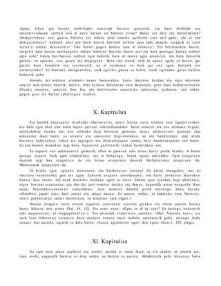 Agian, lehe n gai bez al a era bilit ako mat e ri ak bazu e n gaiztorik, et a hura biribildu et a
antol at z e r a k o a n zerb ait utzi al zuen hart a n on bihurt u ezina? Baina zer del a et a horrel akorik?
Ahalguztidu n a zen, guztia bihurt u et a aldat u ahal izat eko gaiztorik ezer utzi gab e ; ala ez zen
ah al g uz tid u n a ? Azkenik, ah al oro due n horrek hart a tik zerb ait egin nahi ukanik, zerga tik ez zue n
m at e ri a erab a t deu s e z t a t u ? Edo hare n gogoz kontra izan al ziteke e n ? Eta betid a niko a baz e n,
zerg a tik hain luzaro antzin a g o k o aldie n aldiet a n horrel a izat e n utzi et a hain gero a g o hart a z zerb ait
egin nahi? Edot a bat- bat e a n zerb ait egin nahirik, hura ez izat e a egin zezak e e n , et a ber a bakarrik
ger at u, on egiazko, oso, gore n et a mug a g a b e . Bera ona izanik, onik ez egit e a egoki ez baz e n , gai
gaizto hura kend u rik et a ezez t a t u rik, ez al zezak e e n on hark gai ona egin, hart a tik oro
sort ar a z t e k o? Ez litzat ek e ahal gu z ti d u n, onik egit ek o gauz a ez balitz, inork egind a k o gai az baliat u
beh a rrik gab e .
        Horrela ari nintz e n erruk arri neur e buru ar e ki n, herio ikarar e n kezkaz et a egia atz e m a n
ezar e n min- minez bet e rik; haler e, tinki neuk a n bihotz e a n zure Kristore n, gure Jaun Salba tz ail e a r e n
Elizako sines t e a , askot a n ilun, bai, et a doktrin ar e n ara u e kiko zalant z a n; alab ai n a , utzi ordez,
gogo a gero et a hart az jabet u a g o a neuk a n .




                                                  X. Kapitulu a
        Eta han dik neur e g a n a itzultz eko ohart a r a zit a, neur e bait a n sart u nintz e n zure lagu nt z a r e ki n;
et a hala egin ahal izan nue n lagu n gert a t u zintz aizkid al ak o. Sartu nintz e n et a en e arim a k o begi az,
nolan a hi ko a izand a ere, en e arim a k o begi bero n e n gain e a n , neur e adi m e n a r e n gain e a n argi
alda e zi n a ikusi nue n; ez arrun t a et a edo n or e n begi- bist ako a , ez et a han dix e a g o izan arre n
bero n e n kidet s u k o a , askoz ere argi a go a et a distirat s u a g o a izanik, ber e han dit a s u n e a n oro bet e z.
Ez zen hon e n mod uk o a argi hura; hau e t a t ik guzti et a tik era b a t best el ak o a zen.
       Ez zego e n en e adi m e n a r e n gain e tik, olioa ur gain e a n edo zeru a lurrez goitik bez al a; ni baino
gora go zego e n hark egin nindu el ak o, et a ni beh e r a g o , ber ak egin a naizel ak o. Egia eza g u t z e n
due n a k argi hau ez a g u t z e n du et a ber a u eza g u t z e n due n a k betikot a s u n a ez a g u t z e n du.
Maitas u n a k eza g u t z e n du.
        Oi betiko egia, egi azko mait a s u n a et a betikot a s u n kutun a ! Zu zaitut Jaungoiko, zuri ari
natz aiz u has p e r e n k a gau et a egu n. Lehe nik eza g u t u zintud a n e k o , zuk hart u ninduz u n ikust ek o a
baz el a ikus nez a n , nik neuk ikust eko mod u a n ego n ez arre n. Dirdai egin zenid a n begi ahul et a r a ,
niga n bortizki errain ut uz , et a dar- dar jarri nintz e n mait ez et a ikaraz: zuga n dik urrun nen g o el a ikusi
nue n, best el ak o t a s u n a r e n esku al d e a n , zure mintzo a han dik goitik entz u n g o ban u bez al a:
«Han di e n janari naiz; hazi zait ez et a jango nauz u. Ez nauz u, orde a , ni aldat uk o zure barn e a n ,
zeure gorpu tz a r e n janari bainintz e n; zu aldat uk o zara niga n. »
       Hart a n ez a g u t u nue n erru ak zigort uz zentz a r a zi zenu el a gizakia et a sitsak jantzia bez al a
haut s bihurt u nire arim a (Sal. 38, 12). Eta es a n nue n: «Egia ez al da ez er? Ez bait a g o hed a t u rik
toki mug a t u e t a n , ez mu g a g a b e e t a n . ». Eta urrun dik era nt z u t e n zenid a n: «Bai! Naizen a naiz», et a
nork ber e bihotz e a n entz ut e n due n mod ur a entz u n nue n inolako zalantz arik gab e; aise a g o dud a
nez ak e bizi naiz el a, egi arik ez dela baino, «har e n egintz e t a n ageri den egi a » (Erm.1, 20), alegi a.




                                                  XI. Kapitulu a
      So egin nien zutaz azpiko ei et a era b a t zirenik ez nue n ikusi, ez et a erab a t ez zirenik ere;
izan, noski, zuga n dik baitira; ez dira, orde a, ez baitira zu zare n a . Aldaket a rik gab e dirau e n a bait a
 