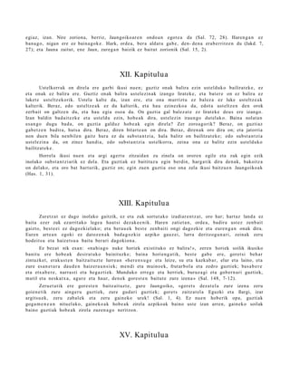 egi az, izan. Nire zorion a, berriz, Jaungoiko ar e n ondo a n egot e a da (Sal. 72, 28). Haren g a n ez
ban a g o , niga n ere ez bain a g o k e . Hark, orde a, ber a aldat u gab e , den- den a era b e rritz e n du (Jakd. 7,
27); et a Jauna zaitut, ene Jaun, zure g a n baizik ez baitut zorionik (Sal. 15, 2).




                                                 XII. Kapitulu a
         Ustelkorr ak on direla ere garbi ikusi nue n; guztiz onak balira ezin ust el d uk o bailirat ek e , ez
et a onak ez balira ere. Guztiz onak balira ust el ezin ak izango lirat ek e , et a bat er e on ez balira ez
luket e ust eltz ek orik. Ustel a kalt e da, izan ere, et a ona murrizt u ez balez a ez luke ust eltz e a k
kalterik. Beraz, edo ust eltz e a k ez du kalterik, et a hau ezinezko a da, edot a ust eltz e n den orok
zerb ait on galtz e n du, et a hau egi a osoa da. On guztia gal balez a t e ez lirat ek e deu s ere izango.
Izan baldin bad ait e z k e et a ust eld u ezin, hob e a k dira, ust el ezin iraun go dut el ak o. Baina nolat a n
es a n g o dugu bad a , on guzti a galduz hob e a k egin direla? Zer zoroa g o rik? Beraz, on guztiaz
gab e t z e n badir a, huts a dira. Beraz, diren bitart e a n on dira. Beraz, diren a k oro dira on; et a jatorria
non due n bila nen bile n gaitz hura ez da subs t a n t zi a, hala balitz on bailitzat e k e ; edo subst a n t zi a
ust el ezin a da, on zinez han di a, edo subst a n t zi a ust elkorr a, zeina ona ez balitz ezin ust el d uko
bailitzat e k e .
      Horrela ikusi nue n et a argi agert u zitzaid a n zu zinela on orore n egile et a zuk egin ezik
inolako subst a n t zi arik ez del a. Eta guzti ak ez baitituz u egin berdin, harg a tik dira den a k, bakoitz a
on del ako, et a oro bat hart urik, guztiz on; egin zuen guztia oso ona zela ikusi baitzu e n Jaungoiko a k
(Has. 1, 31).




                                                 XIII. Kapitulu a
       Zuretz a t ez dago inolako gaitzik, ez et a zuk sortut a k o izadiar e n t z a t , oro har; hart az land a ez
bait a ezer zuk ezarrit ako lege a haut si dez ak e e n i k. Haren zatiet a n , orde a, badir a ust ez zenb ai t
gaizto, best e e i ez dagoz ki el ako; et a ber a u e k best e zenb ai ti ongi dagozki e et a eure n g a n onak dira.
Euren art e a n egoki ez datoz e n a k bad a g o z ki e azpiko gauz ei, lurra deritzog u n a ri, zeinak zeru
hod eit s u et a haiz et s u a baitu ber ari dagokio n a .
       Ez bez at nik es a n: «na hi a g o nuke horiek existituko ez balira!», zere n horiek soilik ikusiko
banit u ere hob e a k desirat uk o bainit uzk e; bain a horien g a t ik, best e gab e ere, goret si beh a r
zintuzk et , erak u s t e n baitz ait uz t e lurre a n «her e n s u g e et a leize, su et a kazka b a r, elur et a laino, et a
zure es a n e t a r a dau d e n haiz er a u n si e k; me n di et a muino e k, frut arb ol a et a zedro guztiek; bas a b e r e
et a etx a b e r e , narra s ti et a heg a z ti ek. Munduko erre g e et a herri ek, buruz a gi et a gob er n a ri guztiek,
mutil et a nesk a t x a , agur e et a haur, den e k gore s t e n baitut e zure izen a » (Sal. 148, 7- 12).
       Zeru e t a t ik ere gore s t e n baitz ait uz t e, gure Jaungoiko, «gor e t s dez a t el a zure izen a zeru
goien e tik zure ainge r u guztiek, zure gud a ri guzti ek; goret s zaitz at el a Eguzki et a Ilargi, izar
argitsu e k, zeru zab al ek et a zeru gain eko urek! (Sal. 1, 4). Ez nue n hob erik opa, guzti ak
gog a m e n e a n nitu el ak o, gain ek o a k hob e a k zirela azpiko ak baino ust e izan arre n, gain ek o soilak
baino guzti ak hob e a k zirela zuzen a g o neritzon.




                                                 XV. Kapitulua
 