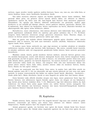 neritzon, zuga n ats e d e n izat eko egokier a aurkitu baitzu e n; haux e zen, izan ere, nire irrika bizia, ez
inoren burdin az lotut a, neur e burdin az k o boron d a t e a baizik.
       Nire nahi a ets ai ar e n esku e t a n zego e n et a har eki n egind a k o kat e a z lotut a ninduk a n . Nahi
gaizto ak dakar grina, et a grinar e n morroi izat e a k ohitur a dakar, et a ohitur ari ez oldart uz,
eginb e h a r r a sortz e n da; kat e a esa n dut, kat e- begi ak bat a best e a ri lotuz morro nt z a gogorr e a n
bainind uk a n . Zu, egi azko poz bakarr a , doh ai nik zerbitz a tz e k o et a goz at z e k o neuk a n gogo
hasib erri a ez zen oraindik gai lehe n g o zah arr a, urte e n pod erioz indart u a , gar aitz ek o. Horrel a, nire
bi nahi m e n e k , bat a zah arr a et a har a gizko a , best e a espirituzko a et a berria, elkarr ekin borrok a n et a
elkarre n g a n d i k alde egin ez arim a hon d a t z e n zidat e n .
       Horren b e s t e z , neur e eskar m e n t u z , iritsi nintz e n ulertz er a inoiz irakurrit ako hura, alegi a, giza
grinak espiritu a r e n aurkak o a k direla et a espiritu a giza grine n aurk ako a (Ga. 5, 17). Ni biet a n
nen go e n , bain a hob e s t e n nitu e n e t a n are a g o gaitz e s t e n nitu e n e t a n baino. Haue t a n , alegi a, ez
nintz e n ni, bortx az jasat e n bainu e n gehi e n e t a n nahit a egin ordez.
      Hala et a guztiz, nire aurkak o ohitur a bizkorra g o t u gogotik egit e n zitzaid a n , nahit a etorria
bainintz e n nahi ez nue n e r a . Eta nork zuen kontr ako a es at e k o esku bi d e , bek at u a r e n ondoriozko
zigorra izanik, beraz, zuzen a ?
        Ez neuk a n neur e buru a zuritz erik ere, egia ongi atz e m a n ez nuel ako aitz aki a n ez zintud al a
zerbitz at z e n mun d u a utzirik; egi a horret a n tinko bain e n g o e n . Nik, ost er a , oraindik lurrari itsat sirik,
ez zintud a n zerbitz at u nahi; et a era go z p e n a k gainditz eko beldur nintz e n, hai en sar e e t a n ger a t z e k o
bez ai n b e s t e .
       Munduko zam a k, hon el a, gozoki me n d e a n hartz e n nindu e n , am e t s e k hartz e n gaitu e n eran;
et a zurekiko burut a p e n a k , esn a t u nahi dut e n e n ahal e gi n a k bez al a ziren, berriro murgiltz e n baitira,
loak gar ait urik; et a beti lo egot e a inork ere nahi ez due n e z , et a zentz u d u n guzti en iritziz esn a egon
hob e del arik, hal er e, gorpu t z a oso hart urik dago e n e a n , loa uxatz e a kost at z e n zaio et a luzap e n e t a n
dabil esn a t z e k o ordu a izanik ere; halax e, ziur nen g o e n hob e zela zure mait a s u n a ri ekite a nire
grinari am or e em a t e a baino; hark, orde a, ats e d e n em a t e n zidan et a m e n d e a n hartz e n , hon e k,
berriz, lilurat u et a lotu egit e n nindu e n .
       Ez nue n zer era nt z u nik zure hitz horiei: Esna zait ez, lo zaud e n hori, jaiki hilen art etik et a
Kristok argit uko zaitu (Ef. 5, 14); et a edon o n dik zuk egia zeniola jabet u rik et a ust e oso a zure egia n
nuel arik, ez neuk a n eran t z u t e k o rik hitz bald ar et a nagit s u hau e k baizik: «Bere h al a ... ber e h al a x e ...
Zaud e pixka bat! ». Baina «b er e h al a » horrek ez zuen mu g a rik et a «pixka bat » hori luzat uz zihoa n.
        Gizon barn e k oi izaki, alferrik zitzaid a n ats e gi n zure lege a , neur e gorpu tz e a n best e lege bat
ikust e n bainu e n , nire adi m e n a r e n lege a ri borrok a egit e n ziona; et a nireg a n ari zen bek at u a r e n
lege horrek preso hart u t a ninduk a n (Erm. 7, 22). Bekat u a r e n lege hori ohitur ar e n indarr a da, hark
erak a rt z e n et a lotze n baitu arim a gogoz kontra ere, nahit a hart ar a lerrat u izan a g a t ik. Ene
zoritxarr a ! Nork ask at uk o nau heriotz ar a nar a m a n nire izaer a hon e t a t ik?Jaun g oiko a k Jesukrist o
gur e Jaunar e n bitart e z! Eskerr ak berari! (Erm. 7, 24)




                                                   IX. Kapitulu a
        Nondik zetorr e n, bain a, mun s t r o hau? Eta zerga tik horrel a? Argi naz a zure erruki ak et a gald e
biez ai e t e , eran t z u t e k o gai badir a, giza min e n leize ezkut u ei et a Adan e n se m e e n sa mi n
ilunp e t s u e n e i . Nondik mun s t r o hau? Eta zerga tik horrel a?
      Arimak gorpu tz a ri agind u, et a bere h a l a me n egit e n dio hon ek. Arimak berak bere buru ari
agind u, et a kontra egit e n dio. Arimak esku a mu gitz eko agintz e n du, et a hain erraz egit e n du eze n
 