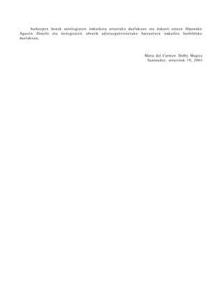 Aurkez p e n hon ek antolo gi ar e n irakurk et a erraz t uko duel ak o a n et a irakurri ost e a n Hipon a k o
Agustin filosofo et a teologo a r e n obrarik adier a z g a r ri e n e t a k o batz u e t a r a irakurle a hurbilduko
duel ak o a n ,



                                                                                Maria del Carm e n Dolby Mugica
                                                                                 Sant a n d e r , urtarrilak 19, 2003
 