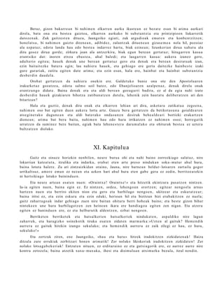 Beraz, gizon bakarr e a n bi nahi m e n elkarr e n aurk a ikust e a n ez bez at e es a n bi arim a aurk ari
direl a, bat a ona et a best e a gaizto a, elkarr e n aurkak o bi subst a n t zi a et a printzipio e n liskarre tik
datoz e n a k. Zuk gaitz e s t e n dituz u, Jaungoiko egi ati, zuk argu di o a k em a t e n et a konb e n t zitz e n ;
hon el a t s u , bi nahi m e n gaizto diren e a n , adibid ez, zalantz ak ditu e n e a n gizas e m e a nola hil, pozoiaz
ala ezp a t a z ; edot a land a hau edo best e a indarr ez hart u, biak ezine a n ; lizunk eri a n dirua xahut u ala
diru gos ez dirua gord e; zirkura joan ala antz erkira, biak egu n bere a n gert a t u z; hirug arr e n kasu a
era nt siko dut: inore n etx e a eba s t e a , ahal bale di; et a laug arr e n kasu a : auk er a izan ez gero,
adult erio egit e a; hau e k den a k une bere a n gert a t u z gero et a den a k era ber e a n desirat u a k izan,
ezin bait ait ez k e bat e r a egin; lau nahi er a hau e k, et a gehi a g o ere gert a dait ezk e hainb e s t e izaki
gur e gur ari ak, zatitu egit e n dut e arim a; et a ezin es a n, hala ere, hainb a t et a hainb a t subst a n t zi a
des b e r di n dau d el a.
        Orob at gert a t z e n da nahi er a onekin ere. Galdet u k o bani e ona ote den Apost olu a r e n
irakurke t a z goz at z e a , edot a salm o soil bat e z, edo Ebanj elioar e n azalp e n a z , den a k direl a onak
era nt z u n g o didat e . Baina den a k era et a aldi ber e a n goz a g a rri badir a, ez al da egi a nahi izat e
des b e r di n hau e k gizakiar e n bihotz a zatiba n a t z e n dut el a, lehe nik zein haut a t u deliber a t z e n ari den
bitart e a n ?
        Hala et a guztiz, den a k dira onak et a elkarr e n lehian ari dira, askot a r a zatikat u a zego e n a ,
nahi m e n oso bat egit e n due n auk er a lortu art e. Gauz a ber a gert a t z e n da betikot a s u n a goiald e a r e n
ats e gi n e r a k o dugu n e a n et a aldi bat e r a k o ond a s u n e n desirak beh e a l d e a ri bortizki erak a rt z e n
dione a n ; arim a bat ber a bait a, nahi m e n hau edo hura irrikatz e n ez nahi m e n osoz; horre g a t ik
urratz e n da sa mi n e z bere bait a n, egi ak bat a lehe n e s t e r a dar a m a l a k o et a ohitur ak best e a ez uzt er a
bultz atz e n diolako.




                                                  XI. Kapitulu a
      Gaitz et a oinaz e horiekin nen bil e n, neur e buru a ohi et a nahi baino zorrozkia go salat uz, nire
lokarria n kat e a t u t a , itzulika et a indark a, era b a t et e n art e preso ninduk a n soka- mut ur ahul hura,
bain a lotut a haler e. Zu ari zintz aizkid a n oraino, Jauna, nire barn e a n beldur- lotsar e n zart ailu gogor
urrikaltsuz, am or e em a n ez nez a n et a azke n hari ahul hura et e n gab e ger a ez zedin, berritz e a r e ki n
ni hert sikia go lotuko bainind u e n .
        Eta neur e art e a n es at e n nue n: «Oraint x e ! Oraintx e! » et a hitzetik ekintz ar a pas a t z e n nintz e n.
Ia- ia egit e n nue n, bain a egin ez. Ez nintz e n, orde a , lehe n g o a n erortz e n; egit e a r nen go el a arn a s
hartz e n nue n et a berriro ekite n nion et a gero et a hurbilago nen g o e n , ukitze ar et a eskur a t z e a r;
bain a iritsi ez, et a ezin eskur a et a ezin eduki, herioa n hil et a bizitzan bizi era b a kitz e n ez nuel a;
gaitz zah arr a g o a k indar gehi a g o zuen nire bait a n ohitur a berri hob e a k baino; et a best e gizon bihur
nint ek e e n une hura hurbilago t z e n zen hein e a n ikara ere han di a g o a egit e n zen niga n. Eta atz er a
egit e n ez banin d u e n ere, ez et a helbur u tik alde n t z e n , ezb ai nen go e n .
       Berriket e n berriket e k et a hut s alk eri e n huts alk e ri ek ninduk a t e n , asp al diko nire lagun
zah arr ek, et a har a gizko soinekotik tiraka esa t e n zidat e n mar m a r k a : »Uzt e n al gaituk? Hem e n di k
aurr er a ez gaituk hirekin izango sekul ako; et a he m e n d i k aurrer a ez zaik zilegi ez hau, ez hura,
sekul ako! »
       Eta zertzuk ziren, en e Jaungoiko, «ha u et a hura » hitzek iradokitz e n zizkidat e n a k ! Haiza
ditzal a zure errukiak zerbitz ari hon e n arim a tik! Zer nolako likiskeriak iradokitz e n zizkidat e n ! Zer
nolako lotsa g a b e k e ri a k! Entzut e n nitu e n, ez erdit ar ai n o ez et a gutxi a go rik ere, ez aurr ez aurr e nire
kontra zetoz el a; bain a atz etik xuxu- mux uk a , ihesi et a disim ulu a n atxim urk a bez al a, itzul nen di n.
 