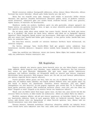 Horrek atz er a t z e n nindu e n hai en g a n d i k alde n t z e r a , deitu a nintz e n lekur a bihurtz ek o, ohitur a
bortitz ak hau es at e n baitzid a n : »Hau e k gab e biziko haizel a ust e duk ala? »
       Baina hau oso txep elki zioen jada. Aurpe gi a itzuli orduko ni pas a t z e k o beldur nintz e n
lekura n t z , han agert z e n zitzaid a n kastit at e a r e n duint a s u n garbi a, nare a , ez pozkario txarr e a n ,
one ski ferek a t z e n , zalantz arik gab e etor nen di n baizik, errukizko beso a k, ered u onez gain ez k a,
niga n a luzat uz, ni onartz e k o et a bes a rk a t z e k o.
       Hainb e s t e mutiko et a nesk a t o, hainb e s t e gazt e et a adin guztiet ak o, alargu n agur g a rri et a
birjina urt et s u, et a guzti et a n kastit at e bera, ez agor, zu sen a r zaituzt el a poz arr e n mun d u r a t u t a k o
haur ugarir e n am a em a n k o r baizik.
       Eta irri egit e n zidan ador e em a n nahi a n, hau es a n e z bez al a: «hori ek et a haiek egin zute n a
hik ez al dez ak e k? Ala, horiek et a haiek ber e n indarr ez ah al ditek et a ez Jaungoiko Jaunar e n
lagun t z a z ? Haien Jaungoiko Jaunak era m a n nau ber ai e n g a n a . Zutik egon ezin bah aiz, zerga tik nahi
duk eur e oinarri izan? Jaurtiki hadi beldur gab e bera g a n a ; ez hau jaust e n utziko. Jaurtiki hadi lasai,
hart u et a sen d a t u k o hau ».
       Eta lotsa- lotsa nintz e n; oraindik ere entz ut e n bainit u e n berriket a haie n m ar m a ri o a k, et a
zalant z a n nen g o e n .
       Eta berriro, entz u n g o ban u bez al a: »Bihur hadi gor gorp ut z at al e n eskakizu n lizun
lurtarr e n t z a t , mot el d u dait ez e n . » Atsegin e z mintz o zaizkik, bain a Jaungoiko hire Jaunar e n legez
kanp o.
        Liskar hau nera bil e n en e bihotz e a n , neroni nire kontr a. Baina Alipio, beti neuk a n albo a n , isil-
isilik, nire urdurit a s u n biziare n em ai tz a r e n zain.




                                                  XII. Kapitulu a
       Gogo e t a sako n a k nire miseri a guztia barn e- barn e tik at er a et a en e bihotz- begi e n aitzine a n
bildu zidal arik, ekaitz izugarri a sortu zitzaid a n , neg a r m alko e t a n lehert a r a ziz. Eta euri era u n t si a
ber e trum oi et a guzti libratz ek o Alipioga n dik alde egin nue n; neg a r egit ek o bakart a s u n a
egoki a go a zela iruditz e n zitzaid a n , et a ber a g a n d i k ah alik et a urruti e n joan nintz e n, era g oz p e n
baitzitz aid a n hare n pres e n t zi a. Nola nen go e n ohart u zen. Zer edo zer es a n bainu e n jaikitzer a k o a n ,
en e mintzo a neg a r r a k hart u a zego el a adier aziz.
      Eserit a geu n d e n tokian ger a t u zen hura, harri et a zur; et a ni pikond o bat e n pea n etz a n, ez
dakit nola, et a malko ei at ak a zab al d uz, nire begi ak iturbur u bilakat u ziren, zure gogoko opari; et a
hitz hau e k ez bazire n ere, hon el a t s u k o esa n a h i e z mintz o nintz aizu n: noiz art e, Jauna?
Amaiga b e k o a ote zure has e rr e a ? Ez izan gogo a n iraga n e k o gure erru ak (Sal. 78, 5). Oraindik ere
haie n gatibu sentitz e n nintz e n. Oihu erruk arri ak at er a t z e n nitue n: »noiz art e, noiz art e bihar et a
bihar? Zerga tik ez orain? Zerga tik ez da oraintx e bert a n en e lizunkeri e n azke n a ? ».
       Hau ek esa n et a bihotz sa mi n biziz neg a r egit e n nue n; et a hara non, auzo etx e tik lelo bat dut
entz ut e n behin et a berriro, ez dakit mutiko ala nesk a t o r e n a : »Hart u et a irakur! Hartu et a irakur! ».
       Bere h al a aurp e gi a aldat uz , adi- adi jarri nintz e n gogor a t z e n ea horrel ako lelorik ba ote zen
en e haurtz a r ok o jolas e t a n , bain a ez nue n gogor a t u behin ere hal akorik entz u nik. Negar iturria
urrituz, jaiki nintz e n ust ez et a Jaungoiko a k ez zidal a best e rik agintz e n, hots, liburu a ireki et a
lehe nik antz e m a t e n nue n at al a irakur nez al a.
        Entzun a bainu e n , Antoniok ust ek a b e a n esku a rt e a n eb a nj elioa zab al d u et a irakurriz, ber ari
es a n a bez al a hart u zuel a irakurtz e n zuen hau: zoaz, saldu zeur e ond a s u n a k et a em a n beh a r t s u ei ,
 