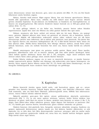 zeure aber a s t a s u n a zeru a n izan dez az u n; gero, zatoz et a jarrait u niri (Mat. 19, 21); et a hitz hau e k
bihurt ar a zi zut el a bere h al a zuga n a .
         Halax e, last erk a itzuli nintz e n Alipio zego e n lekura, han utzi bainu e n apo st ol u a r e n liburu a,
han dik alde egit er a k o a n . Hartu nue n, zab al d u et a isilik irakurri nue n begi e n aurr e a n lehe nik
gert a t u zitzaid a n kapitulu a: Ez jan- ed a n e a n et a hordikeri a n, ez lizunk eri a et a neurriga b e k e ri a n , ez
has err e et a norge hi a g o k e ri a n . Bizi zaitez t e Jesukrist o Jaunari itsat si ak et a ez ibili giza grinak bet e
nahi a n (Erm. 13, 13).
       Ez nue n gehi a g o irakurri, ez et a beh a r ere; bere h al a , pas ar t e horre n azke n                       hitzekin
segur t a s u n a r e n argi ak bet e zuen ene bihotz a et a ezb ai guztie n lainoek ihes egin zut e n.
        Ordu a n , atz a m a r r a edo best e zerb ait orri tart e a n ipini et a itxi nue n liburu a, et a aurp e gi
nar ez, gert a t u a Alpiniori adier a zi nion; ber ari zer gert a t z e n ari zitzaion, nik ez bain eki e n, hon el a
agert u zidan Alipiok; nik irakurrit ako a eraku s t e k o eska t u zidan; eraku t si nion et a nik baino
aurr er a x e a g o jarraitu zue n irakurtz e n ; nik ez nekien nola jarraitz e n zuen pas a rt e a k . Eta jarrai a hau
zen: Egiezu e harr er a ona sines m e n heldu g a b e k o e i (Ib. 14, 1) Hitz horiek bere t z a t hart u zitue n et a
hala adier a zi zidan. Aholku hart az bizkort urik, ber e lehe n g o ohitur e n ara b e r a , nireak baino askoz
hob e a k baitzitu e n , as m o et a era b a ki ber ar e ki n bat etorri zen, bat er e kezka larririk et a ezb airik
gab e.
        Handik am a r e n g a n a joan gine n et a gert a t u a azald u genio n. Haren poz a! Pozez jauzika,
gar ai p e n a aldarrikatz e n zue n et a zu one st e n zintu e n, guk esk a nahiz pent s a dez ak e g u n baino
askoz hob eki egit ek o ah al m e n a duzun hori (Ef. 3, 20), et e n g a b e , neg a r intziri urrikarriz hark
niretz a t esk at u baino askoz gehi a g o em a n zeniola ikust e n baitzu e n .
       Erab a t bihurt u ninduz u n zuga n a et a ez nue n ez em a z t e rik desirat z e n , ez mun d u hon e t a n
inolako esp e r a n t z a rik jartz e n. Hainb a t urt e lehe n a g o zuk erak ut sit a k o sinis lege a n bain e n g o e n ; et a
horrel a, har e n neg a r r a dant z a bihurt u zenion (Sal. 29, 12), berak nahi baino em a n k orr a g o , et a nire
har a gizko birlob e n g a n d i k itxaro zez ak e e n baino m ait eki a g o et a garbikia go.




IX. LIBURUA



                                                    X. Kapitulu a
         Bizitza hon e t a tik irtet eko egu n a hurbil zuel a, –zuk baz e n e ki e n egu n a , guk ez–, art e a n
geu n d e n etx e barn e k o bara t z e r a leihotik begira gert a t u gine n, zure bidezidor ezkut u e t a n zeh ar
zeuk era m a n d a , am a et a biok Ostia Tiberina n , jend e a r e n g a n d i k urrun, ibilbide luze nek et s u a r e n
ost e a n , itsas oz bidai ari ekiteko indarr a k hartz e n.
       Bakarrik geu n d e n gozo- gozo hitz egit e n; atz e a n geldit ut a k o a z ahaz t urik, aurrer a k o a z
ardur a t u rik (Flp. 3, 13), zu zeu zare n egi ar e n aitzine a n , sant u e n betiko bizitza nolako a izan
dait ek e e n ari gine n, inork ikusi et a entz u n ez due n a , gizakiari inoiz burur a t u ez zaion a (1 Ko. 2, 9),
alegi a. Gure bihotz- aho a irrikaz zab altz e n gen u e n zuga n dago e n bizi iturriar e n ur jauziet ar a (Sal.
35, 13); han dik gur e neurrira bustit a, horre n b e s t e k o gauz a nolab ai t su m a t u k o ote gen u e n .
        Ondorio hon e t a r a iritsi ginel arik, hots, hara gizko zentz u e n edo n ol ak o ats e gi n a , han di e n a et a
gorp ut z argit a s u nik distirat s u e n a z jantzia izand a ere, bizi doh a t s u har eki n alder a t z e k o ez ezik
aipatz e k o ere ez del a duin; beti Bera den a r e n g a n a k o m ait a s u n sut su a g o z jaiki et a m ailaz m aila
gogor a ekarri genit u e n gorp ut z e z k o izakiak oro, zeru a bera ere, han dik isurtz e n baitigut e eguzki-
ilargi- izarrek eur e n argia lurrer a.
 