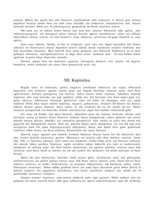ondo a n . Bihotz bat eginik bizi izan baitziren, (jainkozko ak aski sum a t z e n ez ditue n giza arim ari
dagokio n bez al a) zorion hura ere nahi zuen oraindik, et a jend e a r e n oroitz a p e n e a n utzi, itsas oz
har ai n di erro m e s ibilita ere, bi ezkonl a g u n e n gorp uz ki ak lur berak est altz e n zituel a.
        Nik neuk ere ez nekie n kezka huts al hau noiz hasi zitzaion bihotz e tik alde egit e n, zure
onb e r a t a s u n a g a t i k; et a ikara g a r ri poztu nintz e n horrel a agert u zitzaid a n e a n , nahiz et a leihoko
elkarrizket a hart a n «zert a n ari naiz he m e n ? » es a n zidan e a n , sort erri a n hil-gogo han dirik ez zue n
agert u.
       Gero esa n zidat e n , Ostian, ni han ez nen go el a, gure am a en e lagu n batz u e ki n bizi hon e n
arbuio a z et a heriotz ar e n onur az lagunkiro mintzo zelarik, den a k txun dit ut a zeud el a em a k u m e hari
Zuk em a n d a k o kem e n a z . Bere herritik hain urrun gorpu t z a utzi beh a rr a k beldurtz e n ez al zuen
gald e gi n ziote n e a n , «Jaun goiko a r e n t z a t ez dago deu s urrun –erantz u n zien– . Ez naiz beldur azke n
egu n e a n ni piztu- lekua ah a n t ziko zaionik».
       Horrela, gaitz a hasi et a bed e r a t zi egu n e r a , berro g ei t a ha m a s e i urte zituel a, nik hogeit a
ha m a hi r u, arim a jainkozko et a zintzo hura gorp ut z e tik at er a zen.




                                                  XII. Kapitulu a
        Begiak ixten ari nintz aio n; goib el izugarri a zetorkid a n bihotz er a et a neg a r bihurt urik
begi et a r a ; nire arim ar e n agind u zorrotz pe a n en e begi ek bere h al a irenst e n zut e n iturri hura
agortz er ai n o; borroka jasa n g a i t z a zen niretz a t. Azken arn a s a em a n zue n e a n , Adeod a t o haurr a k
neg a r r a ri ekin zion marruk a et a guk agind u t a isildu zen. Era horret a n nire haur- neg a r- gur a ere,
gazt e ahot s e z , bihotz ar e n mintzo ak gal ar a z t e n zue n isil zedin. Ez zitzaigu n, izan ere, egoki
iruditz e n hilet a hura neg a r intziriz osp a t z e a , neg a r r a , gehi e n e t a n , erruk arri hil diren ei et a deus e z
bihurt u diren ei egit e n baitz ai e. Hura, orde a , ez zen erruk arri hil, ez et a erab a t hil ere. Haren
ohitur e n testi ga n t z a k et a ben e t a k o fed e a k sines t a r a z t e n zigun hori inolako zalant z a rik gab e.
       Zer nue n nik halako min latza barn e a n , elkarr eki n gozo et a m ait aro bizitzeko ohitur a et e n
berri ar e n zauri a ez baz e n ? Pozez bet e t z e n nindu e n hare n testig a n t z a k, azke n gaitz e a n ene arret a
ikusirik zintzo a deitz e n zidal ako; et a sa m u rkiro gorai p a t z e n zue n sekul a ez zuel a nire ahotik hitz
gogorrik edo lotsa g a b e rik entz u n. Hala ere, guztion Egilea zare n Jaungoiko a, zer zen nik izan nion
erres p e t u a hark niri zidan begir a p e n a r e ki n alder a t u t a ? Beraz, poz han di hura gab e gelditz e a k
zauritz e n zidan arim a, et a bizia urratz e n , har e n a r e ki n bat egin a bainu e n .
        Haurr ak neg a r egit e a ri utzi ziolarik, Evodiok Salm o e n liburu a hart u et a bat kant a t z e n hasi
zen; etx eko guzti ek eran t z u t e n genio n: Maitas u n a et a justizia nahi ditut kant a t u zuretz a t , Jauna
(Sal. 100, 1). Gert at u a jakite a n, anitz anai a et a em a k u m e elizkoi bildu ziren, et a horret a z ardur a t u
ohi ziren e k hilet a antol at u bitart e a n , egoki nerizkion tokian bak arrik utzi nahi ez nindut e n e ki n
jardu n e a n ari nintz e n gun e latz hark burur a zekarr e n a z , et a egiar e n uken d u z eztitz e n nue n Zuk
zen eki e n zauri hura; haiek ez zekite n et a adi- adi zeud e n en e jardu n a ri, nik minik sentit uko ez ban u
bez al a.
        Baina nik zure belarri et a n , haiet ak o inork entz u n gab e , xuxurl atz e n nue n nire gehi e gizko
senti b e r a t a s u n a et a goib el jarioari eust e n nion; aldi bat ez am or e em a t e n zuen, bain a berriro ber e
oldarr ez zetorr e n , ez m alko isurket a r ai n o, ez aurp e gi a aldatz e r ai n o; nik ban e ki e n, orde a, neur e
bihotz ar e n est u a s u n a . Aldian aldika gizakiari ber ez et a izadi legez datozkion gert a beh a r horiek ni
horrel a era git e a txit gogaik arri zitzaid a n e z , min berriz sa mi nt z e n nindu e n en e minak et a bi
goib el al dik tortur a t z e n nindut e n .
        Gorpu a era m a n zute n e a n , joan- etorria malkorik gab e egin gen u e n . Hilobi ondo a n utzi et a
gorp u a ri lur em a n aurre tik har e n alde gure salb azio a r e n opari a esk aint z e r a k o a n egin ohi zaizkizun
 
