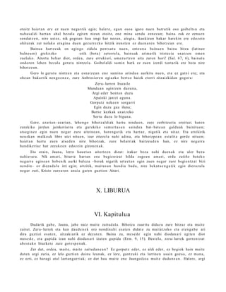 otoitz haiet a n ere ez nue n neg a rrik egin; hal er e, egu n oso a igaro nue n barrutik oso goib elt s u et a
nah a s al di hart a n ah al bez al a egit e n nizun otoitz, ene mina sen d a zen ez a n ; bain a zuk ez zenu e n
sen d a t z e n , nire ust ez, nik gogo a n hau ongi har nez a n, alegi a, ikaskizun bak ar harekin ere edoz ei n
ohitur ak zer nolako era gi n a due n gez urr e zk o hitzik irenst e n ez due n a r e n bihotz e a n ere.
        Bainu a hartz e a k on egin go zidal a pent s a t u nue n, entz u n a bainu e n bainu hitza (latin ez
baln e u m ) grekozko ooooo o o o -etik (bot a) zetorr el a, bainu a k arim a tik trist ezi a uxatz e n om e n
zuel ako. Aitortu beh a r diot, orde a, zure erruki ari, um e z u rt z e n aita zare n hori! (Sal. 67, 6), bain at u
ondor e n lehe n bez al a gera t u nintz el a. Goibel al di sa mi n hark ez zue n izerdi tant a rik ere bot a nire
bihotz e a n .
        Gero lo ger at u nintz e n et a esn a t z e a n ene sa mi n a arind u a aurkitu nue n, et a ez gutxi ere; et a
ohe a n bak arrik nen go e n e z , zure Anbrosior e n egi azko bert s o haiek etorri zitzaizkid a n gogor a:
                                                Zeru- lurre n Irazaile
                                             Mundu a n agintz e n duzu n a ,
                                               Argi ed er hont a n duzu
                                               Apainki jantzi egu n a .
                                              Gorputz nek e e n sorga rri
                                                Egin duzu gau iluna;
                                              Barn e kezkak uxatz ek o
                                               Sortu duzu lo bigun a .
        Gero, ezari a n- ez aria n, lehe n g o bihotz al di ak hart u nindu e n , zure zerbitz ari a oroituz; hare n
zurekiko jardu n jainkoti arr a et a gur ekiko sa m u rt a s u n saind u a bat- bat e a n galdu a k bainitu e n ;
ats e gi n e z egin nue n neg a r zure aitzine a n , har e n g a t ik et a hart az , nigatik et a nitaz. Eta atxikirik
neuzk a n malko ak libre utzi nitu e n, isur zitez el a nahi adin a, et a bihotz p e a n est alit a gord e nitu e n;
haiet a n hart u zuen ats e d e n nire bihotz ak, zure belarri ak baitz e u d e n han, ez nire neg a rr a
han dik eri az har zez ak e e n edoz ei n gizon e n a k.
        Eta orain, Jauna, lerro hau e t a n aitortz e n dizut: irakur bez a nahi due n a k                 et a uler bez a
nahi er a r a . Nik am a ri, bitart e hart a n en e begi e n t z a t hilda zego e n am a ri, ordu          zatiño bat ek o
neg a r r a egin e a n hob e nik aurki bal ez a –berak nigatik urt e e t a n egin zuen neg a r zure        begi e n t z a t bizi
nen di n– ez diez a d al a irri egin; aitzitik, mait a s u n han di a bad u, nire bek at u e n g a t i k   egin diez az ul a
neg a r zuri, Kristo zure ar e n an ai a gar e n guztion Aitari.




                                                  X. LIBURUA



                                                 VI. Kapitulu a
          Dudarik gab e , Jauna, jabe naiz mait e zaitud al a. Bihotz a zauritu didaz u zure hitzaz et a m ait e
zaitut. Zeru- lurrek et a han dau d e n e k oro nondi n a hi es at e n didat e zu m ait at z e k o et a et e n g a b e ari
dira guzti ei es at e n , aitzaki arik ez dez at e n . Baina zu, me s e d e egin nahi dioda n a ri egit e n diot
m es e d e , et a gupid a izan nahi diod a n a ri izat e n gupid a (Erm. 9, 15). Best el a, zeru- lurrek gorre n t z a t
ab e s t u k o lituzket e zure gore s p e n a k .
       Zer dut, orde a, m ait e, m ait e zaitud a n e a n ? Ez gorp ut z ed er, ez aldi eder, ez begiok hain mait e
dut e n argi zuria, ez lelo guztie n doinu leun ak, ez lore, gant z uki et a lurrine n usai n gozo a, ez m a n a ,
ez ezti, ez hara gi at al lazta n g a r ri ak; ez dut hau m ait e ene Jaungoiko a mait e dud a n e a n . Haler e, argi
 