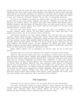 antz ek o zerb ait mait e dut, mintzo edo usain edo janari, edo lazta n antz eko zerb ait m ait e dut, en e
Jaungoiko a, argi, mintzo, usain, janari lazta n barn e k oi a mait e dud a n e a n ; bert a n arim a ri argi dagio
tokian kabitz e n ez den hark, mintz a t z e n zaio den b or a k ez dar a m a n ahot s a ; bet e t z e n du haize a k
barr ei at z e n ez due n usain bat e k; dast a t z e r a em a t e n zaio janez ahitz e n ez den jakia; honi itsat siz,
ez dago, gero, as e b e t e t e a alde n t z e k o beldurrik. Hau dut mait e, nire Jaungoiko a mait a t z e a n .
       Eta hau zer da? Galde gi n nion lurrari et a era nt z u n zidan: «Ez naiz ni»; et a bert a n dau d e n
guzti ek era nt z u n ber a em a n zidat e n . Galde gi n nien itsaso a ri, amilde gi ei et a arim a bizia dut e n
narr az ti ei, et a era nt z u n zidat e n: «Ez gaituz u zure jainko. Gure gain e tik bilat u beh a rk o duzu ».
Haizekirri iheskorr ei egin nien gald e, et a heg a z ti eki n bat e r a aire zab al oso ak eran t z u n: «Gez urr a
dio Anaxi m e n e s e k ; ez nauz u jainko!» Zeru, eguzki, ilargi et a izarrei gald e et a: «Ez gar a zu bila
zabiltz a n jainko a! », era nt z u n zidat e n.
       Esan nien nitaz land a dau d e n guzti ei: «Esa d a z u e zuek zerb ait nire Jaungoiko a z, zuek ez
baz ar e t e ; es a d a z u e hart az zerb ait ». Eta oihu han diz mintz a t u ziren: «Hark egin gaitu ». Nire
gald er a hai ei so egit e a izan da et a eran t z u n a berai e n ed ert a s u n a .
       Itzuli nintz e n neur e g a n a et a neur e buru ari gald e gi n nion: «Nor haiz hi?», et a eran t z u n:
«Gizon a ». Gorputz- arim ak neur e g a n dauzk a t , bat a barn e a n , best e a land a. Bi hau e t a rik non dik
bilat u beh a r nue n nik en e Jaungoiko a, gorpuzki et a n lurretik zerur ai n o saiat u bainintz e n bilatz e n,
nire begi- errai nu a k urrun d u ahal a gald ez k a bidalirik? Hobeki, noski, ene bait a n; hon a bait at oz
berri ekin gorp ut z- mez ul ari guztiak, zeru- lurren et a bert a n dau d e n guztie n eran t z u n e n buru et a
ep aile bailitzan, en e barn e a ri esa n e z : «Ez gar a Jaungoiko » et a «Ber ak egin gaitu ». Barnek o
gizakiak eza g u t z e n ditu gauz a hau e k, kanpok o a r e n lagu nt z a z . Nik barn e- gizaki hon e k eza g u n ditut
horiek; nik, neuk- Arimak, nire gorp ut z a r e n zentz u m e n e n bidez.
       Mundu zab al ari gald e gi n nion ene Jaungoiko az et a eran t z u n zidan: «Ez naiz ni; hark egin a
bain aiz ».
       Zentz u d u n guztiei ez al zaie ageri ed ert a s u n hau? Zerga tik ez zaie den ei berdi n mintzo?
         Handi et a txiki, ani m ali ek ikust e n dut e, bain a ezin gald e gi n, ez baitut e zentz u berri e m a il e e n
gain arraz oi ar e n irizpide a nagu si. Gizakiak, aldiz, gald e gi n dez ak e, Jaungoiko ikusezin a ikusga rri
gert a t z e n baitz aio hare n egintz a k azt ert z e n ditu e n a ri (Erm. 1, 20); bain a m ait a s u n a k haien m e n d e
uzt e n ditu et a m e n d e a n dau d el a rik ezin iritzirik em a n . Galde gil e ei ez bain a iritzi em ail e ei
era nt z u t e n baitiet e . Ez dut e mintzorik aldat z e n , hots, edert a s u n i k, bat ak ikusi soilik egit e n bad u
et a best e a k ikusi et a gald e t u , bakoitz ari ber e erar a agert z ek o; bain a bientz a t era berdi n e a n
agert u z mut u da bat a r e n t z a t et a best e a ri mintz o zaio; hob e ki es a n , guzti ei mintzo zaie bain a
har e n mintzo a kanpo tik hart u et a barn e a n egi ar e kin alder a t z e n dut e n e k ulertz e n dut e. Egiak
es at e n baitit niri: «Zer u- lur et a gorp uzki oro ez dituz u Jaungoiko». Haien izaer a k gauz a ber a dio,
argi ikust e n baitut e mukulu a txikiago a del a zatian osoa n baino. Hobe a zaitut, arim a, zuk
biziar az t e n baituz u gorpu tz hon e n han di er a, bizia em a n e z , inongo gorp ut z a k ezin em a n g o dion a
best e ezein gorpu tzi. Zure Jaungoiko a, orde a, zure biziar e n bizi ere bad uz u.




                                                VIII. Kapitulu a
       Gailend uk o dut nire izat e a r e n gait a s u n hau et a mailak a igoko naiz egin nindu e n a g a n a .
       Eta ban a t o r oroim e n a r e n zab al di et a jaure gi han di e t a r a , bert a n bait a u d e ezin kont a ahal a
errai nur e n gord ailu a k, zentz u m e n e k ekarri ak. Hor dago gord erik burur a kizu n oro, edo gehit uz edo
gutxit uz edot a zentz u m e n bidez hart u a nolab ai t aldat u z; bai et a han gord e et a inoren
oroim e n a r e n kargu utzi dugu n edoz er, aha n t zi ak irent si et a ehortzi ez bad u.
 