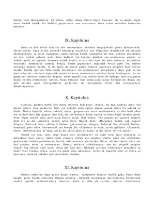 halako tart e ikara g a rri e t a n . Ez nitu e n, orde a , ikusiz irent si begiz ikust e a n , et a ez dau d e niga n
haie n irudiak baizik; et a bad a kit gorp ut z a r e n zein zentz u m e n bidez ezarri zaizkida n hai et a riko
bakoitz a.




                                                 IX. Kapitulu a
        Baina ez dira horiek bak arrik nire oroim e n a r e n ahal m e n mu g a g a b e a k gord e ditzak e t e n a k .
Hortx e dau d e , leku a ez den urrun e k o barn e t e gi mod uko a n art e liber al e t a n ikasit ako a k et a oraindik
ah az t u g a b e a k ; ez haie n irudip e n a k, haiek berai ek baizik. Gram a tik a zer den, treb e zi a dialektiko a
zer den, zenb a t gald er a mot a diren bad a kit; et a hau e t a z dakid a n oro oroim e n e a n dauk a t , ez
irudiak gord e et a gauz a k kanp o a n utzirik bez al a; ez et a hots egin et a pas a ondor e n , belarri et a n
itsat sit ako mintzo a r e n zantz u a bez al a, hortik gogor a t z e n dugul arik hotsik gab e ere, berriro
entz u n g o bag e n u bez al a; ez et a igaro et a aire a n galdu ondor e n usai m e n a era git e n due n kutsu a
bez al a, han dik igortz e n baitu irudia oroim e n e r a et a oroitza p e n e z erre pik at z e n dugu guk; ez et a
janari a bez al a, sab el e a n zapor erik sentit u ez arre n, oroim e n e a n nolab ait dast a dez ak e g u n a ; ez et a
gorp ut z a z ukitze a n sum a t z e n dugu n a , urrun ego n d a ere, oroituz iduri ohi baitu g u . Izan ere, gauz a
hau e k ez dira oroim e n e a n sartz e n , bain a bera u e n irudi soilak azkar- azkar harra p a t z e n ditugu et a
gel a antz ek o gun e mires g a r ri et a n gord e t z e n , et a harrigarriro irtet e n dira oroitz a p e n e r a
dak artz a g u n e a n .



                                                 X. Kapitulu a
        Alabai n a, gald er a mot ak hiru direl a entz ut e n dud a n e a n , «ba d e n , zer den, nolako a den », hitz
hau e n mintzo islak gord e t z e n ditut, et a bad a kit soinu egin ez aire a n joan a k direl a et a jada nik ez
direl a. Mintzo horiekin adier a zit ak o a k, orde a, gorpu tz a r e n ezein zentz u m e n e k ez ditu inoiz ukitu
et a ez ditut ikusi nire gogo a n izan ezik, et a oroim e n e a n haie n irudiak ez bain a hai ek ber ai ek gord e
ditut. Nigan non dik sart u diren es a n bez at e eur ek, ah al bad u t e . Ene gorpu tz- at e guzti ak miatz e n
ditut et a ez dut sum a t z e n nondik sart u diren. Begiek diot e: «Margo d u n badir a, guk iragarri
ditugu ». Belarriek diot e: «Soinurik bad u t e , guk sum a r a zi ditugu ». Sudurr ak dio: «Usainik bad u t e ,
he m e n di k pas a dira ». Dast a m e n a k ere hon el a dio: «Za p or e rik ez bad u, ez niri gald e t u ». Ukime n a k,
berriz: «Gorpu t z e z ko a ez bad a , nik ez dut ukitu; ukitu ez bad u t , ez dut har e n berririk em a n ».
        Nondik et a nora sart u ziren hau e k nire oroim e n e a n ? Ez dakit nola; ikasi nitu e n e a n ez
bainizkion inori sinet si, bain a neuk eza g u t u nitu e n et a egiatz a t onart u nue n et a oroim e n a ri
gom e n d a t u nizkion gord ailutz a n bez al a, nahi nue n e a n at er a t z e k o. Beraz, nik ikasi baino lehe n ere
han zeud e n ; bain a ez oroim e n e a n . Hortaz, aurk ez t u zizkidat e n e a n , non et a zerg a tik ez a g u t u
nitu e n ? Eta nolat a n esa n nue n: «Hala da! Egia da!», lehe n dik ere nire oroim e n e a n zeud el a k o ez
bad a ? Hain zeud e n , orde a, urrun et a gord e zoko sako n e t a n , norb ait ek iragarriz at er a ez balira, ez
bainit u e n ziurre nik sekul a n pent s a m e n d u r a itzuliko.




                                                 XI. Kapitulu a
        Horrela aurkitz e n dugu gauz a hau e k ikast e a , –zentz u m e n bidezko irudirik gab e , berez diren
bez al a, geur e bait a n sum a t z e n ditugu n mod u a n–, lehe n dik oroim e n e a n han- he m e n k a barr ei at u rik
zeud e n gauz ak pent s a m e n d u r a ekartz e a baino ez del a et a arret a z zaintz e a oroim e n e a n
 